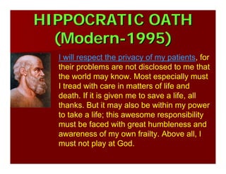 HIPPOCRATIC OATHHIPPOCRATIC OATH
(Modern(Modern--1995)1995)
I will respect the privacy of my patients, for
their problems are not disclosed to me that
the world may know. Most especially must
I tread with care in matters of life and
death. If it is given me to save a life, all
thanks. But it may also be within my power
to take a life; this awesome responsibility
must be faced with great humbleness and
awareness of my own frailty. Above all, I
must not play at God.
 