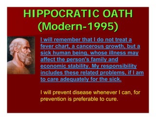 HIPPOCRATIC OATHHIPPOCRATIC OATH
(Modern(Modern--1995)1995)
I will remember that I do not treat a
fever chart, a cancerous growth, but a
sick human being, whose illness may
affect the person's family and
economic stability. My responsibility
includes these related problems, if I am
to care adequately for the sick.
I will prevent disease whenever I can, for
prevention is preferable to cure.
 
