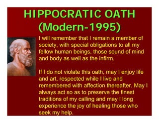 HIPPOCRATIC OATHHIPPOCRATIC OATH
(Modern(Modern--1995)1995)
I will remember that I remain a member of
society, with special obligations to all my
fellow human beings, those sound of mind
and body as well as the infirm.
If I do not violate this oath, may I enjoy life
and art, respected while I live and
remembered with affection thereafter. May I
always act so as to preserve the finest
traditions of my calling and may I long
experience the joy of healing those who
seek my help.
 