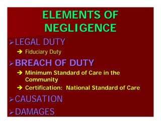 ELEMENTS OFELEMENTS OF
NEGLIGENCENEGLIGENCE
LEGAL DUTYLEGAL DUTY
Fiduciary DutyFiduciary Duty
BREACH OF DUTYBREACH OF DUTY
Minimum Standard of Care in theMinimum Standard of Care in the
CommunityCommunity
Certification: National Standard of CareCertification: National Standard of Care
CAUSATIONCAUSATION
DAMAGESDAMAGES
 