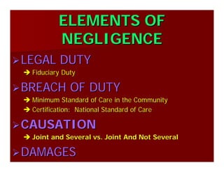 ELEMENTS OFELEMENTS OF
NEGLIGENCENEGLIGENCE
LEGAL DUTYLEGAL DUTY
Fiduciary DutyFiduciary Duty
BREACH OF DUTYBREACH OF DUTY
Minimum Standard of Care in the CommunityMinimum Standard of Care in the Community
Certification: National Standard of CareCertification: National Standard of Care
CAUSATIONCAUSATION
Joint and Several vs. Joint And Not SeveralJoint and Several vs. Joint And Not Several
DAMAGESDAMAGES
 