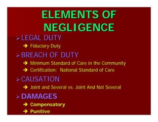 ELEMENTS OFELEMENTS OF
NEGLIGENCENEGLIGENCE
LEGAL DUTYLEGAL DUTY
Fiduciary DutyFiduciary Duty
BREACH OF DUTYBREACH OF DUTY
Minimum Standard of Care in the CommunityMinimum Standard of Care in the Community
Certification: National Standard of CareCertification: National Standard of Care
CAUSATIONCAUSATION
Joint and Several vs. Joint And Not SeveralJoint and Several vs. Joint And Not Several
DAMAGESDAMAGES
CompensatoryCompensatory
PunitivePunitive
 
