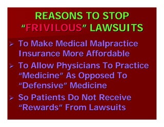 REASONS TO STOPREASONS TO STOP
““FRIVILOUSFRIVILOUS”” LAWSUITSLAWSUITS
To Make Medical MalpracticeTo Make Medical Malpractice
Insurance More AffordableInsurance More Affordable
To Allow Physicians To PracticeTo Allow Physicians To Practice
““MedicineMedicine”” As Opposed ToAs Opposed To
““DefensiveDefensive”” MedicineMedicine
So Patients Do Not ReceiveSo Patients Do Not Receive
““RewardsRewards”” From LawsuitsFrom Lawsuits
 