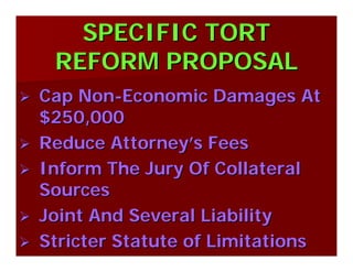 SPECIFIC TORTSPECIFIC TORT
REFORM PROPOSALREFORM PROPOSAL
Cap NonCap Non--Economic Damages AtEconomic Damages At
$250,000$250,000
Reduce AttorneyReduce Attorney’’s Feess Fees
Inform The Jury Of CollateralInform The Jury Of Collateral
SourcesSources
Joint And Several LiabilityJoint And Several Liability
Stricter Statute of LimitationsStricter Statute of Limitations
 