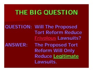 THE BIG QUESTIONTHE BIG QUESTION
QUESTION:QUESTION: Will The ProposedWill The Proposed
Tort Reform ReduceTort Reform Reduce
FrivolousFrivolous Lawsuits?Lawsuits?
ANSWER:ANSWER: The Proposed TortThe Proposed Tort
Reform Will OnlyReform Will Only
ReduceReduce LegitimateLegitimate
Lawsuits.Lawsuits.
 