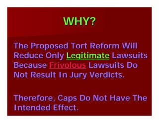 WHY?WHY?
The Proposed Tort Reform WillThe Proposed Tort Reform Will
Reduce OnlyReduce Only LegitimateLegitimate LawsuitsLawsuits
BecauseBecause FrivolousFrivolous Lawsuits DoLawsuits Do
Not Result In Jury Verdicts.Not Result In Jury Verdicts.
Therefore, Caps Do Not Have TheTherefore, Caps Do Not Have The
Intended Effect.Intended Effect.
 