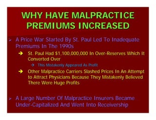 WHY HAVE MALPRACTICEWHY HAVE MALPRACTICE
PREMIUMS INCREASEDPREMIUMS INCREASED
A Price War Started By St. Paul Led To InadequateA Price War Started By St. Paul Led To Inadequate
Premiums In The 1990sPremiums In The 1990s
St. Paul Had $1,100,000,000 In OverSt. Paul Had $1,100,000,000 In Over--Reserves Which ItReserves Which It
Converted OverConverted Over
This Mistakenly Appeared As ProfitThis Mistakenly Appeared As Profit
Other Malpractice Carriers Slashed Prices In An AttemptOther Malpractice Carriers Slashed Prices In An Attempt
to Attract Physicians Because They Mistakenly Believedto Attract Physicians Because They Mistakenly Believed
There Were Huge ProfitsThere Were Huge Profits
A Large Number Of Malpractice Insurers BecameA Large Number Of Malpractice Insurers Became
UnderUnder--Capitalized And Went Into ReceivershipCapitalized And Went Into Receivership
 