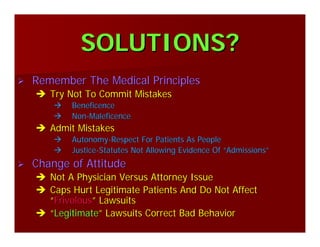 SOLUTIONS?SOLUTIONS?
Remember The Medical PrinciplesRemember The Medical Principles
Try Not To Commit MistakesTry Not To Commit Mistakes
BeneficenceBeneficence
NonNon--MaleficenceMaleficence
Admit MistakesAdmit Mistakes
AutonomyAutonomy--Respect For Patients As PeopleRespect For Patients As People
JusticeJustice--Statutes Not Allowing Evidence OfStatutes Not Allowing Evidence Of ““AdmissionsAdmissions””
Change of AttitudeChange of Attitude
Not A Physician Versus Attorney IssueNot A Physician Versus Attorney Issue
Caps Hurt Legitimate Patients And Do Not AffectCaps Hurt Legitimate Patients And Do Not Affect
““FrivolousFrivolous”” LawsuitsLawsuits
““LegitimateLegitimate”” Lawsuits Correct Bad BehaviorLawsuits Correct Bad Behavior
 