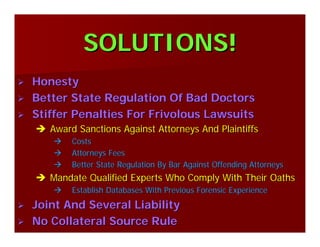 SOLUTIONS!SOLUTIONS!
HonestyHonesty
Better State Regulation Of Bad DoctorsBetter State Regulation Of Bad Doctors
Stiffer Penalties For Frivolous LawsuitsStiffer Penalties For Frivolous Lawsuits
Award Sanctions Against Attorneys And PlaintiffsAward Sanctions Against Attorneys And Plaintiffs
CostsCosts
Attorneys FeesAttorneys Fees
Better State Regulation By Bar Against Offending AttorneysBetter State Regulation By Bar Against Offending Attorneys
Mandate Qualified Experts Who Comply With Their OathsMandate Qualified Experts Who Comply With Their Oaths
Establish Databases With Previous Forensic ExperienceEstablish Databases With Previous Forensic Experience
Joint And Several LiabilityJoint And Several Liability
No Collateral Source RuleNo Collateral Source Rule
 