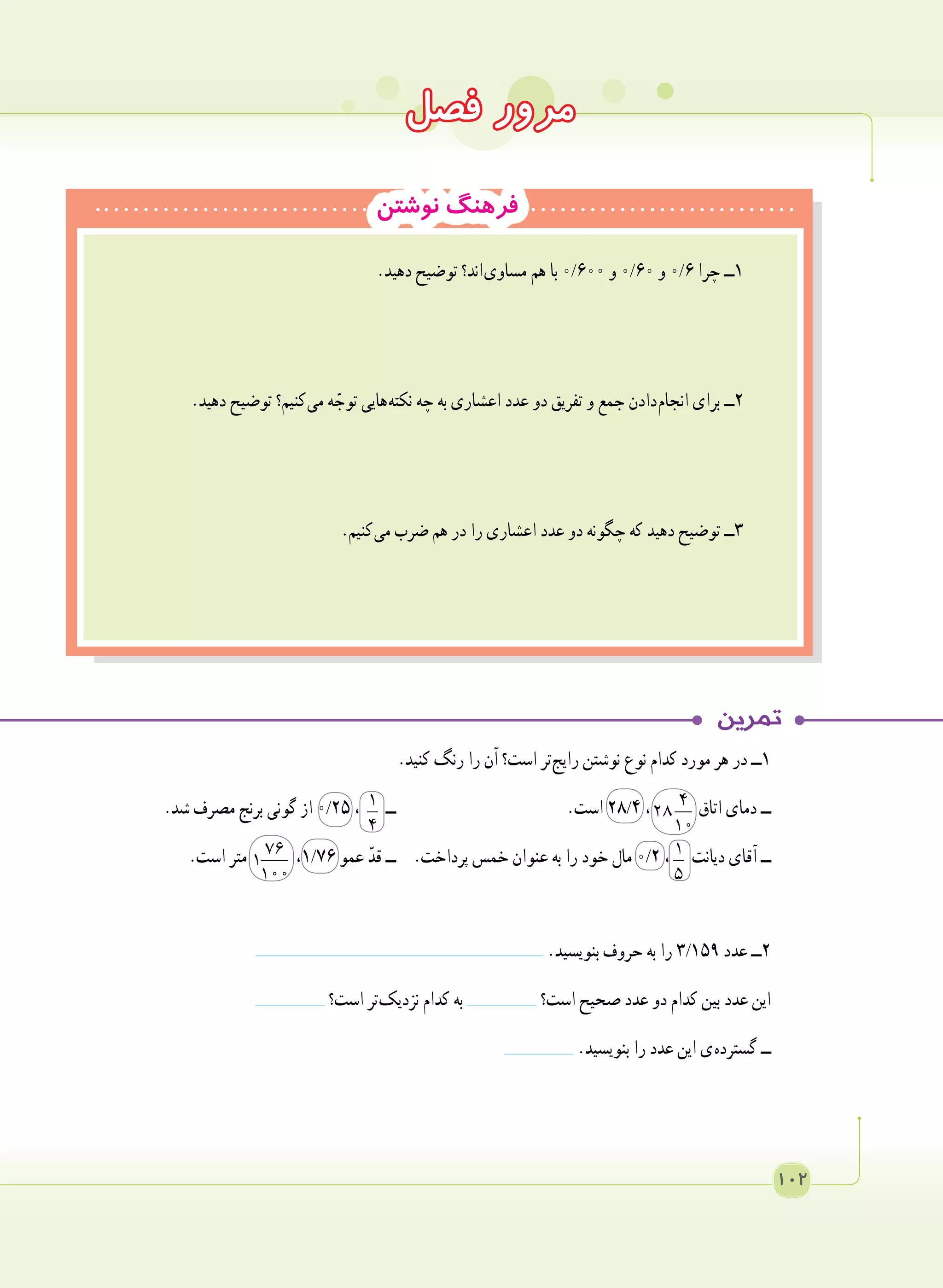 102
‫نوشتن‬ ‫فرهنگ‬
.‫دهید‬ ‫توضیح‬ ‫ اند؟‬‫ی‬‫مساو‬ ‫هم‬ ‫با‬ 0/600 ‫و‬ 0/60 ‫و‬ 0/6 ‫چرا‬ ‫١ــ‬
.‫دهید‬ ‫توضیح‬ ‫ کنیم؟‬‫ی‬‫م‬ ‫ه‬ ّ‫توج‬ ‫ هایی‬‫ه‬‫نکت‬ ‫چه‬ ‫به‬ ‫اعشاری‬ ‫عدد‬ ‫دو‬ ‫تفریق‬ ‫و‬ ‫جمع‬ ‫ دادن‬‫م‬‫انجا‬ ‫برای‬ ‫٢ــ‬
.‫ کنیم‬‫ی‬‫م‬ ‫ضرب‬ ‫هم‬ ‫در‬ ‫را‬ ‫اعشاری‬ ‫عدد‬ ‫دو‬ ‫چگونه‬ ‫که‬ ‫دهید‬ ‫توضیح‬ ‫٣ــ‬
	
.‫کنید‬ ‫رنگ‬ ‫را‬ ‫آن‬ ‫است؟‬ ‫ تر‬‫ج‬‫رای‬ ‫نوشتن‬ ‫نوع‬ ‫کدام‬ ‫مورد‬ ‫هر‬ ‫در‬ ‫١ــ‬
.‫شد‬ ‫مصرف‬ ‫برنج‬ ‫گونی‬ ‫از‬ 0/25 ، 1
4
‫ــ‬ 	.‫است‬ 28/4 ، 4
28
10
‫اتاق‬ ‫دمای‬ ‫ــ‬
.‫است‬ ‫متر‬ 76
1
100
،1/76 ‫عمو‬ ّ‫قد‬ ‫ــ‬ 	.‫پرداخت‬ ‫خمس‬ ‫عنوان‬ ‫به‬ ‫را‬ ‫خود‬ ‫مال‬ 0/2 ، 1
5
‫دیانت‬ ‫آقای‬ ‫ــ‬
.‫بنویسید‬ ‫حروف‬ ‫به‬ ‫را‬ 3/159 ‫عدد‬ ‫٢ــ‬
‫است؟‬ ‫ تر‬‫ک‬‫نزدی‬ ‫کدام‬ ‫به‬ ‫است؟‬ ‫صحیح‬ ‫عدد‬ ‫دو‬ ‫کدام‬ ‫بین‬ ‫عدد‬ ‫این‬
.‫بنویسید‬ ‫را‬ ‫عدد‬ ‫این‬ ‫ ی‬‫ه‬‫گسترد‬ ‫ــ‬
‫فصل‬ ‫مرور‬
 