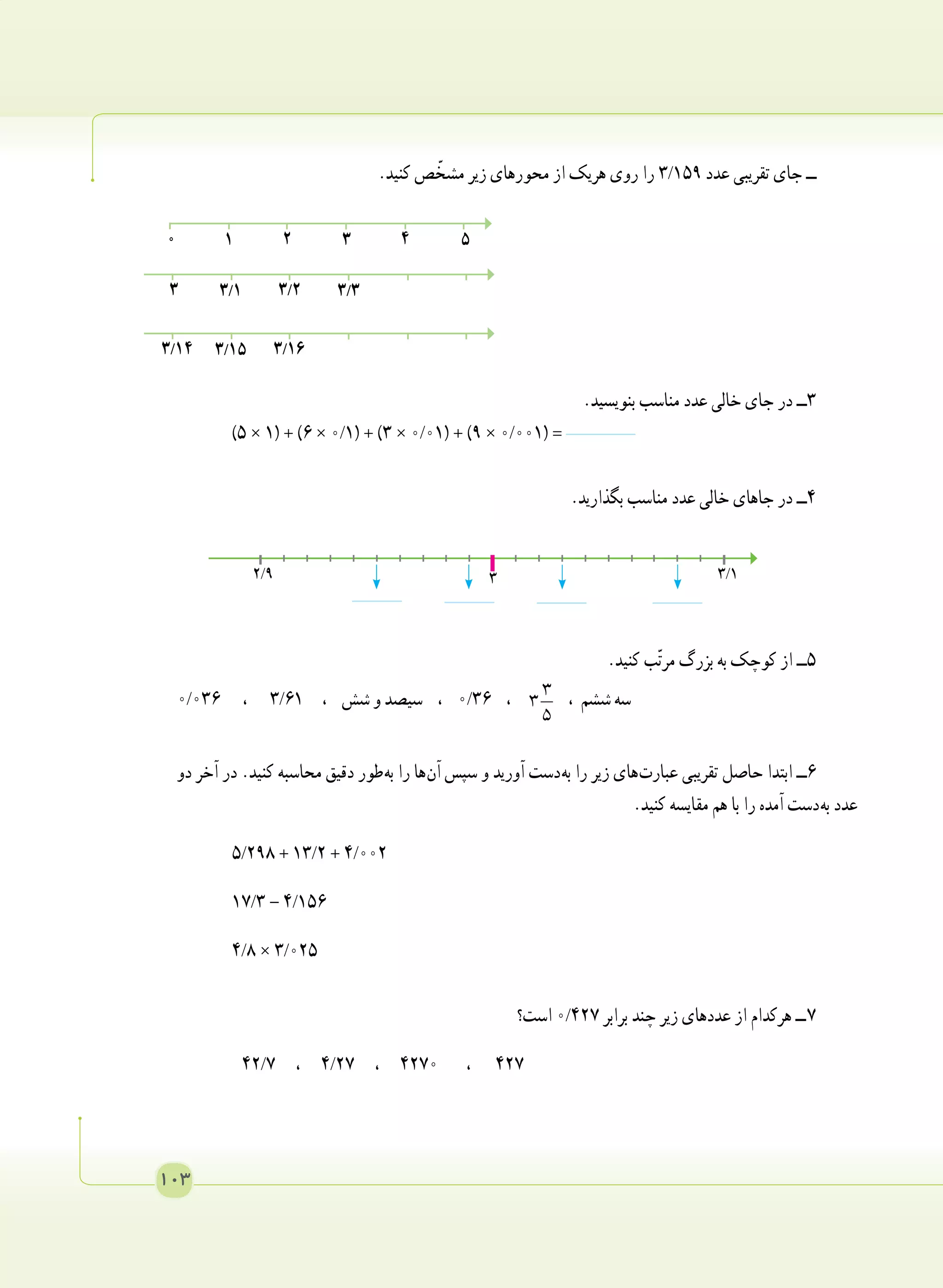 103
.‫کنید‬ ‫ص‬ ّ‫مشخ‬ ‫زیر‬ ‫محورهای‬ ‫از‬ ‫هریک‬ ‫روی‬ ‫را‬ 3/159 ‫عدد‬ ‫تقریبی‬ ‫جای‬ ‫ــ‬
.‫بنویسید‬ ‫مناسب‬ ‫عدد‬ ‫خالی‬ ‫جای‬ ‫در‬ ‫٣ــ‬
)٥ × ١( + )٦ × 0/1( + )٣ × 0/01( + )٩ × 0/001( = 	
.‫بگذارید‬ ‫مناسب‬ ‫عدد‬ ‫خالی‬ ‫جاهای‬ ‫در‬ ‫٤ــ‬
.‫کنید‬ ‫ب‬ّ‫ت‬‫مر‬ ‫بزرگ‬ ‫به‬ ‫کوچک‬ ‫از‬ ‫5ــ‬
0/036 ، 3/61 ، ‫شش‬ ‫و‬ ‫سیصد‬ ، 0/36 ، 3
3
5
، ‫ششم‬ ‫سه‬
‫دو‬ ‫آخر‬ ‫در‬ .‫کنید‬ ‫محاسبه‬ ‫دقیق‬ ‫ طور‬‫ه‬‫ب‬ ‫را‬ ‫ ها‬‫ن‬‫آ‬ ‫سپس‬ ‫و‬ ‫آورید‬ ‫ دست‬‫ه‬‫ب‬ ‫را‬ ‫زیر‬ ‫ های‬‫ت‬‫عبار‬ ‫تقریبی‬ ‫حاصل‬ ‫ابتدا‬ ‫6ــ‬
.‫کنید‬ ‫مقایسه‬ ‫هم‬ ‫با‬ ‫را‬ ‫آمده‬ ‫ دست‬‫ه‬‫ب‬ ‫عدد‬
5/298 + 13/2 + 4/002 	
17/3 - 4/156 	
4/8 × 3/025 	
‫است؟‬ 0/427 ‫برابر‬ ‫چند‬ ‫زیر‬ ‫عددهای‬ ‫از‬ ‫هرکدام‬ ‫ ــ‬7
42/7 ، 4/27 ، 4270 ، 427
2/9 3/13
1 2 3 40 5
3/1 3/2 3/33
3/15 3/163/14
 