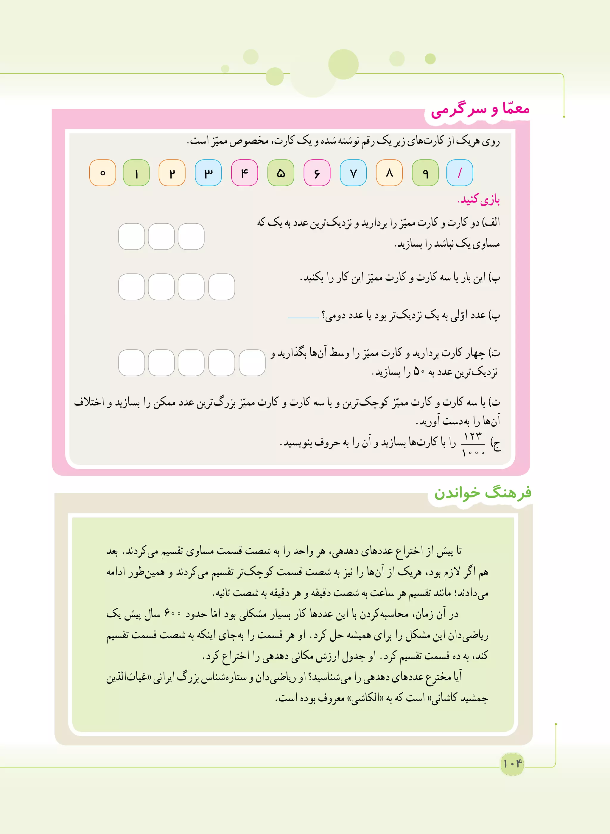 ‫سرگرمی‬ ‫و‬ ‫ا‬ّ‫م‬‫مع‬
‫خواندن‬ ‫فرهنگ‬
‫بعد‬ .‫ کردند‬‫ی‬‫م‬ ‫تقسیم‬ ‫مساوی‬ ‫قسمت‬ ‫شصت‬ ‫به‬ ‫را‬ ‫واحد‬ ‫هر‬ ،‫دهدهی‬ ‫عددهای‬ ‫اختراع‬ ‫از‬ ‫پیش‬ ‫تا‬
‫ادامه‬ ‫ طور‬‫ن‬‫همی‬ ‫و‬ ‫ کردند‬‫ی‬‫م‬ ‫تقسیم‬ ‫​تر‬‫ک‬‫کوچ‬ ‫قسمت‬ ‫شصت‬ ‫به‬ ‫نیز‬ ‫را‬ ‫ ها‬‫ن‬‫آ‬ ‫از‬ ‫هریک‬ ،‫بود‬ ‫الزم‬ ‫اگر‬ ‫هم‬
.‫ثانیه‬ ‫شصت‬ ‫به‬ ‫دقیقه‬ ‫هر‬ ‫و‬ ‫دقیقه‬ ‫شصت‬ ‫به‬ ‫ساعت‬ ‫هر‬ ‫تقسیم‬ ‫مانند‬ ‫ دادند؛‬‫ی‬‫م‬
‫یک‬ ‫پیش‬ ‫سال‬ ٦٠٠ ‫حدود‬ ‫ا‬ّ‫ام‬ ‫بود‬ ‫مشکلی‬ ‫بسیار‬ ‫کار‬ ‫عددها‬ ‫این‬ ‫با‬ ‫ کردن‬‫ه‬‫محاسب‬ ،‫زمان‬ ‫آن‬ ‫در‬
‫تقسیم‬ ‫قسمت‬ ‫شصت‬ ‫به‬ ‫اینکه‬ ‫ جای‬‫ه‬‫ب‬ ‫را‬ ‫قسمت‬ ‫هر‬ ‫او‬ .‫کرد‬ ‫حل‬ ‫همیشه‬ ‫برای‬ ‫را‬ ‫مشکل‬ ‫این‬ ‫ دان‬‫ی‬‫ریاض‬
.‫کرد‬ ‫اختراع‬ ‫را‬ ‫دهدهی‬ ‫مکانی‬ ‫ارزش‬ ‫جدول‬ ‫او‬ .‫کرد‬ ‫تقسیم‬ ‫قسمت‬ ‫ده‬ ‫به‬ ،‫کند‬
‫ین‬ّ‫ الد‬‫ث‬‫«غیا‬‫ایرانی‬‫بزرگ‬‫ شناس‬‫ه‬‫ستار‬‫و‬‫ دان‬‫ی‬‫ریاض‬‫او‬‫ شناسید؟‬‫ی‬‫م‬‫را‬‫دهدهی‬‫عددهای‬‫مخترع‬‫آیا‬
.‫است‬ ‫بوده‬ ‫معروف‬ »‫«الکاشی‬ ‫به‬ ‫که‬ ‫است‬ »‫کاشانی‬ ‫جمشید‬
.‫است‬‫ز‬ّ‫ممی‬‫مخصوص‬،‫کارت‬‫یک‬‫و‬‫شده‬‫نوشته‬‫رقم‬‫یک‬‫زیر‬‫ های‬‫ت‬‫کار‬‫از‬‫هریک‬‫روی‬
.‫کنید‬‫بازی‬
‫که‬‫یک‬‫به‬‫عدد‬‫ ترین‬‫ک‬‫نزدی‬‫و‬‫بردارید‬‫را‬‫ز‬ّ‫ممی‬‫کارت‬‫و‬‫کارت‬‫دو‬)‫الف‬
.‫بسازید‬‫را‬‫نباشد‬‫یک‬‫مساوی‬
.‫بکنید‬ ‫را‬ ‫کار‬ ‫این‬ ‫ز‬ّ‫ممی‬ ‫کارت‬ ‫و‬ ‫کارت‬ ‫سه‬ ‫با‬ ‫بار‬ ‫این‬ )‫ب‬
‫دومی؟‬ ‫عدد‬ ‫یا‬ ‫بود‬ ‫ تر‬‫ک‬‫نزدی‬ ‫یک‬ ‫به‬ ‫لی‬ّ‫او‬ ‫عدد‬ )‫پ‬
‫و‬ ‫بگذارید‬ ‫ ها‬‫ن‬‫آ‬ ‫وسط‬ ‫را‬ ‫ز‬ّ‫ممی‬ ‫کارت‬ ‫و‬ ‫بردارید‬ ‫کارت‬ ‫چهار‬ )‫ت‬
.‫بسازید‬ ‫را‬ ٥٠ ‫به‬ ‫عدد‬ ‫ ترین‬‫ک‬‫نزدی‬
‫اختالف‬ ‫و‬ ‫بسازید‬ ‫را‬ ‫ممکن‬ ‫عدد‬ ‫ ترین‬‫گ‬‫بزر‬ ‫ز‬ّ‫ممی‬ ‫کارت‬ ‫و‬ ‫کارت‬ ‫سه‬ ‫با‬ ‫و‬ ‫ ترین‬‫ک‬‫کوچ‬ ‫ز‬ّ‫ممی‬ ‫کارت‬ ‫و‬ ‫کارت‬ ‫سه‬ ‫با‬ )‫ث‬
.‫آورید‬ ‫ دست‬‫ه‬‫ب‬ ‫را‬ ‫ ها‬‫ن‬‫آ‬
.‫بنویسید‬ ‫حروف‬ ‫به‬ ‫را‬ ‫آن‬ ‫و‬ ‫بسازید‬ ‫ ها‬‫ت‬‫کار‬ ‫با‬ ‫را‬ 123
1000
)‫ج‬
73 642 85 910 /
104
 
