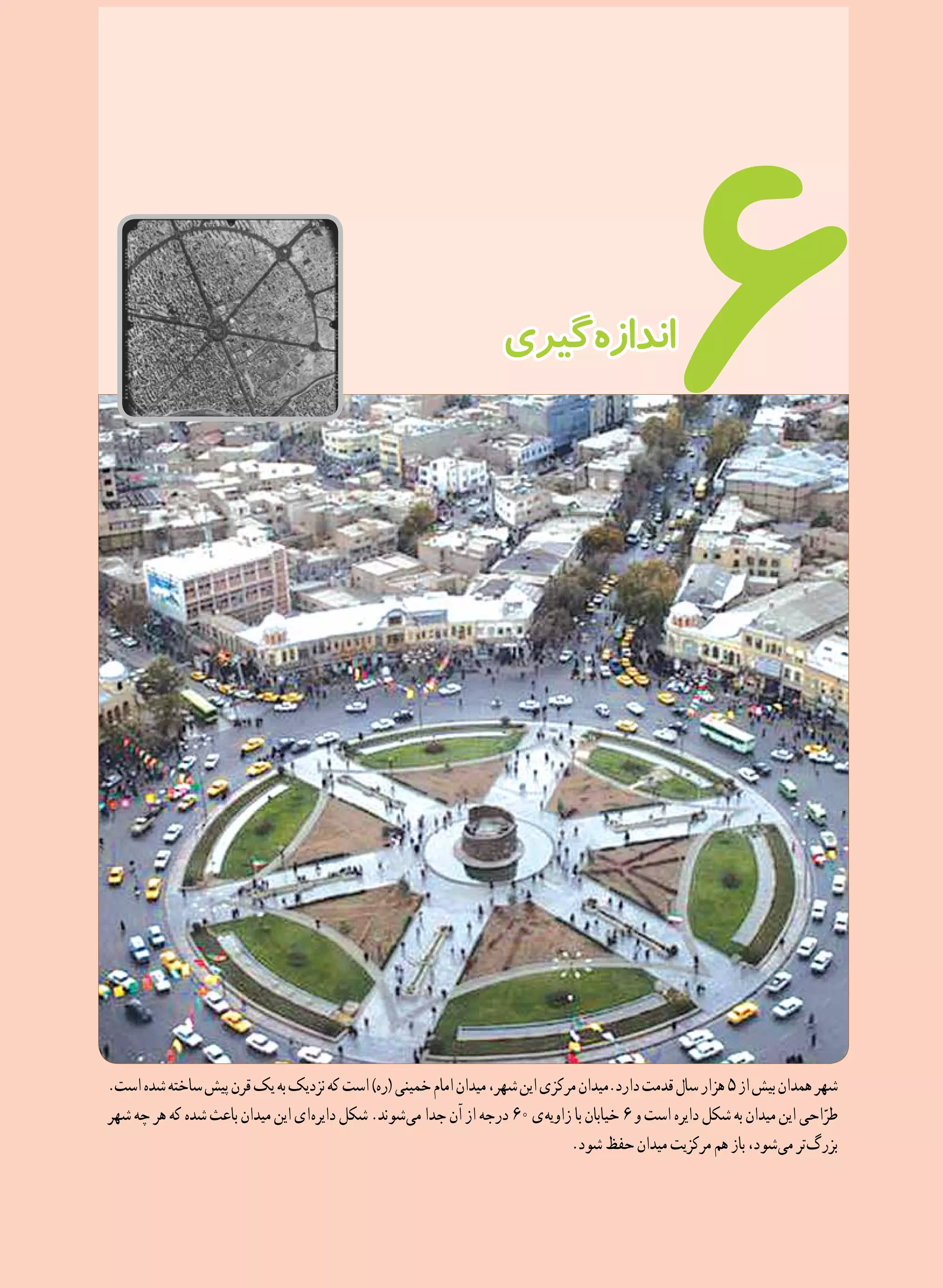 105
6
.‫است‬‫شده‬‫ساخته‬‫پیش‬‫قرن‬‫یک‬‫به‬‫نزدیک‬‫که‬‫است‬)‫(ره‬‫خمینی‬‫امام‬‫میدان‬،‫شهر‬‫این‬‫مرکزی‬‫دارد.میدان‬‫قدمت‬‫سال‬‫هزار‬5‫از‬‫بیش‬‫همدان‬‫شهر‬
‫شهر‬‫چه‬‫هر‬‫که‬‫شده‬‫باعث‬‫میدان‬‫این‬‫ ای‬‫ه‬‫دایر‬‫شکل‬.‫ شوند‬‫ی‬‫م‬‫جدا‬‫آن‬‫از‬‫درجه‬ 60‫ ی‬‫ه‬‫زاوی‬‫با‬‫خیابان‬ 6‫و‬‫است‬‫دایره‬‫شکل‬‫به‬‫میدان‬‫این‬‫احی‬ّ‫طر‬
.‫ شود‬‫حفظ‬‫میدان‬‫مرکزیت‬‫هم‬‫باز‬،‫ شود‬‫ی‬‫م‬‫ تر‬‫گ‬‫بزر‬
‫ گیری‬‫ه‬‫انداز‬
 