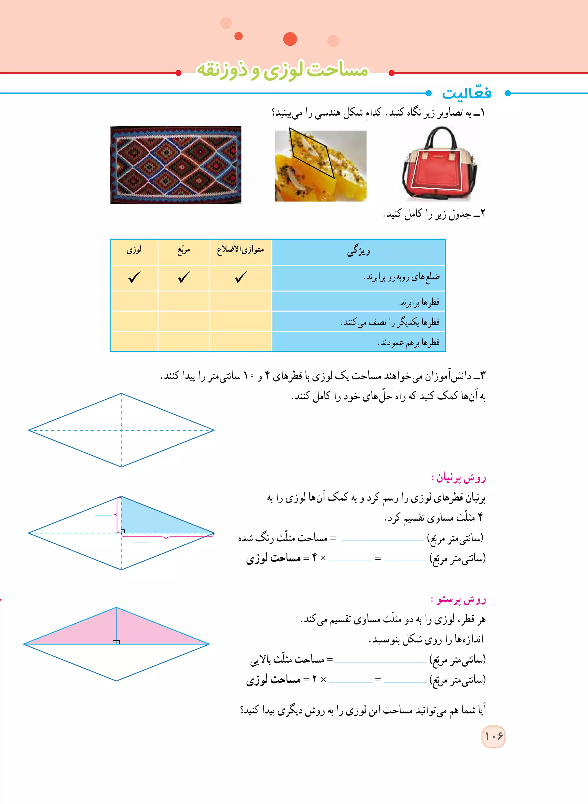 ‫ذوزنقه‬‫و‬‫لوزی‬‫مساحت‬
‫ بینید؟‬‫ی‬‫م‬ ‫را‬ ‫هندسی‬ ‫شکل‬ ‫کدام‬ .‫کنید‬ ‫نگاه‬ ‫زیر‬ ‫تصاویر‬ ‫به‬ ‫١ــ‬
.‫کنید‬ ‫کامل‬ ‫را‬ ‫زیر‬ ‫جدول‬ ‫٢ــ‬
.‫کنند‬ ‫پیدا‬ ‫را‬ ‫ متر‬‫ی‬‫سانت‬ 10 ‫و‬ ٤ ‫قطرهای‬ ‫با‬ ‫لوزی‬ ‫یک‬ ‫مساحت‬ ‫ خواهند‬‫ی‬‫م‬ ‫ آموزان‬‫ش‬‫دان‬ ‫٣ــ‬
.‫کنند‬ ‫کامل‬ ‫را‬ ‫خود‬ ‫ های‬ّ‫حل‬ ‫راه‬ ‫که‬ ‫کنید‬ ‫کمک‬ ‫ ها‬‫ن‬‫آ‬ ‫به‬
:‫پرنیان‬ ‫روش‬
‫به‬ ‫را‬ ‫لوزی‬ ‫ ها‬‫ن‬‫آ‬ ‫کمک‬ ‫به‬ ‫و‬ ‫کرد‬ ‫رسم‬ ‫را‬ ‫لوزی‬ ‫قطرهای‬ ‫پرنیان‬
.‫کرد‬ ‫تقسیم‬ ‫مساوی‬ ‫ّث‬‫ل‬‫مث‬ ٤
‫شده‬ ‫رنگ‬ ‫ّث‬‫ل‬‫مث‬ ‫مساحت‬ = )‫ع‬ّ‫مرب‬ ‫ متر‬‫ی‬‫(سانت‬
‫لوزی‬ ‫مساحت‬ = ٤ × = )‫ع‬ّ‫مرب‬ ‫ متر‬‫ی‬‫(سانت‬
:‫پرستو‬ ‫روش‬
.‫ کند‬‫ی‬‫م‬ ‫تقسیم‬ ‫مساوی‬ ‫ّث‬‫ل‬‫مث‬ ‫دو‬ ‫به‬ ‫را‬ ‫لوزی‬ ،‫قطر‬ ‫هر‬
.‫بنویسید‬ ‫شکل‬ ‫روی‬ ‫را‬ ‫ ها‬‫ه‬‫انداز‬
‫باالیی‬ ‫ّث‬‫ل‬‫مث‬ ‫مساحت‬ = )‫ع‬ّ‫مرب‬ ‫ متر‬‫ی‬‫(سانت‬
‫لوزی‬ ‫مساحت‬ = ٢ × = )‫ع‬ّ‫مرب‬ ‫ متر‬‫ی‬‫(سانت‬
‫کنید؟‬ ‫پیدا‬ ‫دیگری‬ ‫روش‬ ‫به‬ ‫را‬ ‫لوزی‬ ‫این‬ ‫مساحت‬ ‫ توانید‬‫ی‬‫م‬ ‫هم‬ ‫شما‬ ‫آیا‬
106
‫ویژگی‬‫االضالع‬‫متوازی‬‫ع‬ّ‫ب‬‫مر‬‫لوزی‬
.‫برابرند‬ ‫ رو‬‫ه‬‫روب‬ ‫ های‬‫ع‬‫ضل‬
.‫برابرند‬ ‫قطرها‬
.‫ کنند‬‫ی‬‫م‬ ‫نصف‬ ‫را‬ ‫یکدیگر‬ ‫قطرها‬
.‫عمودند‬ ‫برهم‬ ‫قطرها‬
 