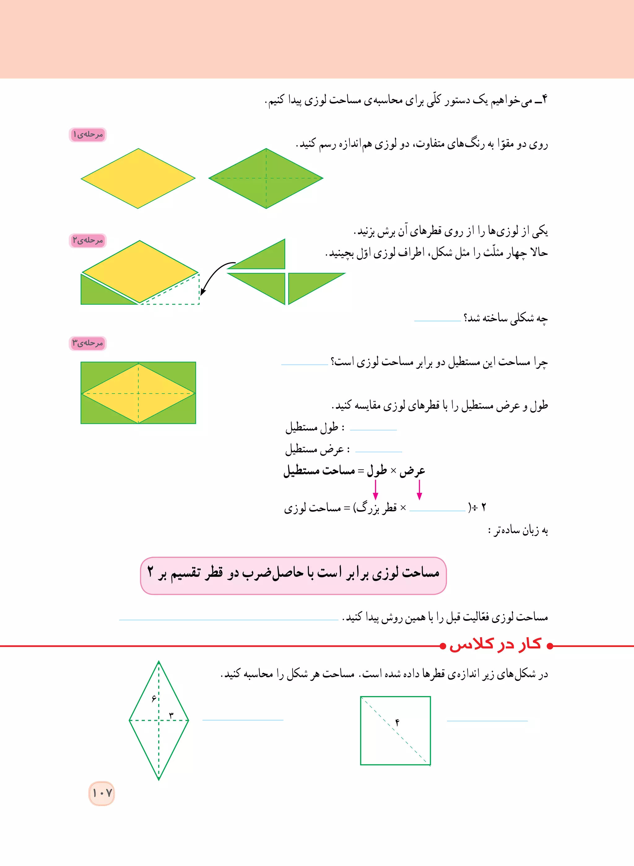 .‫کنیم‬ ‫پیدا‬ ‫لوزی‬ ‫مساحت‬ ‫ ی‬‫ه‬‫محاسب‬ ‫برای‬ ‫ّی‬‫ل‬‫ک‬ ‫دستور‬ ‫یک‬ ‫ خواهیم‬‫ی‬‫م‬ ‫٤ــ‬
.‫کنید‬ ‫رسم‬ ‫ اندازه‬‫م‬‫ه‬ ‫لوزی‬ ‫دو‬ ،‫متفاوت‬ ‫ های‬‫گ‬‫رن‬ ‫به‬ ‫ا‬ّ‫مقو‬ ‫دو‬ ‫روی‬
.‫بزنید‬ ‫برش‬ ‫آن‬ ‫قطرهای‬ ‫روی‬ ‫از‬ ‫را‬ ‫ ها‬‫ی‬‫لوز‬ ‫از‬ ‫یکی‬
.‫بچینید‬ ‫ل‬ّ‫او‬ ‫لوزی‬ ‫اطراف‬ ،‫شکل‬ ‫مثل‬ ‫را‬ ‫ّث‬‫ل‬‫مث‬ ‫چهار‬ ‫حاال‬
‫شد؟‬ ‫ساخته‬ ‫شکلی‬ ‫چه‬
‫است؟‬ ‫لوزی‬ ‫مساحت‬ ‫برابر‬ ‫دو‬ ‫مستطیل‬ ‫این‬ ‫مساحت‬ ‫چرا‬
.‫کنید‬ ‫مقایسه‬ ‫لوزی‬ ‫قطرهای‬ ‫با‬ ‫را‬ ‫مستطیل‬ ‫عرض‬ ‫و‬ ‫طول‬
‫مستطیل‬ ‫طول‬ :
‫مستطیل‬ ‫عرض‬ :
‫مستطیل‬ ‫مساحت‬ = ‫طول‬ × ‫عرض‬
‫لوزی‬ ‫مساحت‬ = )‫بزرگ‬ ‫قطر‬ × (÷ ٢
:‫ تر‬‫ه‬‫ساد‬ ‫زبان‬ ‫به‬
٢ ‫بر‬ ‫تقسیم‬ ‫قطر‬ ‫دو‬ ‫ ضرب‬‫ل‬‫حاص‬ ‫با‬ ‫است‬ ‫برابر‬ ‫لوزی‬ ‫مساحت‬
.‫کنید‬‫پیدا‬‫روش‬‫همین‬‫با‬‫را‬‫قبل‬‫الیت‬ّ‫فع‬‫لوزی‬‫مساحت‬
.‫کنید‬ ‫محاسبه‬ ‫را‬ ‫شکل‬ ‫هر‬ ‫مساحت‬ .‫است‬ ‫شده‬ ‫داده‬ ‫قطرها‬ ‫ ی‬‫ه‬‫انداز‬ ‫زیر‬ ‫ های‬‫ل‬‫شک‬ ‫در‬
٤
1‫ی‬ ‫ه‬‫مرحل‬
2‫ی‬ ‫ه‬‫مرحل‬
3‫ی‬ ‫ه‬‫مرحل‬
107
 