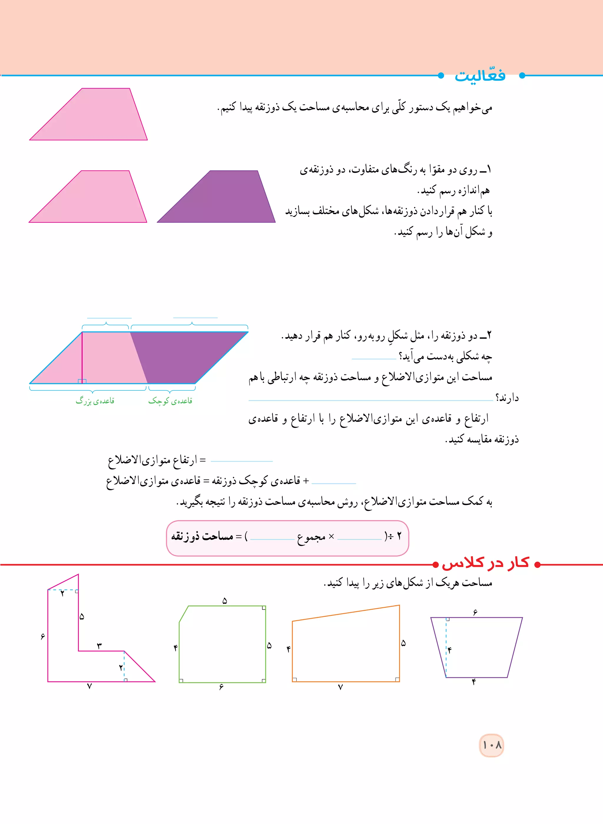 .‫کنیم‬ ‫پیدا‬ ‫ذوزنقه‬ ‫یک‬ ‫مساحت‬ ‫ ی‬‫ه‬‫محاسب‬ ‫برای‬ ‫ّی‬‫ل‬‫ک‬ ‫دستور‬ ‫یک‬ ‫ خواهیم‬‫ی‬‫م‬
‫ ی‬‫ه‬‫ذوزنق‬ ‫دو‬ ،‫متفاوت‬ ‫ های‬‫گ‬‫رن‬ ‫به‬ ‫ا‬ّ‫مقو‬ ‫دو‬ ‫روی‬ ‫١ــ‬
.‫کنید‬ ‫رسم‬ ‫ اندازه‬‫م‬‫ه‬
‫بسازید‬ ‫مختلف‬ ‫ های‬‫ل‬‫شک‬ ،‫ ها‬‫ه‬‫ذوزنق‬ ‫ دادن‬‫ر‬‫قرا‬ ‫هم‬ ‫کنار‬ ‫با‬
.‫کنید‬ ‫رسم‬ ‫را‬ ‫ ها‬‫ن‬‫آ‬ ‫شکل‬ ‫و‬
.‫دهید‬ ‫قرار‬ ‫هم‬ ‫کنار‬ ،‫  رو‬‫ه‬‫  ب‬‫و‬‫ر‬ ِ‫شکل‬ ‫مثل‬ ،‫را‬ ‫ذوزنقه‬ ‫دو‬ ‫٢ــ‬
‫ آید؟‬‫ی‬‫م‬ ‫ دست‬‫ه‬‫ب‬ ‫شکلی‬ ‫چه‬
‫با​​​​هم‬ ‫ارتباطی‬ ‫چه‬ ‫ذوزنقه‬ ‫مساحت‬ ‫و‬ ‫ االضالع‬‫ی‬‫متواز‬ ‫این‬ ‫مساحت‬
‫دارند؟‬
‫ ی‬‫ه‬‫قاعد‬ ‫و‬ ‫ارتفاع‬ ‫با‬ ‫را‬ ‫ االضالع‬‫ی‬‫متواز‬ ‫این‬ ‫ ی‬‫ه‬‫قاعد‬ ‫و‬ ‫ارتفاع‬
.‫کنید‬ ‫مقایسه‬ ‫ذوزنقه‬
‫ االضالع‬‫ی‬‫متواز‬ ‫ارتفاع‬ =
‫ االضالع‬‫ی‬‫متواز‬ ‫ ی‬‫ه‬‫قاعد‬ = ‫ذوزنقه‬ ‫کوچک‬ ‫ ی‬‫ه‬‫قاعد‬ +
.‫بگیرید‬ ‫نتیجه‬ ‫را‬ ‫ذوزنقه‬ ‫مساحت‬ ‫ ی‬‫ه‬‫محاسب‬ ‫روش‬ ،‫ االضالع‬‫ی‬‫متواز‬ ‫مساحت‬ ‫کمک‬ ‫به‬
.‫کنید‬ ‫پیدا‬ ‫را‬ ‫زیر‬ ‫ های‬‫ل‬‫شک‬ ‫از‬ ‫هریک‬ ‫مساحت‬
108
‫کوچک‬ ‫ ی‬‫ه‬‫قاعد‬‫بزرگ‬ ‫ ی‬‫ه‬‫قاعد‬
‫ذوزنقه‬ ‫مساحت‬ = ) ‫مجموع‬ × (÷ ٢
 