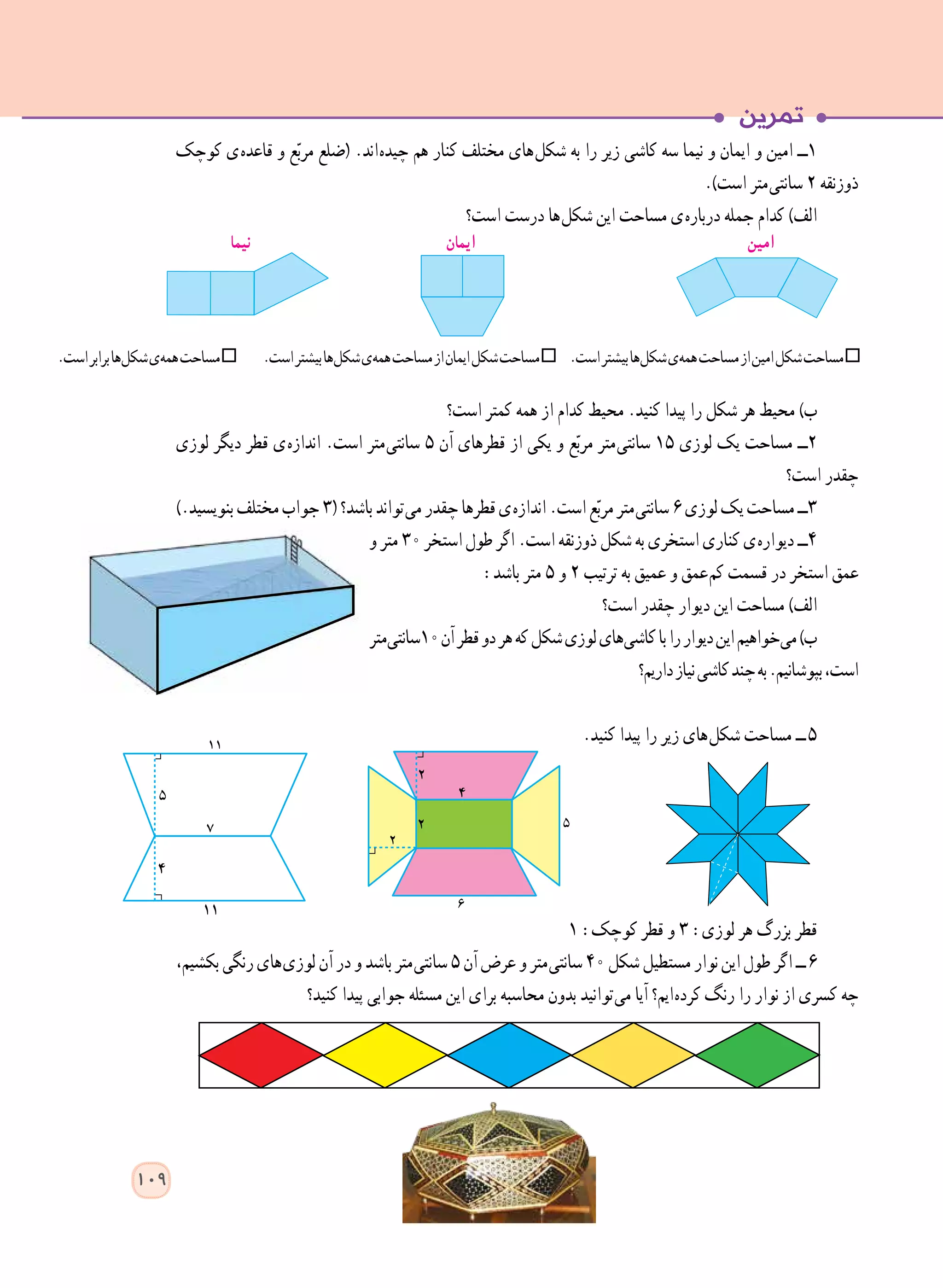 ‫کوچک‬ ‫ ی‬‫ه‬‫قاعد‬ ‫و‬ ‫ع‬ّ‫ب‬‫مر‬ ‫(ضلع‬ .‫ اند‬‫ه‬‫چید‬ ‫هم‬ ‫کنار‬ ‫مختلف‬ ‫ های‬‫ل‬‫شک‬ ‫به‬ ‫را‬ ‫زیر‬ ‫کاشی‬ ‫سه‬ ‫نیما‬ ‫و‬ ‫ایمان‬ ‫و‬ ‫امین‬ ‫١ــ‬
.)‫است‬ ‫ متر‬‫ی‬‫سانت‬ ٢ ‫ذوزنقه‬
‫است؟‬ ‫درست‬ ‫ ها‬‫ل‬‫شک‬ ‫این‬ ‫مساحت‬ ‫ ی‬‫ه‬‫دربار‬ ‫جمله‬ ‫کدام‬ )‫الف‬
‫است؟‬ ‫کمتر‬ ‫همه‬ ‫از‬ ‫کدام‬ ‫محیط‬ .‫کنید‬ ‫پیدا‬ ‫را‬ ‫شکل‬ ‫هر‬ ‫محیط‬ )‫ب‬
‫لوزی‬ ‫دیگر‬ ‫قطر‬ ‫ ی‬‫ه‬‫انداز‬ .‫است‬ ‫ متر‬‫ی‬‫سانت‬ ٥ ‫آن‬ ‫قطرهای‬ ‫از‬ ‫یکی‬ ‫و‬ ‫ع‬ّ‫ب‬‫مر‬ ‫ متر‬‫ی‬‫سانت‬ ١٥ ‫لوزی‬ ‫یک‬ ‫مساحت‬ ‫٢ــ‬
‫است؟‬ ‫چقدر‬
).‫بنویسید‬‫مختلف‬‫جواب‬٣(‫باشد؟‬‫ تواند‬‫ی‬‫م‬‫چقدر‬‫قطرها‬‫ ی‬‫ه‬‫انداز‬.‫است‬‫ع‬ّ‫ب‬‫مر‬‫ متر‬‫ی‬‫سانت‬٦‫لوزی‬‫یک‬‫مساحت‬‫3ــ‬
‫و‬ ‫متر‬ ٣٠ ‫استخر‬ ‫طول‬ ‫اگر‬ .‫است‬ ‫ذوزنقه‬ ‫شکل‬ ‫به‬ ‫استخری‬ ‫کناری‬ ‫ ی‬‫ه‬‫دیوار‬ ‫4ــ‬
:‫باشد‬ ‫متر‬ 5 ‫و‬ 2 ‫ترتیب‬ ‫به‬ ‫عمیق‬ ‫و‬ ‫ عمق‬‫م‬‫ک‬ ‫قسمت‬ ‫در‬ ‫استخر‬ ‫عمق‬
‫است؟‬ ‫چقدر‬ ‫دیوار‬ ‫این‬ ‫مساحت‬ )‫الف‬
‫ متر‬‫ی‬‫٠١سانت‬‫آن‬‫قطر‬‫دو‬‫هر‬‫که‬‫شکل‬‫لوزی‬‫ های‬‫ی‬‫کاش‬‫با‬‫را‬‫دیوار‬‫این‬‫ خواهیم‬‫ی‬‫م‬)‫ب‬
‫داریم؟‬‫نیاز‬‫کاشی‬‫چند‬‫به‬.‫بپوشانیم‬،‫است‬
.‫کنید‬ ‫پیدا‬ ‫را‬ ‫زیر‬ ‫ های‬‫ل‬‫شک‬ ‫مساحت‬ ‫  ــ‬5
١ :‫کوچک‬ ‫قطر‬ ‫و‬ ٣ :‫لوزی‬ ‫هر‬ ‫بزرگ‬ ‫قطر‬
،‫بکشیم‬‫رنگی‬‫ های‬‫ی‬‫لوز‬‫آن‬‫در‬‫و‬‫باشد‬‫ متر‬‫ی‬‫سانت‬5‫آن‬‫عرض‬‫و‬‫ متر‬‫ی‬‫سانت‬٤٠‫شکل‬‫مستطیل‬‫نوار‬‫این‬‫طول‬‫اگر‬‫  ــ‬6
‫کنید؟‬ ‫پیدا‬ ‫جوابی‬ ‫مسئله‬ ‫این‬ ‫برای‬ ‫محاسبه‬ ‫بدون‬ ‫ توانید‬‫ی‬‫م‬ ‫آیا‬ ‫ ایم؟‬‫ه‬‫کرد‬ ‫رنگ‬ ‫را‬ ‫نوار‬ ‫از‬ ‫کسری‬ ‫چه‬
‫نیما‬ ‫ایمان‬ ‫امین‬
.‫است‬‫برابر‬‫ ها‬‫ل‬‫شک‬‫ ی‬‫ه‬‫هم‬‫مساحت‬ .‫است‬‫بیشتر‬‫ ها‬‫ل‬‫شک‬‫ ی‬‫ه‬‫هم‬‫مساحت‬‫از‬‫ایمان‬‫شکل‬‫مساحت‬ .‫است‬‫بیشتر‬‫ ها‬‫ل‬‫شک‬‫ ی‬‫ه‬‫هم‬‫مساحت‬‫از‬‫امین‬‫شکل‬‫مساحت‬
109
 