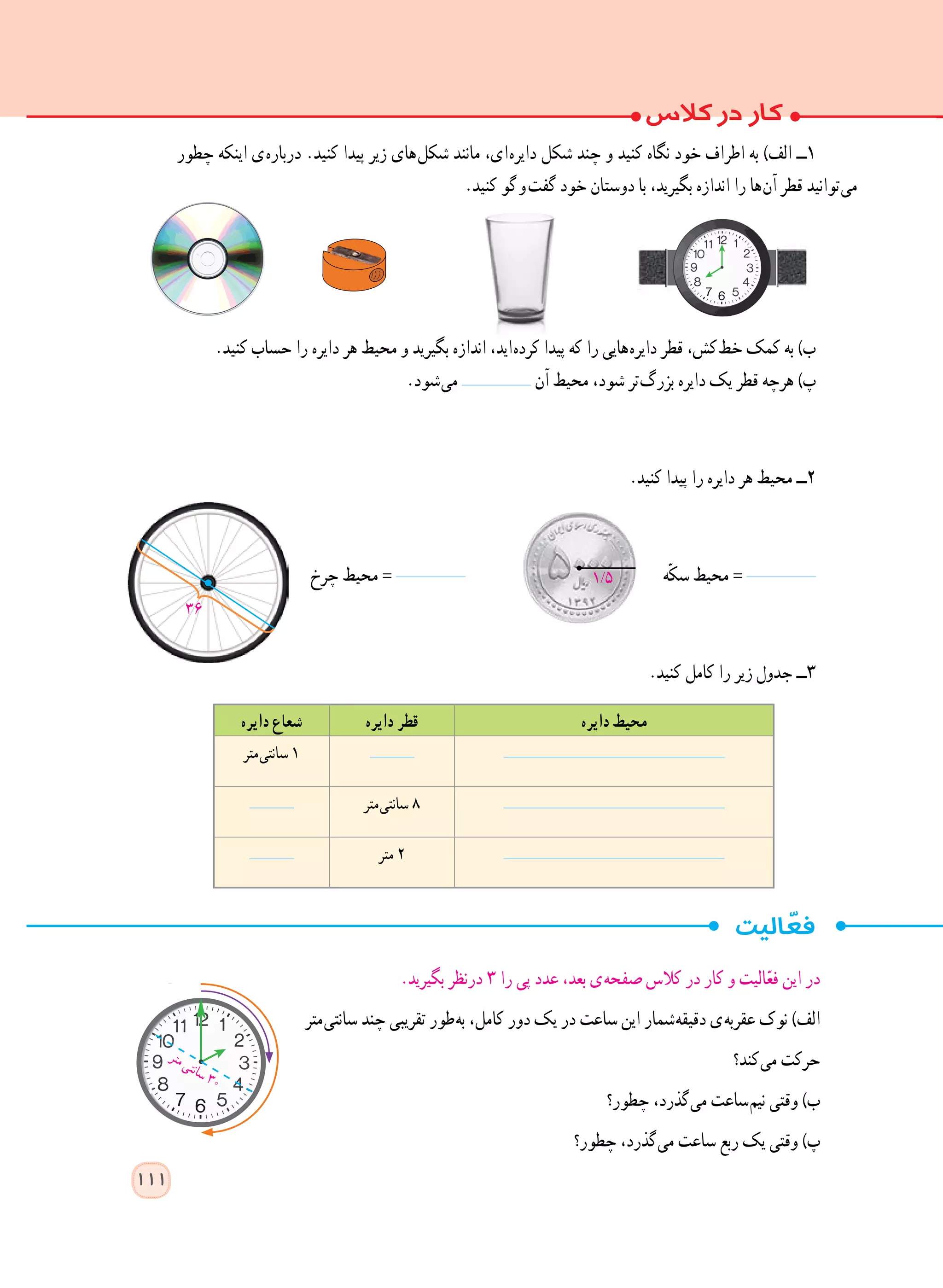 ‫دایره‬ ‫محیط‬‫دایره‬ ‫قطر‬‫دایره‬ ‫شعاع‬
‫ متر‬‫ی‬‫سانت‬ ١
‫ متر‬‫ی‬‫سانت‬ ٨
‫متر‬ 2
‫چطور‬ ‫اینکه‬ ‫ ی‬‫ه‬‫دربار‬ .‫کنید‬ ‫پیدا‬ ‫زیر‬ ‫ های‬‫ل‬‫شک‬ ‫مانند‬ ،‫ ای‬‫ه‬‫دایر‬ ‫شکل‬ ‫چند‬ ‫و‬ ‫کنید‬ ‫نگاه‬ ‫خود‬ ‫اطراف‬ ‫به‬ )‫الف‬ ‫١ــ‬
.‫کنید‬ ‫  گو‬‫و‬  ‫ت‬‫گف‬ ‫خود‬ ‫دوستان‬ ‫با‬ ،‫بگیرید‬ ‫اندازه‬ ‫را‬ ‫ ها‬‫ن‬‫آ‬ ‫قطر‬ ‫ توانید‬‫ی‬‫م‬
.‫کنید‬ ‫حساب‬ ‫را‬ ‫دایره‬ ‫هر‬ ‫محیط‬ ‫و‬ ‫بگیرید‬ ‫اندازه‬ ،‫ اید‬‫ه‬‫کرد‬ ‫پیدا‬ ‫که‬ ‫را‬ ‫ هایی‬‫ه‬‫دایر‬ ‫قطر‬ ،‫ کش‬‫ط‬‫خ‬ ‫کمک‬ ‫به‬ )‫ب‬
.‫ شود‬‫ی‬‫م‬ ‫آن‬ ‫محیط‬ ،‫شود‬ ‫ تر‬‫گ‬‫بزر‬ ‫دایره‬ ‫یک‬ ‫قطر‬ ‫هرچه‬ )‫پ‬
.‫کنید‬ ‫پیدا‬ ‫را‬ ‫دایره‬ ‫هر‬ ‫محیط‬ ‫٢ــ‬
‫چرخ‬ ‫محیط‬ = ‫ّه‬‫ک‬‫س‬ ‫محیط‬ =
.‫کنید‬ ‫کامل‬ ‫را‬ ‫زیر‬ ‫جدول‬ ‫٣ــ‬
.‫بگیرید‬ ‫درنظر‬ ٣ ‫را‬ ‫پی‬ ‫عدد‬ ،‫بعد‬ ‫ ی‬‫ه‬‫صفح‬ ‫کالس‬ ‫در‬ ‫کار‬ ‫و‬ ‫الیت‬ّ‫ع‬‫ف‬ ‫این‬ ‫در‬
‫ متر‬‫ی‬‫سانت‬ ‫چند‬ ‫تقریبی‬ ‫ طور‬‫ه‬‫ب‬ ،‫کامل‬ ‫دور‬ ‫یک‬ ‫در‬ ‫ساعت‬ ‫این‬ ‫ شمار‬‫ه‬‫دقیق‬ ‫ ی‬‫ه‬‫عقرب‬ ‫نوک‬ )‫الف‬
‫ کند؟‬‫ی‬‫م‬ ‫حرکت‬
‫چطور؟‬ ،‫ گذرد‬‫ی‬‫م‬ ‫ ساعت‬‫م‬‫نی‬ ‫وقتی‬ )‫ب‬
‫چطور؟‬ ،‫ گذرد‬‫ی‬‫م‬ ‫ساعت‬ ‫ربع‬ ‫یک‬ ‫وقتی‬ )‫پ‬
‫ر‬‫ت‬‫م‬‫ی‬‫ت‬‫ن‬‫ا‬‫س‬30
36
111
1/5
 