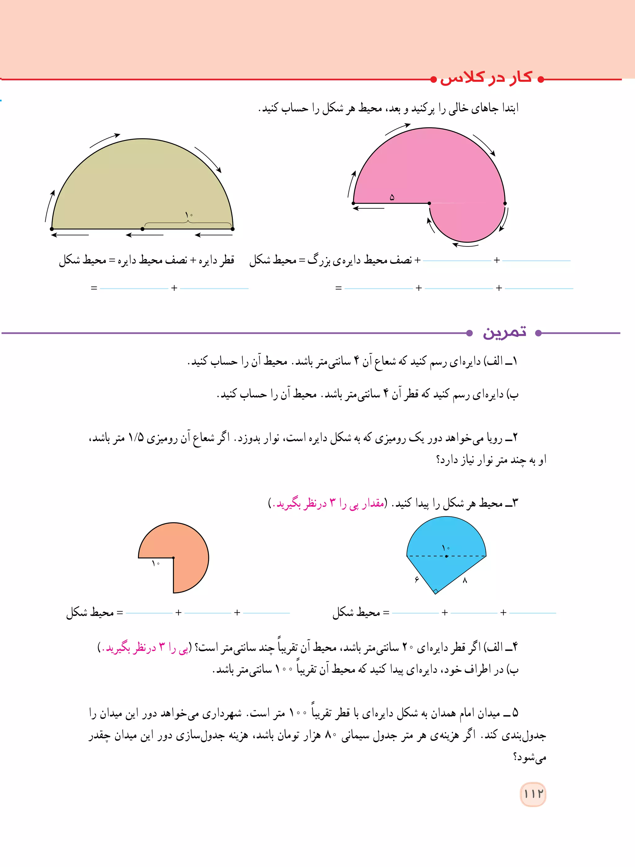 .‫کنید‬ ‫حساب‬ ‫را‬ ‫آن‬ ‫محیط‬ .‫باشد‬ ‫ متر‬‫ی‬‫سانت‬ ٤ ‫آن‬ ‫شعاع‬ ‫که‬ ‫کنید‬ ‫رسم‬ ‫ ای‬‫ه‬‫دایر‬ )‫الف‬ ‫١ــ‬
.‫کنید‬ ‫حساب‬ ‫را‬ ‫آن‬ ‫محیط‬ .‫باشد‬ ‫ متر‬‫ی‬‫سانت‬ ٤ ‫آن‬ ‫قطر‬ ‫که‬ ‫کنید‬ ‫رسم‬ ‫ ای‬‫ه‬‫دایر‬ )‫ب‬
،‫باشد‬ ‫متر‬ 1/5 ‫رومیزی‬ ‫آن‬ ‫شعاع‬ ‫اگر‬ .‫بدوزد‬ ‫نوار‬ ،‫است‬ ‫دایره‬ ‫شکل‬ ‫به‬ ‫که‬ ‫رومیزی‬ ‫یک‬ ‫دور‬ ‫ خواهد‬‫ی‬‫م‬ ‫رویا‬ ‫٢ــ‬
‫دارد؟‬ ‫نیاز‬ ‫نوار‬ ‫متر‬ ‫چند‬ ‫به‬ ‫او‬
).‫بگیرید‬ ‫درنظر‬ ٣ ‫را‬ ‫پی‬ ‫(مقدار‬ .‫کنید‬ ‫پیدا‬ ‫را‬ ‫شکل‬ ‫هر‬ ‫محیط‬ ‫٣ــ‬
‫شکل‬ ‫محیط‬ = + + ‫شکل‬ ‫محیط‬ = + +
).‫بگیرید‬ ‫درنظر‬ ٣ ‫را‬ ‫(پی‬ ‫است؟‬ ‫ متر‬‫ی‬‫سانت‬ ‫چند‬ ً‫ا‬‫تقریب‬ ‫آن‬ ‫محیط‬ ،‫باشد‬ ‫ متر‬‫ی‬‫سانت‬ ٢٠ ‫ ای‬‫ه‬‫دایر‬ ‫قطر‬ ‫اگر‬ )‫الف‬ ‫٤ــ‬
.‫باشد‬ ‫ متر‬‫ی‬‫سانت‬ ١٠٠ ً‫ا‬‫تقریب‬ ‫آن‬ ‫محیط‬ ‫که‬ ‫کنید‬ ‫پیدا‬ ‫ ای‬‫ه‬‫دایر‬ ،‫خود‬ ‫اطراف‬ ‫در‬ )‫ب‬
‫را‬ ‫میدان‬ ‫این‬ ‫دور‬ ‫ خواهد‬‫ی‬‫م‬ ‫شهرداری‬ .‫است‬ ‫متر‬ ١٠٠ ً‫ا‬‫تقریب‬ ‫قطر‬ ‫با‬ ‫ ای‬‫ه‬‫دایر‬ ‫شکل‬ ‫به‬ ‫همدان‬ ‫امام‬ ‫میدان‬ ‫   ــ‬٥
‫چقدر‬ ‫میدان‬ ‫این‬ ‫دور‬ ‫ سازی‬‫ل‬‫جدو‬ ‫هزینه‬ ،‫باشد‬ ‫تومان‬ ‫هزار‬ ٨٠ ‫سیمانی‬ ‫جدول‬ ‫متر‬ ‫هر‬ ‫ ی‬‫ه‬‫هزین‬ ‫اگر‬ .‫کند‬ ‫ بندی‬‫ل‬‫جدو‬
‫ شود؟‬‫ی‬‫م‬
.‫کنید‬ ‫حساب‬ ‫را‬ ‫شکل‬ ‫هر‬ ‫محیط‬ ،‫بعد‬ ‫و‬ ‫پرکنید‬ ‫را‬ ‫خالی‬ ‫جاهای‬ ‫ابتدا‬
= + = + +
‫شکل‬ ‫محیط‬ =‫دایره‬ ‫محیط‬ ‫نصف‬ + ‫دایره‬ ‫قطر‬ ‫شکل‬‫محیط‬=‫بزرگ‬‫ ی‬‫ه‬‫ دایر‬‫محیط‬‫نصف‬+ +
10
112
١٠
86
١٠
 