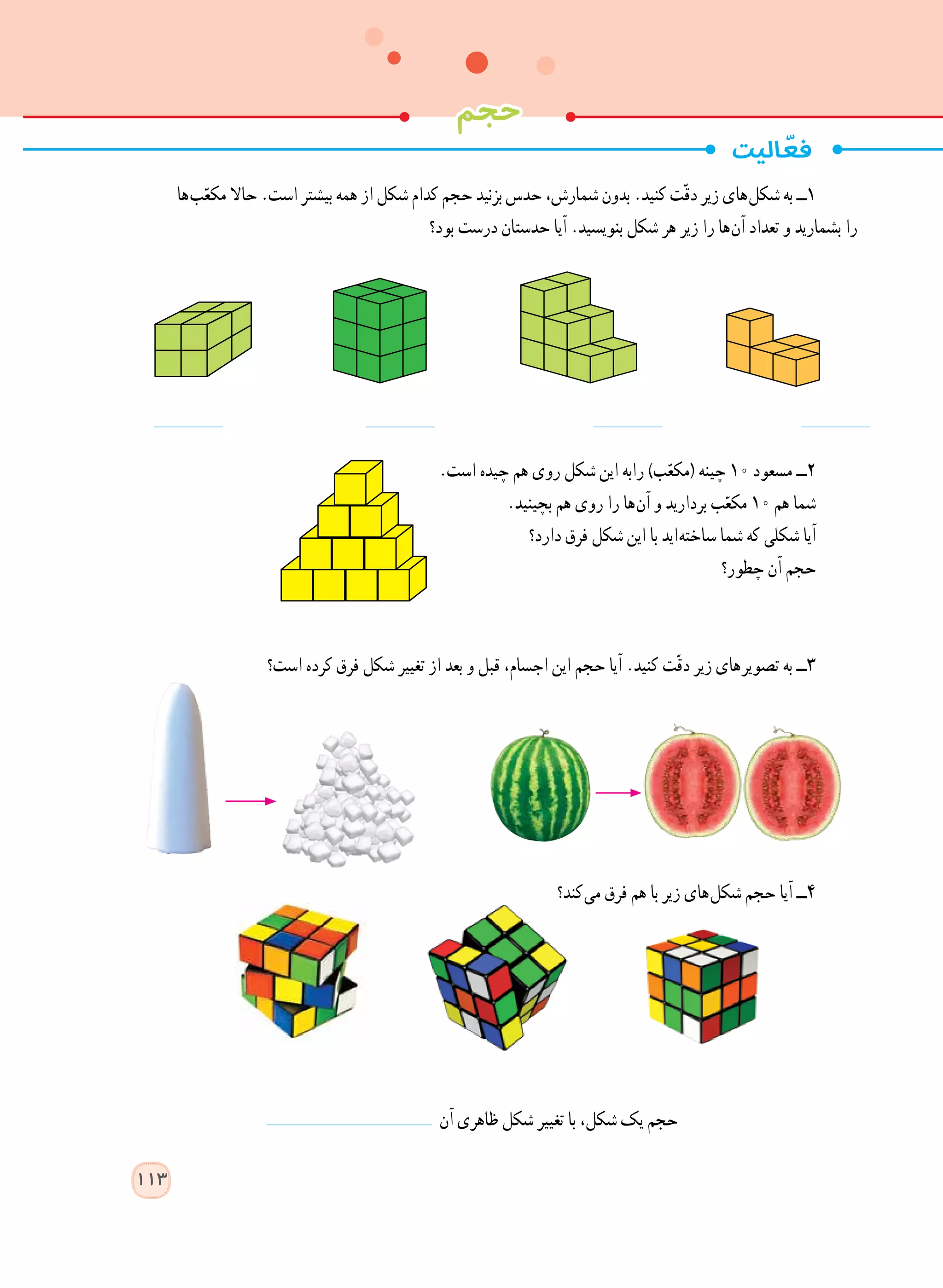 ‫ ها‬‫ب‬ّ‫مکع‬ ‫حاال‬ .‫است‬ ‫بیشتر‬ ‫همه‬ ‫از‬ ‫شکل‬ ‫کدام‬ ‫حجم‬ ‫بزنید‬ ‫حدس‬ ،‫شمارش‬ ‫بدون‬ .‫کنید‬ ‫ت‬ّ‫ق‬‫د‬ ‫زیر‬ ‫ های‬‫ل‬‫شک‬ ‫به‬ ‫١ــ‬
‫بود؟‬ ‫درست‬ ‫حدستان‬ ‫آیا‬ .‫بنویسید‬ ‫شکل‬ ‫هر‬ ‫زیر‬ ‫را‬ ‫ ها‬‫ن‬‫آ‬ ‫تعداد‬ ‫و‬ ‫بشمارید‬ ‫را‬
.‫است‬ ‫چیده‬ ‫هم‬ ‫روی‬ ‫شکل‬ ‫این‬ ‫رابه‬ )‫ب‬ّ‫(مکع‬ ‫چینه‬ 10 ‫مسعود‬ ‫٢ــ‬
.‫بچینید‬ ‫هم‬ ‫روی‬ ‫را‬ ‫ ها‬‫ن‬‫آ‬ ‫و‬ ‫بردارید‬ ‫ب‬ّ‫مکع‬ 10 ‫هم‬ ‫شما‬
‫دارد؟‬ ‫فرق‬ ‫شکل‬ ‫این‬ ‫با‬ ‫ اید‬‫ه‬‫ساخت‬ ‫شما‬ ‫که‬ ‫شکلی‬ ‫آیا‬
‫چطور؟‬ ‫آن‬ ‫حجم‬
‫است؟‬ ‫کرده‬ ‫فرق‬ ‫شکل‬ ‫تغییر‬ ‫از‬ ‫بعد‬ ‫و‬ ‫قبل‬ ،‫اجسام‬ ‫این‬ ‫حجم‬ ‫آیا‬ .‫کنید‬ ‫ت‬ّ‫ق‬‫د‬ ‫زیر‬ ‫ های‬‫ر‬‫تصوی‬ ‫به‬ ‫٣ــ‬
‫ کند؟‬‫ی‬‫م‬ ‫فرق‬ ‫هم‬ ‫با‬ ‫زیر‬ ‫ های‬‫ل‬‫شک‬ ‫حجم‬ ‫آیا‬ ‫4ــ‬
‫آن‬ ‫ظاهری‬ ‫شکل‬ ‫تغییر‬ ‫با‬ ،‫شکل‬ ‫یک‬ ‫حجم‬
  ‫حجم‬
113
 