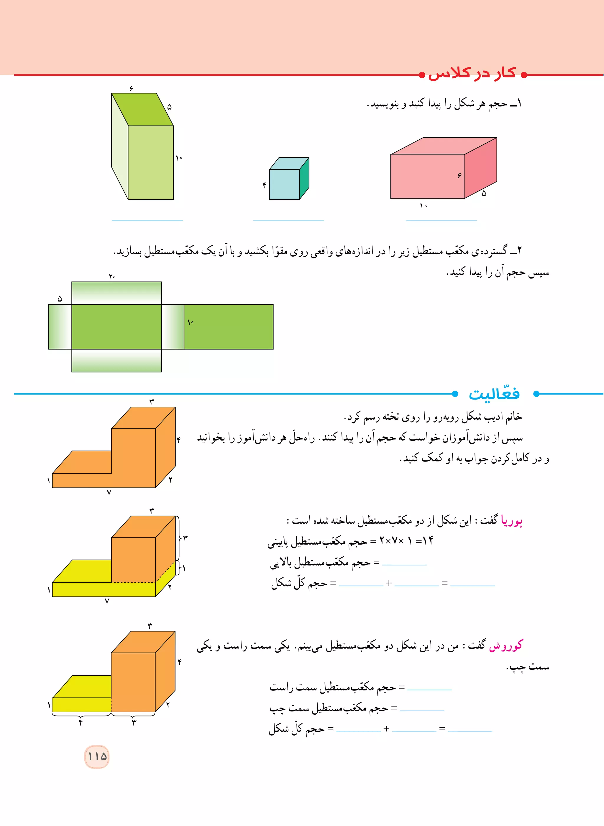 .‫بنویسید‬ ‫و‬ ‫کنید‬ ‫پیدا‬ ‫را‬ ‫شکل‬ ‫هر‬ ‫حجم‬ ‫١ــ‬
.‫بسازید‬ ‫ مستطیل‬‫ب‬ّ‫ع‬‫مک‬ ‫یک‬ ‫آن‬ ‫با‬ ‫و‬ ‫بکشید‬ ‫ا‬ّ‫مقو‬ ‫روی‬ ‫واقعی‬ ‫ های‬‫ه‬‫انداز‬ ‫در‬ ‫را‬ ‫زیر‬ ‫مستطیل‬ ‫ب‬ّ‫ع‬‫مک‬ ‫ ی‬‫ه‬‫گسترد‬ ‫٢ــ‬
.‫کنید‬ ‫پیدا‬ ‫را‬ ‫آن‬ ‫حجم‬ ‫سپس‬
.‫کرد‬ ‫رسم‬ ‫تخته‬ ‫روی‬ ‫را‬ ‫ رو‬‫ه‬‫روب‬ ‫شکل‬ ‫ادیب‬ ‫خانم‬
‫بخوانید‬‫را‬‫ آموز‬‫ش‬‫دان‬‫هر‬ ّ‫ حل‬‫ه‬‫را‬.‫کنند‬‫پیدا‬‫را‬‫آن‬‫حجم‬‫که‬‫خواست‬‫ آموزان‬‫ش‬‫دان‬‫از‬‫سپس‬
.‫کنید‬ ‫کمک‬ ‫او‬ ‫به‬ ‫جواب‬ ‫ کردن‬‫ل‬‫کام‬ ‫در‬ ‫و‬
:‫است‬ ‫شده‬ ‫ساخته‬ ‫ مستطیل‬‫ب‬ّ‫مکع‬ ‫دو‬ ‫از‬ ‫شکل‬ ‫این‬ :‫گفت‬ ‫پوریا‬
‫پایینی‬ ‫ مستطیل‬‫ب‬ّ‫مکع‬ ‫حجم‬ = ٢×٧× ١ =١٤
‫باالیی‬ ‫ مستطیل‬‫ب‬ّ‫مکع‬ ‫حجم‬ =
‫شکل‬ ّ‫کل‬ ‫حجم‬ = + =
‫یکی‬ ‫و‬ ‫راست‬ ‫سمت‬ ‫یکی‬ .‫ بینم‬‫ی‬‫م‬ ‫ مستطیل‬‫ب‬ّ‫مکع‬ ‫دو‬ ‫شکل‬ ‫این‬ ‫در‬ ‫من‬ :‫گفت‬ ‫کوروش‬
.‫چپ‬ ‫سمت‬
‫راست‬ ‫سمت‬ ‫ مستطیل‬‫ب‬ّ‫مکع‬ ‫حجم‬ =
‫چپ‬ ‫سمت‬ ‫ مستطیل‬‫ب‬ّ‫مکع‬ ‫حجم‬ =
‫شکل‬ ّ‫کل‬ ‫حجم‬ = + =
115
 