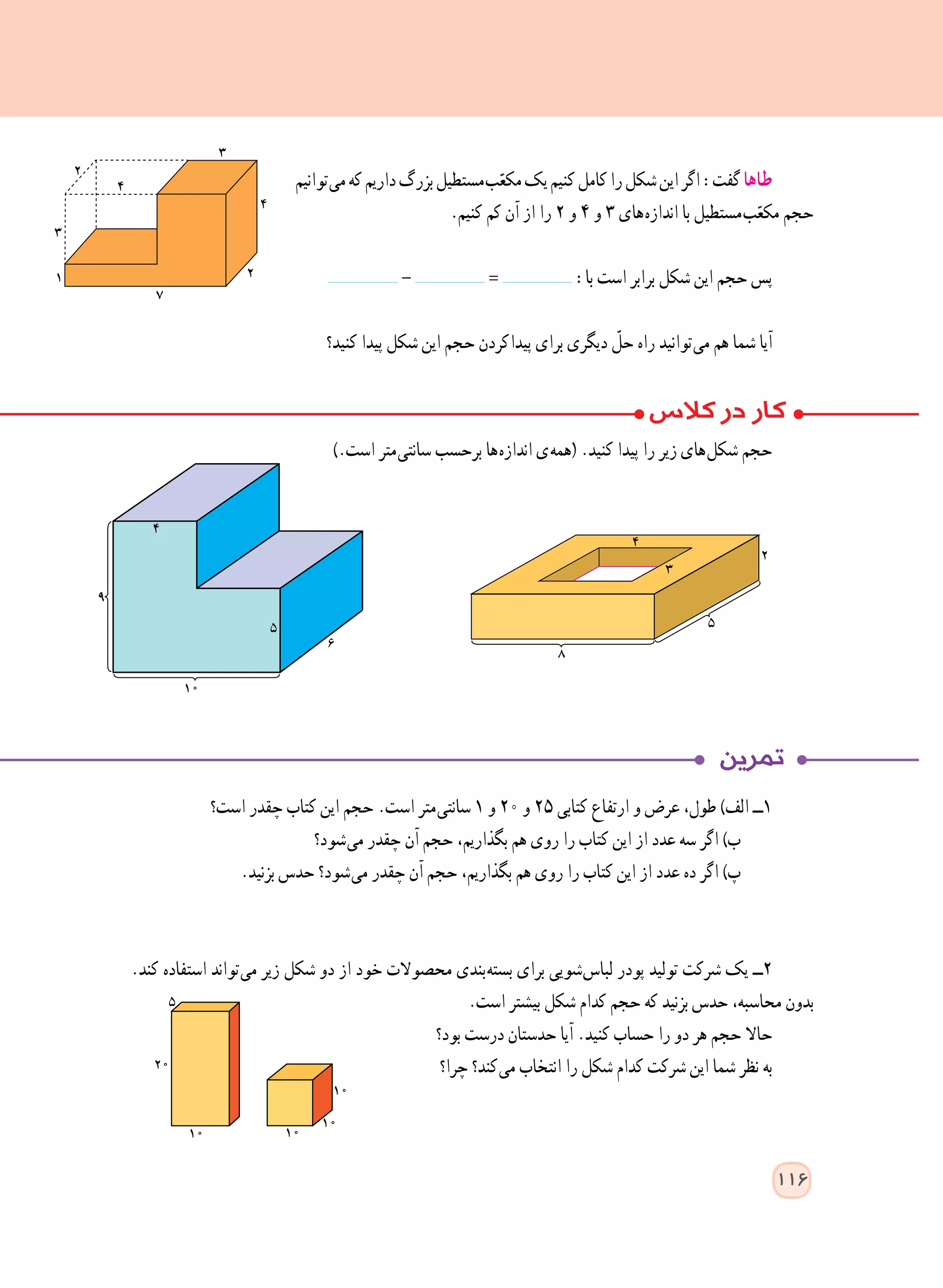 ‫ توانیم‬‫ی‬‫م‬‫که‬‫داریم‬‫بزرگ‬‫ مستطیل‬‫ب‬ّ‫مکع‬‫یک‬‫کنیم‬‫کامل‬‫را‬‫شکل‬‫این‬‫اگر‬:‫گفت‬‫طاها‬
.‫کنیم‬ ‫کم‬ ‫آن‬ ‫از‬ ‫را‬ ٢ ‫و‬ ٤ ‫و‬ ٣ ‫ های‬‫ه‬‫انداز‬ ‫با‬ ‫ مستطیل‬‫ب‬ّ‫مکع‬ ‫حجم‬
- = :‫با‬ ‫است‬ ‫برابر‬ ‫شکل‬ ‫این‬ ‫حجم‬ ‫پس‬
‫کنید؟‬ ‫پیدا‬ ‫شکل‬ ‫این‬ ‫حجم‬ ‫ کردن‬‫ا‬‫پید‬ ‫برای‬ ‫دیگری‬ ّ‫حل‬ ‫راه‬ ‫ توانید‬‫ی‬‫م‬ ‫هم‬ ‫شما‬ ‫آیا‬
).‫است‬ ‫ متر‬‫ی‬‫سانت‬ ‫برحسب‬ ‫ ها‬‫ه‬‫انداز‬ ‫ ی‬‫ه‬‫(هم‬ .‫کنید‬ ‫پیدا‬ ‫را‬ ‫زیر‬ ‫ های‬‫ل‬‫شک‬ ‫حجم‬
‫است؟‬ ‫چقدر‬ ‫کتاب‬ ‫این‬ ‫حجم‬ .‫است‬ ‫ متر‬‫ی‬‫سانت‬ ١ ‫و‬ ٢٠ ‫و‬ ٢٥ ‫کتابی‬ ‫ارتفاع‬ ‫و‬ ‫عرض‬ ،‫طول‬ )‫الف‬ ‫١ــ‬
‫ شود؟‬‫ی‬‫م‬ ‫چقدر‬ ‫آن‬ ‫حجم‬ ،‫بگذاریم‬ ‫هم‬ ‫روی‬ ‫را‬ ‫کتاب‬ ‫این‬ ‫از‬ ‫عدد‬ ‫سه‬ ‫اگر‬ )‫ب‬
.‫بزنید‬ ‫حدس‬ ‫ شود؟‬‫ی‬‫م‬ ‫چقدر‬ ‫آن‬ ‫حجم‬ ،‫بگذاریم‬ ‫هم‬ ‫روی‬ ‫را‬ ‫کتاب‬ ‫این‬ ‫از‬ ‫عدد‬ ‫ده‬ ‫اگر‬ )‫پ‬
.‫کند‬ ‫استفاده‬ ‫ تواند‬‫ی‬‫م‬ ‫زیر‬ ‫شکل‬ ‫دو‬ ‫از‬ ‫خود‬ ‫محصوالت‬ ‫ بندی‬‫ه‬‫بست‬ ‫برای‬ ‫ شویی‬‫س‬‫لبا‬ ‫پودر‬ ‫تولید‬ ‫شرکت‬ ‫یک‬ ‫٢ــ‬
.‫است‬ ‫بیشتر‬ ‫شکل‬ ‫کدام‬ ‫حجم‬ ‫که‬ ‫بزنید‬ ‫حدس‬ ،‫محاسبه‬ ‫بدون‬
‫بود؟‬ ‫درست‬ ‫حدستان‬ ‫آیا‬ .‫کنید‬ ‫حساب‬ ‫را‬ ‫دو‬ ‫هر‬ ‫حجم‬ ‫حاال‬
‫چرا؟‬ ‫ کند؟‬‫ی‬‫م‬ ‫انتخاب‬ ‫را‬ ‫شکل‬ ‫کدام‬ ‫شرکت‬ ‫این‬ ‫شما‬ ‫نظر‬ ‫به‬
116
 