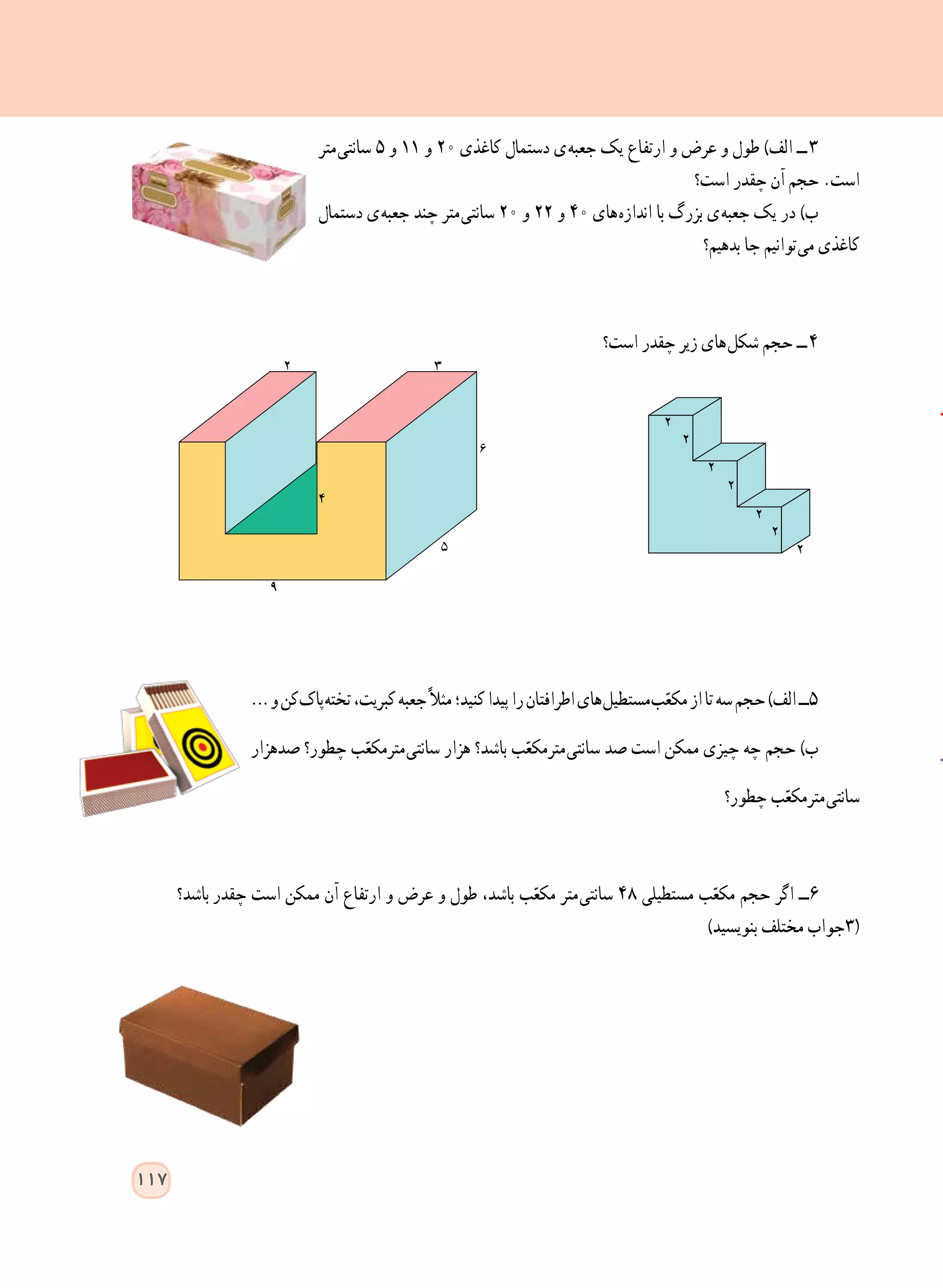 ‫ متر‬‫ی‬‫سانت‬ ٥ ‫و‬ ١١ ‫و‬ 20 ‫کاغذی‬ ‫دستمال‬ ‫ ی‬‫ه‬‫جعب‬ ‫یک‬ ‫ارتفاع‬ ‫و‬ ‫عرض‬ ‫و‬ ‫طول‬ )‫الف‬ ‫  ــ‬٣
‫است؟‬ ‫چقدر‬ ‫آن‬ ‫حجم‬ .‫است‬
‫دستمال‬ ‫ ی‬‫ه‬‫جعب‬ ‫چند‬ ‫ متر‬‫ی‬‫سانت‬ ٢٠ ‫و‬ ٢٢ ‫و‬ 40 ‫ های‬‫ه‬‫انداز‬ ‫با‬ ‫بزرگ‬ ‫ ی‬‫ه‬‫جعب‬ ‫یک‬ ‫در‬ )‫ب‬
‫بدهیم؟‬ ‫جا‬ ‫ توانیم‬‫ی‬‫م‬ ‫کاغذی‬
‫است؟‬ ‫چقدر‬ ‫زیر‬ ‫ های‬‫ل‬‫شک‬ ‫حجم‬ ‫  ــ‬٤
…‫و‬‫ کن‬‫ک‬‫ پا‬‫ه‬‫تخت‬،‫کبریت‬‫جعبه‬ً‫ال‬‫مث‬‫کنید؛‬‫پیدا‬‫را‬‫اطرافتان‬‫ های‬‫ل‬‫ مستطی‬‫ب‬ّ‫مکع‬‫از‬‫تا‬‫سه‬‫حجم‬)‫الف‬‫٥ــ‬
‫صدهزار‬ ‫چطور؟‬ ‫ب‬ّ‫ مترمکع‬‫ی‬‫سانت‬ ‫هزار‬ ‫باشد؟‬ ‫ب‬ّ‫ مترمکع‬‫ی‬‫سانت‬ ‫صد‬ ‫است‬ ‫ممکن‬ ‫چیزی‬ ‫چه‬ ‫حجم‬ )‫ب‬
‫چطور؟‬ ‫ب‬ّ‫ مترمکع‬‫ی‬‫سانت‬
‫    باشد؟‬‫ر‬‫چقد‬ ‫است‬ ‫ممکن‬ ‫آن‬ ‫ارتفاع‬ ‫و‬ ‫عرض‬ ‫و‬ ‫طول‬ ،‫باشد‬ ‫ب‬ّ‫مکع‬ ‫ متر‬‫ی‬‫سانت‬ ٤٨ ‫مستطیلی‬ ‫ب‬ّ‫مکع‬ ‫حجم‬ ‫اگر‬ ‫٦ــ‬
)‫بنویسید‬ ‫مختلف‬ ‫(3جواب‬
117
 