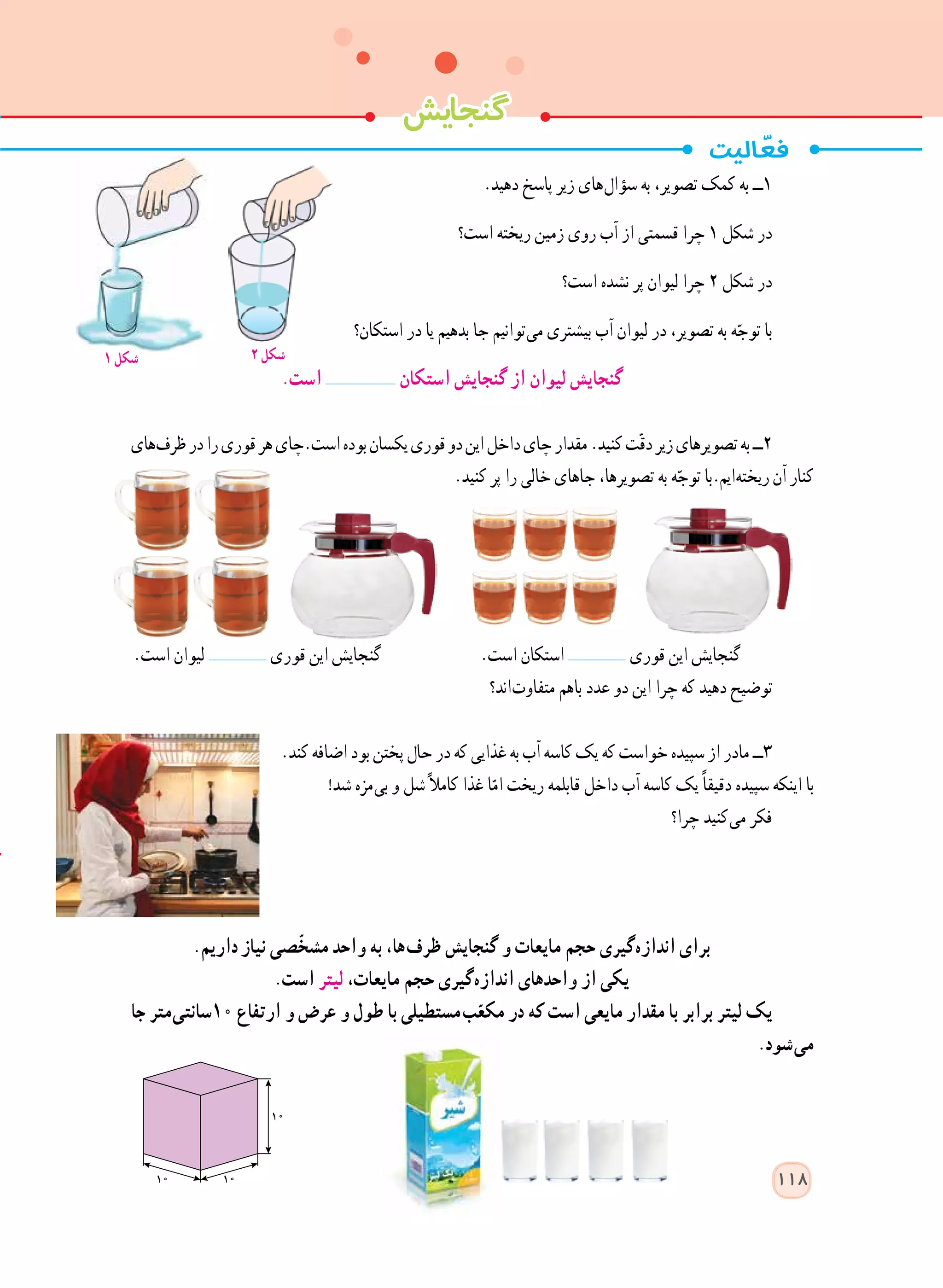 .‫دهید‬ ‫پاسخ‬ ‫زیر‬ ‫ های‬‫ل‬‫سؤا‬ ‫به‬ ،‫تصویر‬ ‫کمک‬ ‫به‬ ‫١ــ‬
‫است؟‬ ‫ریخته‬ ‫زمین‬ ‫روی‬ ‫آب‬ ‫از‬ ‫قسمتی‬ ‫چرا‬ 1 ‫شکل‬ ‫در‬
‫است؟‬ ‫نشده‬ ‫پر‬ ‫لیوان‬ ‫چرا‬ 2 ‫شکل‬ ‫در‬
‫استکان؟‬ ‫در‬ ‫یا‬ ‫بدهیم‬ ‫جا‬ ‫ توانیم‬‫ی‬‫م‬ ‫بیشتری‬ ‫آب‬ ‫لیوان‬ ‫در‬ ،‫تصویر‬ ‫به‬ ‫ه‬ّ‫توج‬ ‫با‬
.‫است‬ ‫استکان‬ ‫گنجایش‬ ‫از‬ ‫لیوان‬ ‫گنجایش‬
‫ های‬‫ف‬‫ظر‬‫در‬‫را‬‫قوری‬‫هر‬‫است.چای‬‫بوده‬‫یکسان‬‫قوری‬‫دو‬‫این‬‫داخل‬‫چای‬‫مقدار‬.‫کنید‬‫ت‬ّ‫ق‬‫د‬‫زیر‬‫تصویرهای‬‫به‬‫٢ــ‬
.‫کنید‬ ‫پر‬ ‫را‬ ‫خالی‬ ‫جاهای‬ ،‫تصویرها‬ ‫به‬ ‫ه‬ّ‫توج‬ ‫ ایم.با‬‫ه‬‫ریخت‬‫آن‬‫کنار‬
.‫است‬ ‫لیوان‬ ‫قوری‬ ‫این‬ ‫گنجایش‬ .‫است‬ ‫استکان‬ ‫قوری‬ ‫این‬ ‫گنجایش‬
‫ اند؟‬‫ت‬‫متفاو‬ ‫با​​​​هم‬ ‫عدد‬ ‫دو‬ ‫این‬ ‫چرا‬ ‫که‬ ‫دهید‬ ‫توضیح‬
.‫کند‬ ‫اضافه‬ ‫بود‬ ‫پختن‬ ‫حال‬ ‫در‬ ‫که‬ ‫غذایی‬ ‫به‬ ‫آب‬ ‫کاسه‬ ‫یک‬ ‫که‬ ‫خواست‬ ‫سپیده‬ ‫از‬ ‫مادر‬ ‫٣ــ‬
!‫شد‬ ‫ مزه‬‫ی‬‫ب‬ ‫و‬ ‫شل‬ً‫ال‬‫کام‬ ‫غذا‬ ‫ا‬ّ‫ام‬ ‫ریخت‬ ‫قابلمه‬ ‫داخل‬ ‫آب‬ ‫کاسه‬ ‫یک‬ ً‫ا‬‫دقیق‬ ‫سپیده‬ ‫اینکه‬ ‫با‬
‫چرا؟‬ ‫ کنید‬‫ی‬‫م‬ ‫فکر‬
.‫   داریم‬‫ز‬‫نیا‬ ‫ّصی‬‫خ‬‫مش‬ ‫واحد‬ ‫به‬ ،‫ ها‬‫ف‬‫ظر‬ ‫گنجایش‬ ‫و‬ ‫مایعات‬ ‫حجم‬ ‫ گیری‬‫ه‬‫انداز‬ ‫برای‬
.‫است‬ ‫لیتر‬ ،‫مایعات‬ ‫حجم‬ ‫ گیری‬‫ه‬‫انداز‬ ‫واحدهای‬ ‫از‬ ‫یکی‬
‫جا‬ ‫ متر‬‫ی‬‫01سانت‬ ‫ارتفاع‬ ‫و‬ ‫عرض‬ ‫و‬ ‫طول‬ ‫با‬ ‫  مستطیلی‬‫ب‬ّ‫مکع‬ ‫در‬ ‫که‬ ‫است‬ ‫مایعی‬ ‫مقدار‬ ‫با‬ ‫برابر‬ ‫لیتر‬ ‫یک‬
.‫ شود‬‫ی‬‫م‬
  ‫گنجایش‬
118
1 ‫شکل‬ 2 ‫شکل‬
 