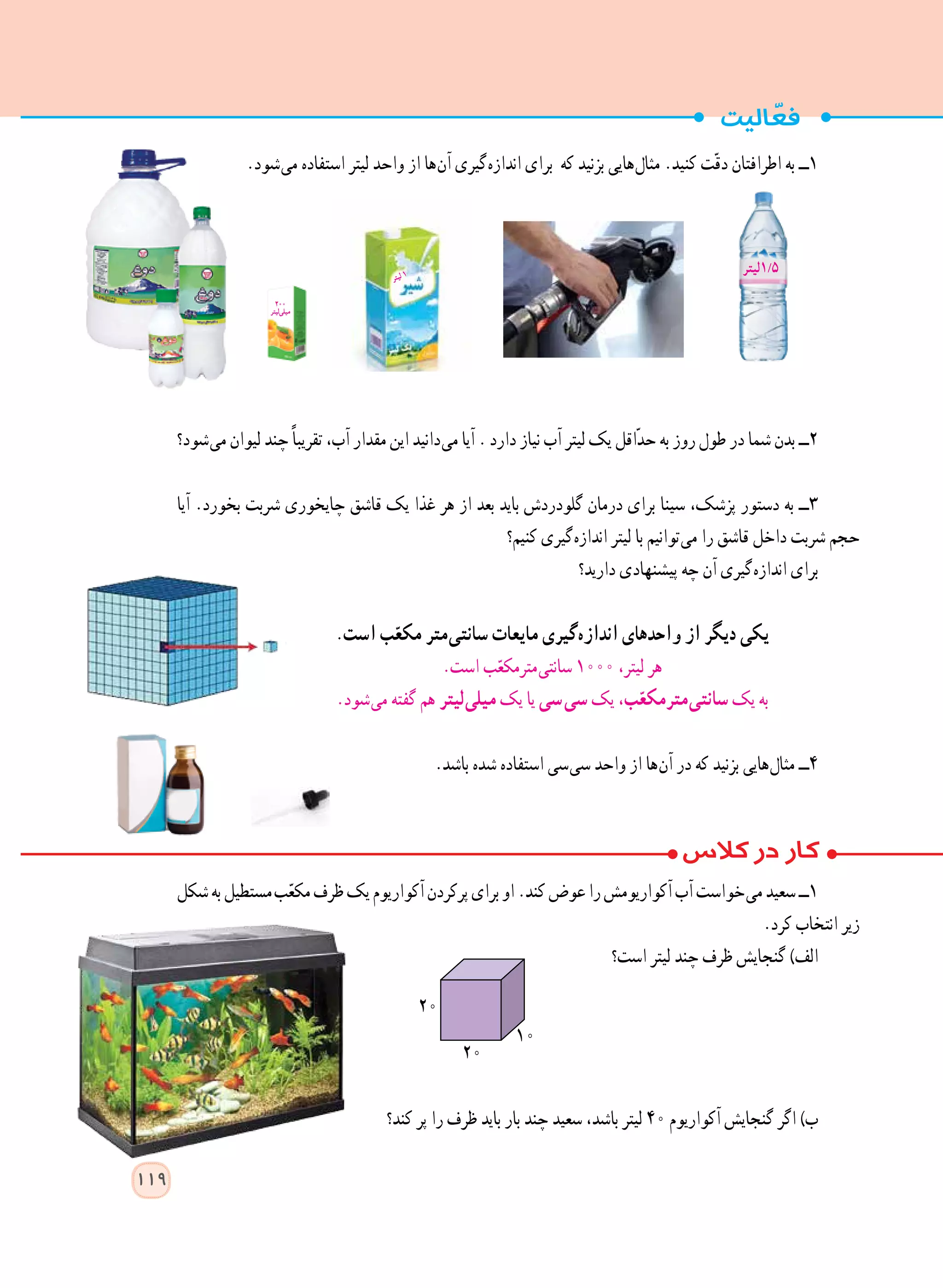 .‫ شود‬‫ی‬‫م‬ ‫استفاده‬ ‫لیتر‬ ‫واحد‬ ‫از‬ ‫ ها‬‫ن‬‫آ‬ ‫ گیری‬‫ه‬‫انداز‬ ‫برای‬ ‫که‬ ‫بزنید‬ ‫ هایی‬‫ل‬‫مثا‬ .‫کنید‬ ‫ت‬ّ‫ق‬‫د‬ ‫اطرافتان‬ ‫به‬ ‫١ــ‬
‫ شود؟‬‫ی‬‫م‬ ‫لیوان‬ ‫چند‬ً‫ا‬‫تقریب‬ ،‫آب‬ ‫مقدار‬ ‫این‬ ‫ دانید‬‫ی‬‫م‬ ‫آیا‬ . ‫دارد‬ ‫نیاز‬ ‫آب‬ ‫لیتر‬ ‫یک‬ ‫ّاقل‬‫د‬‫ح‬ ‫به‬ ‫روز‬ ‫طول‬ ‫در‬ ‫شما‬ ‫بدن‬ ‫٢ــ‬
‫آیا‬ .‫بخورد‬ ‫شربت‬ ‫چایخوری‬ ‫قاشق‬ ‫یک‬ ‫غذا‬ ‫هر‬ ‫از‬ ‫بعد‬ ‫باید‬ ‫گلودردش‬ ‫درمان‬ ‫برای‬ ‫سینا‬ ،‫پزشک‬ ‫دستور‬ ‫به‬ ‫٣ــ‬
‫کنیم؟‬ ‫ گیری‬‫ه‬‫انداز‬ ‫لیتر‬ ‫با‬ ‫ توانیم‬‫ی‬‫م‬ ‫را‬ ‫قاشق‬ ‫داخل‬ ‫شربت‬ ‫حجم‬
‫دارید؟‬ ‫پیشنهادی‬ ‫چه‬ ‫آن‬ ‫ گیری‬‫ه‬‫انداز‬ ‫برای‬
.‫است‬ ‫ب‬ّ‫مکع‬ ‫ متر‬‫ی‬‫سانت‬ ‫مایعات‬ ‫ گیری‬‫ه‬‫انداز‬ ‫واحدهای‬ ‫از‬ ‫دیگر‬ ‫یکی‬
.‫است‬ ‫ب‬ّ‫ مترمکع‬‫ی‬‫سانت‬ 1000 ،‫لیتر‬ ‫هر‬
.‫ شود‬‫ی‬‫م‬ ‫گفته‬ ‫هم‬ ‫ لیتر‬‫ی‬‫میل‬ ‫یک‬ ‫یا‬ ‫  سی‬‫ی‬‫س‬ ‫یک‬ ،‫ب‬ّ‫ مترمکع‬‫ی‬‫سانت‬ ‫یک‬ ‫به‬
.‫باشد‬ ‫شده‬ ‫استفاده‬ ‫ سی‬‫ی‬‫س‬ ‫واحد‬ ‫از‬ ‫ ها‬‫ن‬‫آ‬ ‫در‬ ‫که‬ ‫بزنید‬ ‫ هایی‬‫ل‬‫مثا‬ ‫٤ــ‬
‫شکل‬‫به‬‫  مستطیل‬‫ب‬ّ‫ع‬‫مک‬‫ظرف‬‫یک‬‫آکواریوم‬‫پرکردن‬‫برای‬‫او‬.‫کند‬‫عوض‬‫را‬‫آکواریومش‬‫آب‬‫ خواست‬‫ی‬‫م‬‫سعید‬‫١ــ‬
.‫کرد‬ ‫انتخاب‬ ‫زیر‬
‫است؟‬ ‫لیتر‬ ‫چند‬ ‫ظرف‬ ‫گنجایش‬ )‫الف‬
‫کند؟‬ ‫پر‬ ‫را‬ ‫ظرف‬ ‫باید‬ ‫بار‬ ‫چند‬ ‫سعید‬ ،‫باشد‬ ‫لیتر‬ ٤٠ ‫آکواریوم‬ ‫گنجایش‬ ‫اگر‬ )‫ب‬
20
20
10
‫ر‬‫ت‬‫ی‬‫ل‬ 1
200
‫لیتر‬‫میلی‬
119
‫5/1لیتر‬
 
