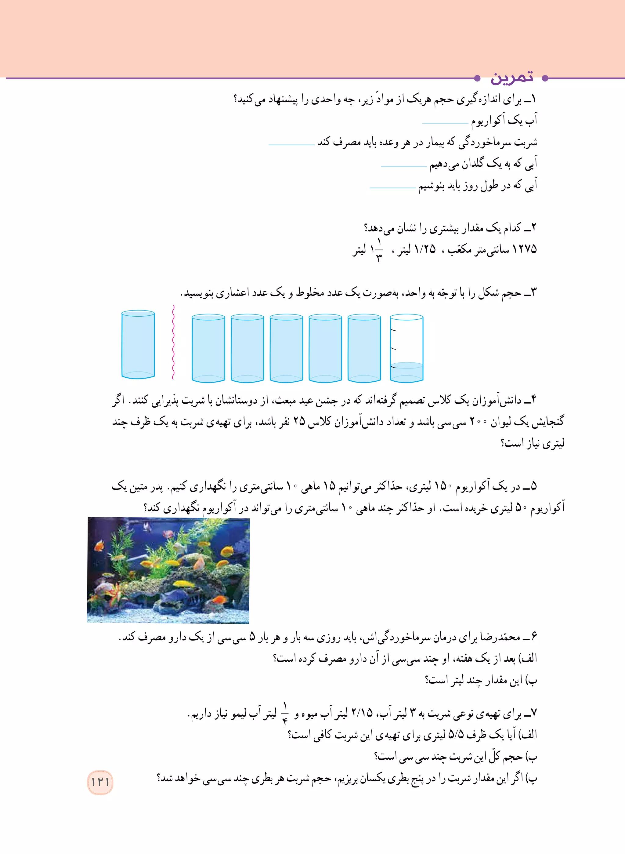 ‫ کنید؟‬‫ی‬‫م‬ ‫پیشنهاد‬ ‫را‬ ‫واحدی‬ ‫چه‬ ،‫زیر‬ ّ‫د‬‫موا‬ ‫از‬ ‫هریک‬ ‫حجم‬ ‫ گیری‬‫ه‬‫انداز‬ ‫برای‬ ‫١ــ‬
	 ‫آکواریوم‬ ‫یک‬ ‫آب‬
‫کند‬ ‫مصرف‬ ‫باید‬ ‫وعده‬ ‫هر‬ ‫در‬ ‫بیمار‬ ‫که‬ ‫سرماخوردگی‬ ‫شربت‬
	 ‫ دهیم‬‫ی‬‫م‬ ‫گلدان‬ ‫یک‬ ‫به‬ ‫که‬ ‫آبی‬
‫بنوشیم‬ ‫باید‬ ‫روز‬ ‫طول‬ ‫در‬ ‫که‬ ‫آبی‬
‫ دهد؟‬‫ی‬‫م‬ ‫نشان‬ ‫را‬ ‫بیشتری‬ ‫مقدار‬ ‫یک‬ ‫کدام‬ ‫2ــ‬
‫لیتر‬ 1
1
3
، ‫لیتر‬ 1/25 ، ‫ب‬ّ‫مکع‬ ‫ متر‬‫ی‬‫سانت‬ 1275
.‫بنویسید‬ ‫اعشاری‬ ‫عدد‬ ‫یک‬ ‫و‬ ‫مخلوط‬ ‫عدد‬ ‫یک‬ ‫ صورت‬‫ه‬‫ب‬ ،‫واحد‬ ‫به‬ ‫ه‬ّ‫توج‬ ‫با‬ ‫را‬ ‫شکل‬ ‫حجم‬ ‫٣ــ‬
‫اگر‬ .‫کنند‬ ‫پذیرایی‬ ‫شربت‬ ‫با‬ ‫دوستانشان‬ ‫از‬ ،‫مبعث‬ ‫عید‬ ‫جشن‬ ‫در‬ ‫که‬ ‫ اند‬‫ه‬‫گرفت‬ ‫تصمیم‬ ‫کالس‬ ‫یک‬ ‫ آموزان‬‫ش‬‫دان‬ ‫٤ــ‬
‫چند‬ ‫ظرف‬ ‫یک‬ ‫به‬ ‫شربت‬ ‫ ی‬‫ه‬‫تهی‬ ‫برای‬ ،‫باشد‬ ‫نفر‬ 25 ‫کالس‬ ‫ آموزان‬‫ش‬‫دان‬ ‫تعداد‬ ‫و‬ ‫باشد‬ ‫  سی‬‫ی‬‫س‬ 200 ‫لیوان‬ ‫یک‬ ‫گنجایش‬
‫است؟‬ ‫نیاز‬ ‫لیتری‬
‫یک‬ ‫متین‬ ‫پدر‬ .‫کنیم‬ ‫نگهداری‬ ‫را‬ ‫ متری‬‫ی‬‫سانت‬ 10 ‫ماهی‬ 15 ‫ توانیم‬‫ی‬‫م‬ ‫اکثر‬ّ‫حد‬ ،‫لیتری‬ 150 ‫آکواریوم‬ ‫یک‬ ‫در‬ ‫  ــ‬٥
‫کند؟‬ ‫نگهداری‬ ‫آکواریوم‬ ‫در‬ ‫ تواند‬‫ی‬‫م‬ ‫را‬ ‫ متری‬‫ی‬‫سانت‬ 10 ‫ماهی‬ ‫چند‬ ‫اکثر‬ّ‫حد‬ ‫او‬ .‫است‬ ‫خریده‬ ‫لیتری‬ 50 ‫آکواریوم‬
.‫کند‬ ‫مصرف‬ ‫دارو‬ ‫یک‬ ‫از‬ ‫  سی‬‫ی‬‫س‬ ٥ ‫بار‬ ‫هر‬ ‫و‬ ‫بار‬ ‫سه‬ ‫روزی‬ ‫باید‬ ،‫ اش‬‫ی‬‫سرماخوردگ‬ ‫درمان‬ ‫برای‬ ‫ رضا‬‫د‬ّ‫محم‬ ‫  ــ‬6
‫است؟‬ ‫کرده‬ ‫مصرف‬ ‫دارو‬ ‫آن‬ ‫از‬ ‫ سی‬‫ی‬‫س‬ ‫چند‬ ‫او‬ ،‫هفته‬ ‫یک‬ ‫از‬ ‫بعد‬ )‫الف‬
‫است؟‬ ‫لیتر‬ ‫چند‬ ‫مقدار‬ ‫این‬ )‫ب‬
.‫داریم‬ ‫نیاز‬ ‫لیمو‬ ‫آب‬ ‫لیتر‬ 1
4
‫و‬ ‫میوه‬ ‫آب‬ ‫لیتر‬ 2/15 ،‫آب‬ ‫لیتر‬ ٣ ‫به‬ ‫شربت‬ ‫نوعی‬ ‫ ی‬‫ه‬‫تهی‬ ‫برای‬ ‫٧ــ‬
‫است؟‬ ‫کافی‬ ‫شربت‬ ‫این‬ ‫ ی‬‫ه‬‫تهی‬ ‫برای‬ ‫لیتری‬ 5/5 ‫ظرف‬ ‫یک‬ ‫آیا‬ )‫الف‬
‫است؟‬‫سی‬‫سی‬‫چند‬‫شربت‬‫این‬ ّ‫کل‬‫حجم‬)‫ب‬
‫شد؟‬‫خواهد‬‫  سی‬‫ی‬‫س‬‫چند‬‫بطری‬‫هر‬‫شربت‬‫حجم‬،‫بریزیم‬‫یکسان‬‫بطری‬‫پنج‬‫در‬‫را‬‫شربت‬‫مقدار‬‫این‬‫اگر‬)‫پ‬121
 