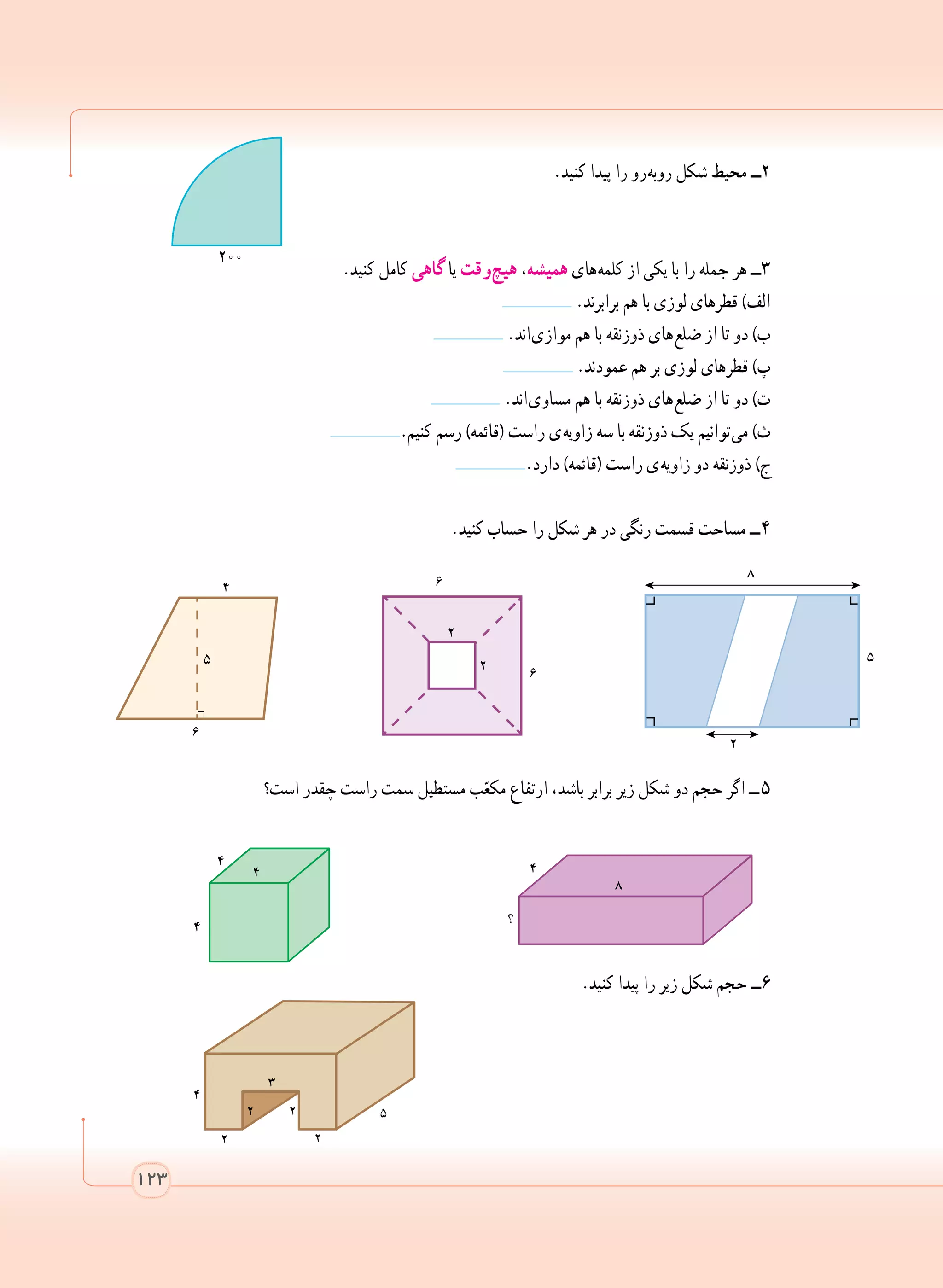 123
.‫کنید‬ ‫پیدا‬ ‫را‬ ‫ رو‬‫ه‬‫روب‬ ‫شکل‬ ‫محیط‬ ‫2ــ‬
.‫کنید‬ ‫کامل‬ ‫گاهی‬ ‫یا‬ ‫ وقت‬‫چ‬‫هی‬ ،‫همیشه‬ ‫ های‬‫ه‬‫کلم‬ ‫از‬ ‫یکی‬ ‫با‬ ‫را‬ ‫جمله‬ ‫هر‬ ‫3ــ‬
	 .‫برابرند‬ ‫هم‬ ‫با‬ ‫لوزی‬ ‫قطرهای‬ )‫الف‬
.‫ اند‬‫ی‬‫مواز‬ ‫هم‬ ‫با‬ ‫ذوزنقه‬ ‫ های‬‫ع‬‫ضل‬ ‫از‬ ‫تا‬ ‫دو‬ )‫ب‬
	 .‫عمودند‬ ‫هم‬ ‫بر‬ ‫لوزی‬ ‫قطرهای‬ )‫پ‬
.‫ اند‬‫ی‬‫مساو‬ ‫هم‬ ‫با‬ ‫ذوزنقه‬ ‫ های‬‫ع‬‫ضل‬ ‫از‬ ‫تا‬ ‫دو‬ )‫ت‬
.‫کنیم‬ ‫رسم‬ )‫(قائمه‬ ‫راست‬ ‫ ی‬‫ه‬‫زاوی‬ ‫سه‬ ‫با‬ ‫ذوزنقه‬ ‫یک‬ ‫ توانیم‬‫ی‬‫م‬ )‫ث‬
.‫دارد‬ )‫(قائمه‬ ‫راست‬ ‫ ی‬‫ه‬‫زاوی‬ ‫دو‬ ‫ذوزنقه‬ )‫ج‬
.‫کنید‬ ‫حساب‬ ‫را‬ ‫شکل‬ ‫هر‬ ‫در‬ ‫رنگی‬ ‫قسمت‬ ‫مساحت‬ ‫ ــ‬4
‫است؟‬ ‫چقدر‬ ‫راست‬ ‫سمت‬ ‫مستطیل‬ ‫ب‬ّ‫مکع‬ ‫ارتفاع‬ ،‫باشد‬ ‫برابر‬ ‫زیر‬ ‫شکل‬ ‫دو‬ ‫حجم‬ ‫اگر‬ ‫  ــ‬5
.‫کنید‬ ‫پیدا‬ ‫را‬ ‫زیر‬ ‫شکل‬ ‫حجم‬ ‫6ــ‬
123
٢٠٠
 