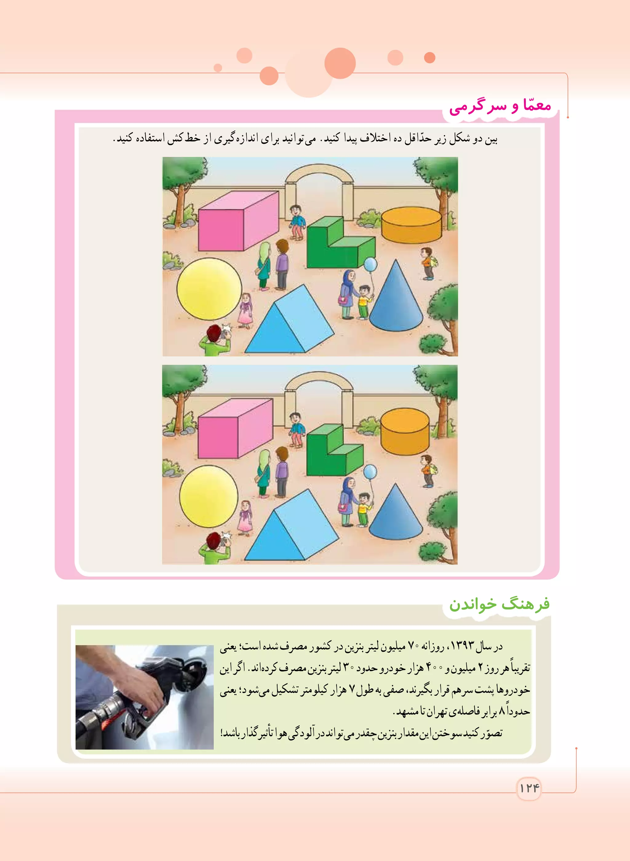 ‫خواندن‬ ‫فرهنگ‬
‫یعنی‬‫است؛‬‫شده‬‫مصرف‬‫کشور‬‫در‬‫بنزین‬‫لیتر‬‫میلیون‬٧٠‫روزانه‬،١٣٩٣‫سال‬‫در‬
‫این‬‫اگر‬.‫ اند‬‫ه‬‫کرد‬‫مصرف‬‫بنزین‬‫لیتر‬٣٠‫حدود‬‫خودرو‬‫هزار‬٤٠٠‫و‬‫میلیون‬٢‫روز‬‫هر‬ً‫ا‬‫تقریب‬
‫یعنی‬‫ شود؛‬‫ی‬‫م‬‫تشکیل‬‫کیلومتر‬‫هزار‬٧‫طول‬‫به‬‫صفی‬،‫بگیرند‬‫قرار‬‫  هم‬‫ر‬‫س‬‫پشت‬‫خودروها‬
.‫مشهد‬‫تا‬‫تهران‬‫ ی‬‫ه‬‫فاصل‬‫برابر‬٨ً‫ا‬‫حدود‬
!‫باشد‬‫تأثیرگذار‬‫هوا‬‫آلودگی‬‫در‬‫ تواند‬‫ی‬‫م‬‫چقدر‬‫بنزین‬‫مقدار‬‫این‬‫سوختن‬‫کنید‬‫ر‬ّ‫تصو‬
‫سرگرمی‬ ‫و‬ ‫ا‬ّ‫م‬‫مع‬
.‫کنید‬ ‫استفاده‬ ‫ کش‬‫ط‬‫خ‬ ‫از‬ ‫ گیری‬‫ه‬‫انداز‬ ‫برای‬ ‫ توانید‬‫ی‬‫م‬ .‫کنید‬ ‫پیدا‬ ‫اختالف‬ ‫ده‬ ‫اقل‬ّ‫حد‬ ‫زیر‬ ‫شکل‬ ‫دو‬ ‫بین‬
124
 