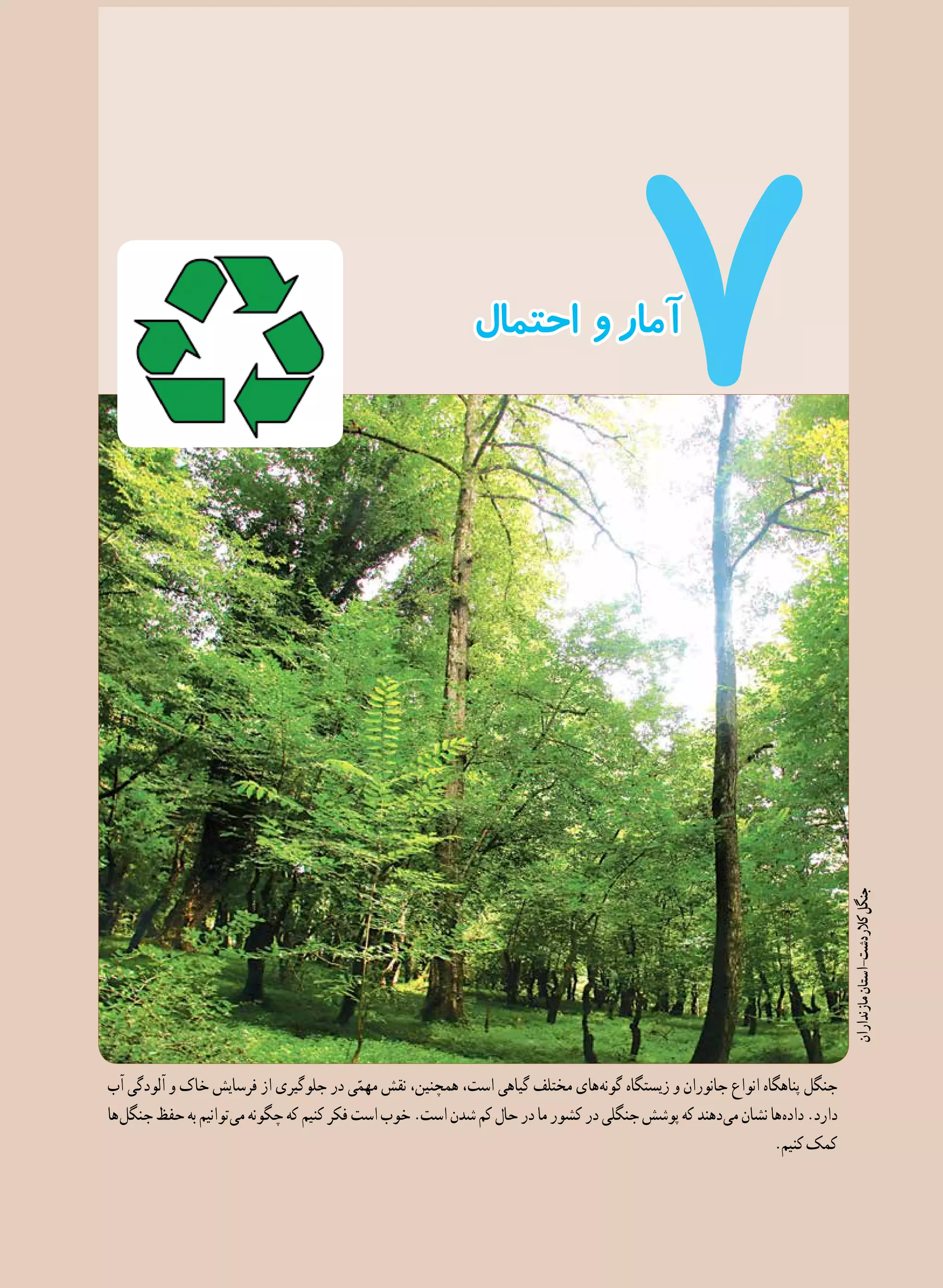 125
‫احتمال‬ ‫و‬‫آمار‬
‫آب‬ ‫آلودگی‬ ‫و‬ ‫خاک‬ ‫فرسایش‬ ‫از‬ ‫جلوگیری‬ ‫در‬ ‫ی‬ّ‫مهم‬ ‫نقش‬ ،‫همچنین‬ ،‫است‬ ‫گیاهی‬ ‫مختلف‬ ‫ های‬‫ه‬‫گون‬ ‫زیستگاه‬ ‫و‬ ‫جانوران‬ ‫انواع‬ ‫پناهگاه‬ ‫جنگل‬
‫ ها‬‫ل‬‫جنگ‬‫حفظ‬‫به‬‫ توانیم‬‫ی‬‫م‬‫چگونه‬‫که‬‫کنیم‬‫فکر‬‫است‬‫خوب‬.‫است‬‫شدن‬‫کم‬‫حال‬‫در‬‫ما‬‫کشور‬‫در‬‫جنگلی‬‫پوشش‬‫که‬‫ دهند‬‫ی‬‫م‬‫نشان‬‫ ها‬‫ه‬‫داد‬.‫دارد‬
.‫کنیم‬‫کمک‬
‫مازنداران‬‫کالردشت-استان‬‫جنگل‬
 