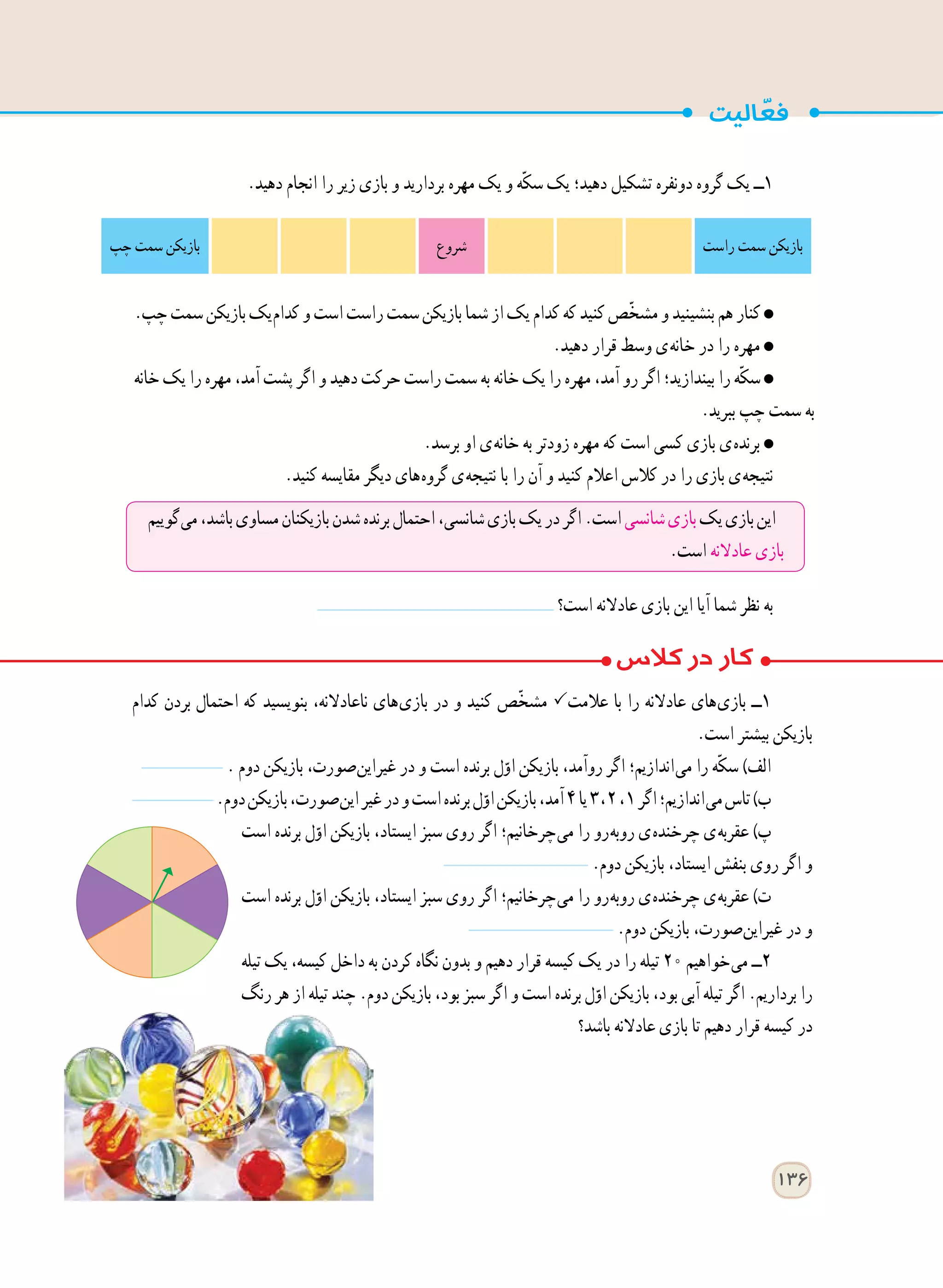 136
‫کدام‬ ‫بردن‬ ‫احتمال‬ ‫که‬ ‫بنویسید‬ ،‫ناعادالنه‬ ‫ های‬‫ی‬‫باز‬ ‫در‬ ‫و‬ ‫کنید‬ ‫ّص‬‫خ‬‫مش‬ ‫عالمت‬ ‫با‬ ‫را‬ ‫عادالنه‬ ‫ های‬‫ی‬‫باز‬ ‫١ــ‬
.‫است‬ ‫بیشتر‬ ‫بازیکن‬
. ‫دوم‬ ‫بازیکن‬ ،‫ صورت‬‫ن‬‫غیرای‬ ‫در‬ ‫و‬ ‫است‬ ‫برنده‬ ‫ل‬ّ‫او‬ ‫بازیکن‬ ،‫روآمد‬ ‫اگر‬ ‫ اندازیم؛‬‫ی‬‫م‬ ‫را‬ ‫ّه‬‫ک‬‫س‬ )‫الف‬
.‫دوم‬‫بازیکن‬،‫ صورت‬‫ن‬‫ای‬‫غیر‬‫در‬‫و‬‫است‬‫برنده‬‫ل‬ّ‫او‬‫بازیکن‬،‫آمد‬٤‫یا‬٣ ، ٢، ١‫اگر‬‫ اندازیم؛‬‫ی‬‫م‬‫تاس‬)‫ب‬
‫است‬ ‫برنده‬ ‫ل‬ّ‫او‬ ‫بازیکن‬ ،‫ایستاد‬ ‫سبز‬ ‫روی‬ ‫اگر‬ ‫ چرخانیم؛‬‫ی‬‫م‬ ‫را‬ ‫ رو‬‫ه‬‫روب‬ ‫ ی‬‫ه‬‫چرخند‬ ‫ ی‬‫ه‬‫عقرب‬ )‫پ‬
.‫دوم‬ ‫بازیکن‬ ،‫ایستاد‬ ‫بنفش‬ ‫روی‬ ‫اگر‬ ‫و‬
‫است‬ ‫برنده‬ ‫ل‬ّ‫او‬ ‫بازیکن‬ ،‫ایستاد‬ ‫سبز‬ ‫روی‬ ‫اگر‬ ‫ چرخانیم؛‬‫ی‬‫م‬ ‫را‬ ‫ رو‬‫ه‬‫روب‬ ‫ ی‬‫ه‬‫چرخند‬ ‫ ی‬‫ه‬‫عقرب‬ )‫ت‬
.‫دوم‬ ‫بازیکن‬ ،‫ صورت‬‫ن‬‫غیرای‬ ‫در‬ ‫و‬
‫تیله‬ ‫یک‬ ،‫کیسه‬ ‫داخل‬ ‫به‬ ‫کردن‬ ‫نگاه‬ ‫بدون‬ ‫و‬ ‫دهیم‬ ‫قرار‬ ‫کیسه‬ ‫یک‬ ‫در‬ ‫را‬ ‫تیله‬ ٢٠ ‫ خواهیم‬‫ی‬‫م‬ ‫٢ــ‬
‫رنگ‬ ‫هر‬ ‫از‬ ‫تیله‬ ‫چند‬ .‫دوم‬ ‫بازیکن‬ ،‫بود‬ ‫سبز‬ ‫اگر‬ ‫و‬ ‫است‬ ‫برنده‬ ‫ل‬ّ‫او‬ ‫بازیکن‬ ،‫بود‬ ‫آبی‬ ‫تیله‬ ‫اگر‬ .‫برداریم‬ ‫را‬
‫باشد؟‬ ‫عادالنه‬ ‫بازی‬ ‫تا‬ ‫دهیم‬ ‫قرار‬ ‫کیسه‬ ‫در‬
.‫دهید‬ ‫انجام‬ ‫را‬ ‫زیر‬ ‫بازی‬ ‫و‬ ‫بردارید‬ ‫مهره‬ ‫یک‬ ‫و‬ ‫ّه‬‫ک‬‫س‬ ‫یک‬ ‫دهید؛‬ ‫تشکیل‬ ‫دونفره‬ ‫گروه‬ ‫یک‬ ‫١ــ‬
.‫چپ‬‫سمت‬‫بازیکن‬‫ یک‬‫م‬‫کدا‬‫و‬‫است‬‫راست‬‫سمت‬‫بازیکن‬‫شما‬‫از‬‫یک‬‫کدام‬‫که‬‫کنید‬‫ّص‬‫خ‬‫مش‬‫و‬‫بنشینید‬‫هم‬‫کنار‬
.‫دهید‬ ‫قرار‬ ‫وسط‬ ‫ ی‬‫ه‬‫خان‬ ‫در‬ ‫را‬ ‫مهره‬
‫خانه‬ ‫یک‬ ‫را‬ ‫مهره‬ ،‫آمد‬ ‫پشت‬ ‫اگر‬ ‫و‬ ‫دهید‬ ‫حرکت‬ ‫راست‬ ‫سمت‬ ‫به‬ ‫خانه‬ ‫یک‬ ‫را‬ ‫مهره‬ ،‫آمد‬ ‫رو‬ ‫اگر‬ ‫بیندازید؛‬ ‫را‬ ‫ّه‬‫ک‬‫س‬
.‫ببرید‬ ‫چپ‬ ‫سمت‬ ‫به‬
.‫برسد‬ ‫او‬ ‫ ی‬‫ه‬‫خان‬ ‫به‬ ‫زودتر‬ ‫مهره‬ ‫که‬ ‫است‬ ‫کسی‬ ‫بازی‬ ‫ ی‬‫ه‬‫برند‬
.‫کنید‬ ‫مقایسه‬ ‫دیگر‬ ‫ های‬‫ه‬‫گرو‬ ‫ ی‬‫ه‬‫نتیج‬ ‫با‬ ‫را‬ ‫آن‬ ‫و‬ ‫کنید‬ ‫اعالم‬ ‫کالس‬ ‫در‬ ‫را‬ ‫بازی‬ ‫ ی‬‫ه‬‫نتیج‬
‫است؟‬ ‫عادالنه‬ ‫بازی‬ ‫این‬ ‫آیا‬ ‫شما‬ ‫نظر‬ ‫به‬
‫راست‬ ‫سمت‬ ‫بازیکن‬‫شروع‬‫چپ‬ ‫سمت‬ ‫بازیکن‬
‫ گوییم‬‫ی‬‫م‬،‫باشد‬‫مساوی‬‫بازیکنان‬‫شدن‬‫برنده‬‫احتمال‬،‫شانسی‬‫بازی‬‫یک‬‫در‬‫اگر‬.‫است‬‫شانسی‬‫بازی‬‫یک‬‫بازی‬‫این‬
.‫است‬ ‫عادالنه‬ ‫بازی‬
 