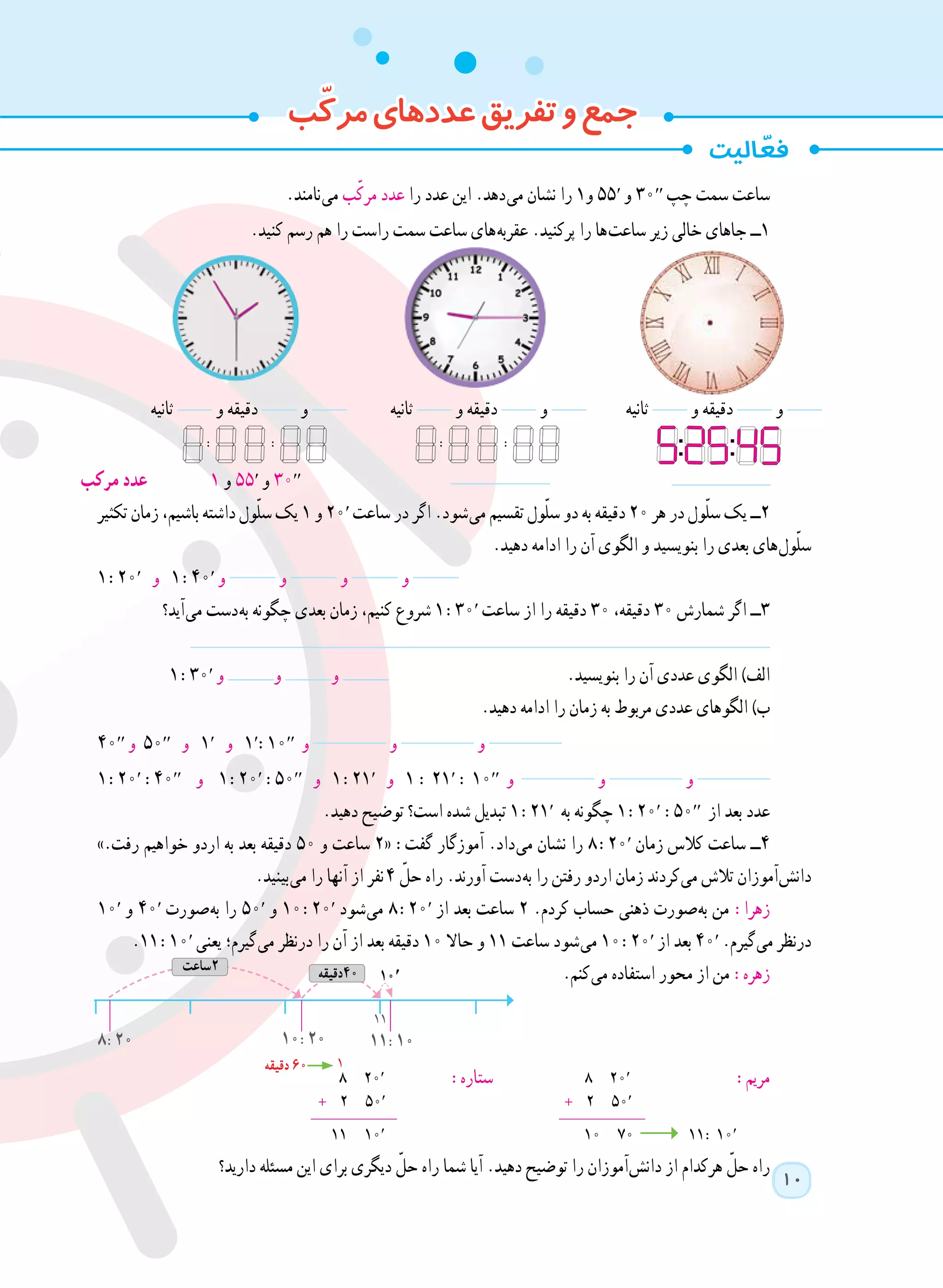 10
.‫ نامند‬‫ی‬‫م‬ ‫ب‬ّ‫ک‬‫مر‬ ‫عدد‬ ‫را‬ ‫عدد‬ ‫این‬ .‫ دهد‬‫ی‬‫م‬ ‫نشان‬ ‫را‬ ١‫و‬ ٥٥′ ‫و‬ ٣٠′′ ‫چپ‬ ‫سمت‬ ‫ساعت‬
.‫کنید‬ ‫رسم‬ ‫هم‬ ‫را‬ ‫راست‬ ‫سمت‬ ‫ساعت‬ ‫ های‬‫ه‬‫عقرب‬ .‫پرکنید‬ ‫را‬ ‫ ها‬‫ت‬‫ساع‬ ‫زیر‬ ‫خالی‬ ‫جاهای‬ ‫١ــ‬
‫ثانیه‬ ‫و‬ ‫دقیقه‬ ‫و‬ ‫ثانیه‬ ‫و‬ ‫دقیقه‬ ‫و‬ ‫ثانیه‬ ‫و‬ ‫دقیقه‬ ‫و‬
‫مرکب‬ ‫عدد‬ ١ ‫و‬ ٥٥′ ‫و‬ ٣٠′′
‫تکثیر‬ ‫زمان‬ ،‫باشیم‬ ‫داشته‬ ‫ول‬ّ‫ل‬‫س‬ ‫یک‬ ١ ‫و‬ 20′ ‫ساعت‬ ‫در‬ ‫اگر‬ .‫ شود‬‫ی‬‫م‬ ‫تقسیم‬ ‫ول‬ّ‫ل‬‫س‬ ‫دو‬ ‫به‬ ‫دقیقه‬ ٢٠ ‫هر‬ ‫در‬ ‫ول‬ّ‫ل‬‫س‬ ‫یک‬ ‫٢ــ‬
.‫دهید‬ ‫ادامه‬ ‫را‬ ‫آن‬ ‫الگوی‬ ‫و‬ ‫بنویسید‬ ‫را‬ ‫بعدی‬ ‫ های‬‫ل‬‫و‬ّ‫ل‬‫س‬
١ :20′ ‫و‬ ١ :40′ ‫و‬ ‫و‬ ‫و‬ ‫و‬
‫ آید؟‬‫ی‬‫م‬ ‫ دست‬‫ه‬‫ب‬ ‫چگونه‬ ‫بعدی‬ ‫زمان‬ ،‫کنیم‬ ‫شروع‬ ١ :٣0′ ‫ساعت‬ ‫از‬ ‫را‬ ‫دقیقه‬ ٣٠ ،‫دقیقه‬ ٣٠ ‫شمارش‬ ‫اگر‬ ‫٣ــ‬
١ :٣0′ ‫و‬ ‫و‬ ‫و‬ 	.‫بنویسید‬ ‫را‬ ‫آن‬ ‫عددی‬ ‫الگوی‬ )‫الف‬
.‫دهید‬ ‫ادامه‬ ‫را‬ ‫زمان‬ ‫به‬ ‫مربوط‬ ‫عددی‬ ‫الگوهای‬ )‫ب‬
40′′ ‫و‬ 50′′ ‫و‬ 1′ ‫و‬ ١′:10′′ ‫و‬ ‫و‬ ‫و‬
١ :20′ :4٠′′ ‫و‬ ١ :20′ :50′′ ‫و‬ ١ :21′ ‫و‬ ١ : 21′ : 10′′ ‫و‬ ‫و‬ ‫و‬ 	
.‫دهید‬ ‫توضیح‬ ‫است؟‬ ‫شده‬ ‫تبدیل‬ ١ :2١′ ‫به‬ ‫چگونه‬ ١ :20′ :50′′ ‫از‬ ‫بعد‬ ‫عدد‬
».‫رفت‬ ‫خواهیم‬ ‫اردو‬ ‫به‬ ‫بعد‬ ‫دقیقه‬ ٥٠ ‫و‬ ‫ساعت‬ ٢« :‫گفت‬ ‫آموزگار‬ .‫ داد‬‫ی‬‫م‬ ‫نشان‬ ‫را‬ ٨ :20′ ‫زمان‬ ‫کالس‬ ‫ساعت‬ ‫4ــ‬
.‫ بینید‬‫ی‬‫م‬ ‫را‬ ‫آنها‬ ‫از‬ ‫  نفر‬٤ ّ‫حل‬ ‫راه‬ .‫آورند‬ ‫ دست‬‫ه‬‫ب‬ ‫را‬ ‫رفتن‬ ‫اردو‬ ‫زمان‬ ‫ کردند‬‫ی‬‫م‬ ‫تالش‬ ‫ آموزان‬‫ش‬‫دان‬
10′ ‫و‬ 40′ ‫ صورت‬‫ه‬‫ب‬ ‫را‬ 50′ ‫و‬ ١0 :20′ ‫ شود‬‫ی‬‫م‬ ٨ :20′ ‫از‬ ‫بعد‬ ‫ساعت‬ ٢ .‫کردم‬ ‫حساب‬ ‫ذهنی‬ ‫ صورت‬‫ه‬‫ب‬ ‫من‬ :‫زهرا‬
.11 :10′ ‫یعنی‬ ‫ گیرم؛‬‫ی‬‫م‬ ‫درنظر‬ ‫را‬ ‫آن‬ ‫از‬ ‫بعد‬ ‫دقیقه‬ ١٠ ‫حاال‬ ‫و‬ 11 ‫ساعت‬ ‫ شود‬‫ی‬‫م‬ ١0 :20′ ‫از‬ ‫بعد‬ 40′ .‫ گیرم‬‫ی‬‫م‬ ‫درنظر‬
.‫ کنم‬‫ی‬‫م‬ ‫استفاده‬ ‫محور‬ ‫از‬ ‫من‬ :‫زهره‬
8 20′ :‫ستاره‬ 8 20′ :‫مریم‬
+ ٢ 50′ + ٢ 50′
___________ ___________
11 10′ 10 70 11: 10′
‫دارید؟‬ ‫مسئله‬ ‫این‬ ‫برای‬ ‫دیگری‬ ّ‫حل‬ ‫راه‬ ‫شما‬ ‫آیا‬ .‫دهید‬ ‫توضیح‬ ‫را‬ ‫ آموزان‬‫ش‬‫دان‬ ‫از‬ ‫هرکدام‬ ّ‫حل‬ ‫راه‬
: : : :
8:20 10:20 11:10
11
‫2ساعت‬ ‫04دقیقه‬ 10′
1‫دقیقه‬ 60
‫ب‬ّ‫ک‬‫مر‬‫عددهای‬‫تفریق‬‫و‬‫جمع‬
 
