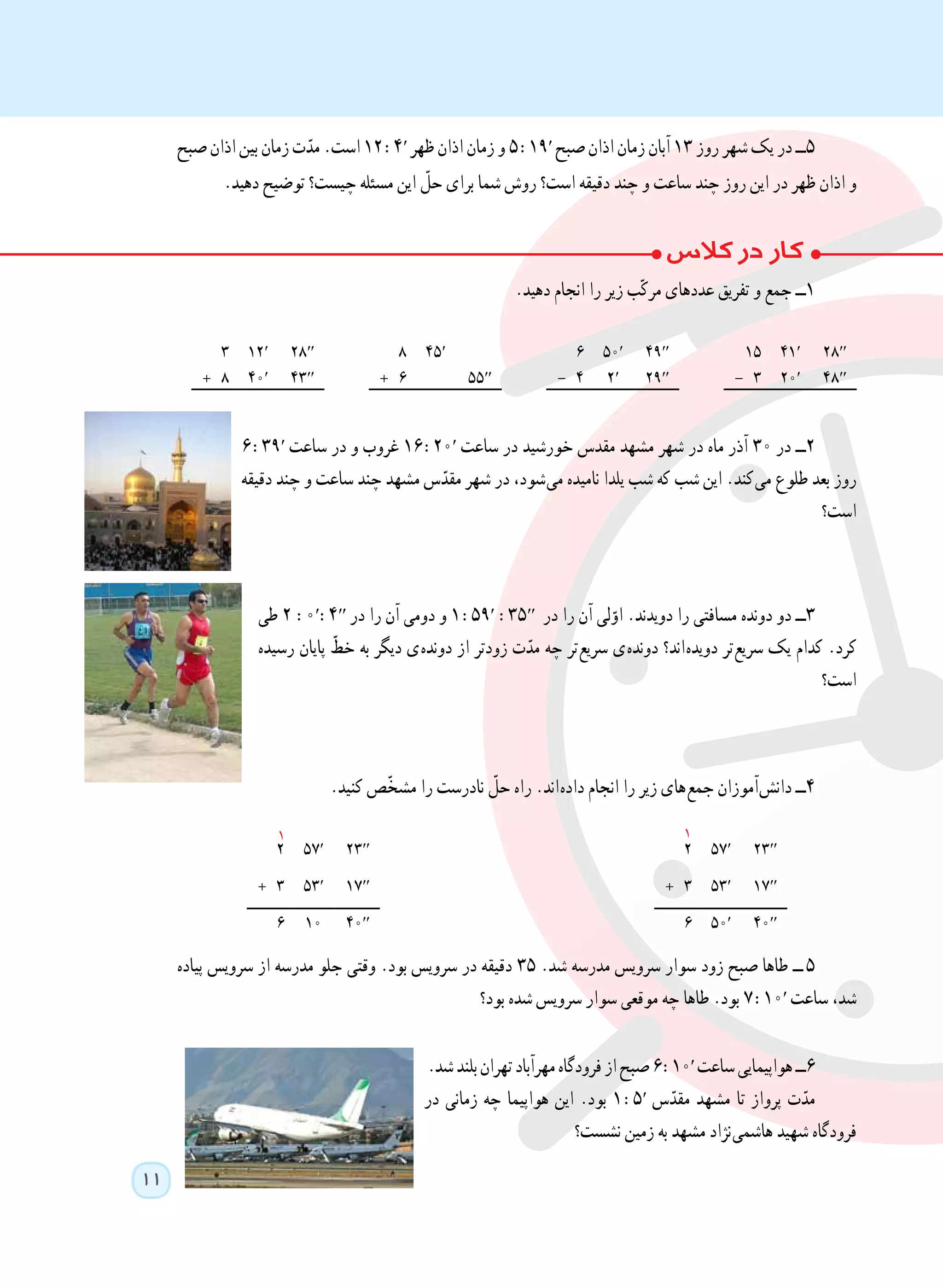 11
1
‫صبح‬ ‫اذان‬ ‫بین‬ ‫زمان‬ ‫ت‬ّ‫مد‬ .‫است‬ ١2 :4′ ‫ظهر‬ ‫اذان‬ ‫زمان‬ ‫و‬ ٥ :19′ ‫صبح‬ ‫اذان‬ ‫زمان‬ ‫آبان‬ ١٣ ‫روز‬ ‫شهر‬ ‫یک‬ ‫در‬ ‫٥ــ‬
.‫دهید‬ ‫توضیح‬ ‫چیست؟‬ ‫مسئله‬ ‫این‬ ّ‫حل‬ ‫برای‬ ‫شما‬ ‫روش‬ ‫است؟‬ ‫دقیقه‬ ‫چند‬ ‫و‬ ‫ساعت‬ ‫چند‬ ‫روز‬ ‫این‬ ‫در‬ ‫ظهر‬ ‫اذان‬ ‫و‬
.‫دهید‬ ‫انجام‬ ‫را‬ ‫زیر‬ ‫ب‬ّ‫ک‬‫مر‬ ‫عددهای‬ ‫تفریق‬ ‫و‬ ‫جمع‬ ‫١ــ‬
28′′41′1549′′50′645′828′′12′٣
48′′20′- 329′′2′- 455′′+ 643′′40′+ ٨
6 :39′ ‫ساعت‬ ‫در‬ ‫و‬ ‫غروب‬ 16 :20′ ‫ساعت‬ ‫در‬ ‫خورشید‬ ‫مقدس‬ ‫مشهد‬ ‫شهر‬ ‫در‬ ‫ماه‬ ‫آذر‬ 30 ‫در‬ ‫٢ــ‬
‫دقیقه‬ ‫چند‬ ‫و‬ ‫ساعت‬ ‫چند‬ ‫مشهد‬ ‫س‬ّ‫مقد‬ ‫شهر‬ ‫در‬ ،‫ شود‬‫ی‬‫م‬ ‫نامیده‬ ‫یلدا‬ ‫شب‬ ‫که‬ ‫شب‬ ‫این‬ .‫ کند‬‫ی‬‫م‬ ‫طلوع‬ ‫بعد‬ ‫روز‬
‫است؟‬
‫طی‬ 2 :0′:4′′ ‫در‬ ‫را‬ ‫آن‬ ‫دومی‬ ‫و‬ ١ :59′ :35′′ ‫در‬ ‫را‬ ‫آن‬ ‫لی‬ّ‫او‬ .‫دویدند‬ ‫را‬ ‫مسافتی‬ ‫دونده‬ ‫دو‬ ‫٣ــ‬
‫رسیده‬ ‫پایان‬ ّ‫خط‬ ‫به‬ ‫دیگر‬ ‫ ی‬‫ه‬‫دوند‬ ‫از‬ ‫زودتر‬ ‫ت‬ّ‫مد‬ ‫چه‬ ‫ تر‬‫ع‬‫سری‬ ‫ ی‬‫ه‬‫دوند‬ ‫ اند؟‬‫ه‬‫دوید‬ ‫ تر‬‫ع‬‫سری‬ ‫یک‬ ‫کدام‬ .‫کرد‬
‫است؟‬
.‫کنید‬ ‫ّص‬‫خ‬‫مش‬ ‫را‬ ‫نادرست‬ ّ‫حل‬ ‫راه‬ .‫ اند‬‫ه‬‫داد‬ ‫انجام‬ ‫را‬ ‫زیر‬ ‫ های‬‫ع‬‫جم‬ ‫ آموزان‬‫ش‬‫دان‬ ‫٤ــ‬
23′′57′223′′57′2
17′′53′+ 317′′53′+ 3
40′′50′640′′106
‫پیاده‬ ‫سرویس‬ ‫از‬ ‫مدرسه‬ ‫جلو‬ ‫وقتی‬ .‫بود‬ ‫سرویس‬ ‫در‬ ‫دقیقه‬ ٣٥ .‫شد‬ ‫مدرسه‬ ‫سرویس‬ ‫سوار‬ ‫زود‬ ‫صبح‬ ‫طاها‬ ‫   ــ‬٥
‫بود؟‬ ‫شده‬ ‫سرویس‬ ‫سوار‬ ‫موقعی‬ ‫چه‬ ‫طاها‬ .‫بود‬ 7 :10′ ‫ساعت‬ ،‫شد‬
.‫شد‬‫بلند‬‫تهران‬‫مهرآباد‬‫فرودگاه‬‫از‬‫صبح‬٦ :10′ ‫ساعت‬‫هواپیمایی‬‫٦ــ‬
‫در‬ ‫زمانی‬ ‫چه‬ ‫هواپیما‬ ‫این‬ .‫بود‬ 1 :5′ ‫س‬ّ‫مقد‬ ‫مشهد‬ ‫تا‬ ‫پرواز‬ ‫ت‬ّ‫مد‬
‫نشست؟‬ ‫زمین‬ ‫به‬ ‫مشهد‬ ‫ نژاد‬‫ی‬‫هاشم‬ ‫شهید‬ ‫فرودگاه‬
1
 