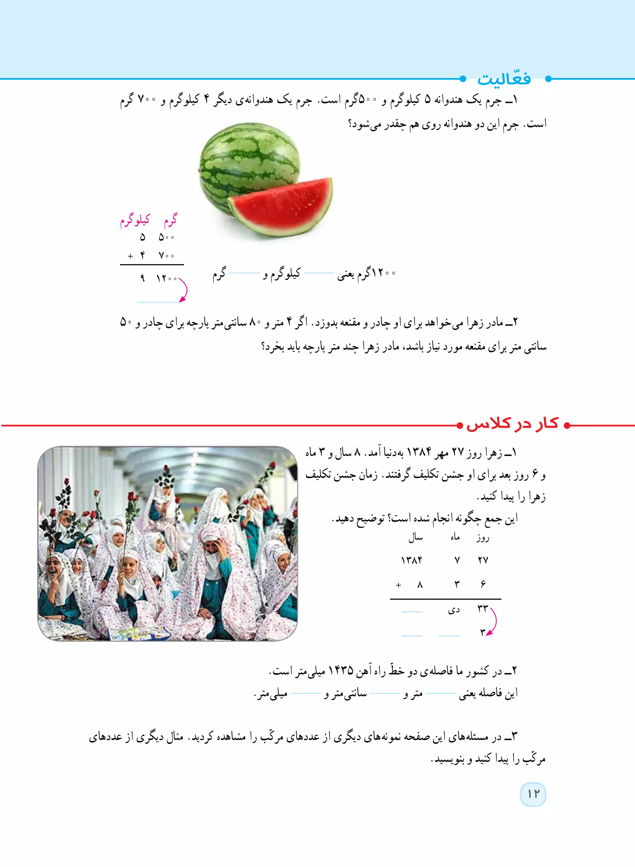 12
‫ماه‬ ٣ ‫و‬ ‫سال‬ ٨ .‫آمد‬ ‫ دنیا‬‫ه‬‫ب‬ ١٣84 ‫مهر‬ ٢٧ ‫روز‬ ‫زهرا‬ ‫١ــ‬
‫تکلیف‬ ‫جشن‬ ‫زمان‬ .‫گرفتند‬ ‫تکلیف‬ ‫جشن‬ ‫او‬ ‫برای‬ ‫بعد‬ ‫روز‬ ٦ ‫و‬
.‫کنید‬ ‫پیدا‬ ‫را‬ ‫زهرا‬
.‫دهید‬ ‫توضیح‬ ‫است؟‬ ‫شده‬ ‫انجام‬ ‫چگونه‬ ‫جمع‬ ‫این‬
.‫است‬ ‫ متر‬‫ی‬‫میل‬ ١٤٣٥ ‫آهن‬ ‫راه‬ ّ‫خط‬ ‫دو‬ ‫ ی‬‫ه‬‫فاصل‬ ‫ما‬ ‫کشور‬ ‫در‬ ‫٢ــ‬
.‫ متر‬‫ی‬‫میل‬ ‫و‬ ‫ متر‬‫ی‬‫سانت‬ ‫و‬ ‫متر‬ ‫یعنی‬ ‫فاصله‬ ‫این‬
‫عددهای‬ ‫از‬ ‫دیگری‬ ‫مثال‬ .‫کردید‬ ‫مشاهده‬ ‫را‬ ‫ب‬ّ‫ک‬‫مر‬ ‫عددهای‬ ‫از‬ ‫دیگری‬ ‫ های‬‫ه‬‫نمون‬ ‫صفحه‬ ‫این‬ ‫ های‬‫ه‬‫مسئل‬ ‫در‬ ‫٣ــ‬
.‫بنویسید‬ ‫و‬ ‫کنید‬ ‫پیدا‬ ‫را‬ ‫ب‬ّ‫ک‬‫مر‬
‫گرم‬ ‫و‬ ‫کیلوگرم‬ ‫یعنی‬ ‫٠٠٢١گرم‬
‫روز‬‫ماه‬‫سال‬
27٧١٣84
٦٣+ ٨
٣٣‫دی‬
٣
‫گرم‬ ٧٠٠ ‫و‬ ‫کیلوگرم‬ ٤ ‫دیگر‬ ‫ ی‬‫ه‬‫هندوان‬ ‫یک‬ ‫جرم‬ .‫است‬ ‫٠٠٥گرم‬ ‫و‬ ‫کیلوگرم‬ ٥ ‫هندوانه‬ ‫یک‬ ‫جرم‬ ‫١ــ‬
‫ شود؟‬‫ی‬‫م‬ ‫چقدر‬ ‫هم‬ ‫روی‬ ‫هندوانه‬ ‫دو‬ ‫این‬ ‫جرم‬ .‫است‬
‫کیلوگرم‬ ‫گرم‬
500٥
٧٠٠+ ٤
1200٩
٥٠ ‫و‬ ‫چادر‬ ‫برای‬ ‫پارچه‬ ‫ متر‬‫ی‬‫سانت‬ ٨٠ ‫و‬ ‫متر‬ ٤ ‫اگر‬ .‫بدوزد‬ ‫مقنعه‬ ‫و‬ ‫چادر‬ ‫او‬ ‫برای‬ ‫ خواهد‬‫ی‬‫م‬ ‫زهرا‬ ‫مادر‬ ‫٢ــ‬
‫بخرد؟‬ ‫باید‬ ‫پارچه‬ ‫متر‬ ‫چند‬ ‫زهرا‬ ‫مادر‬ ،‫باشد‬ ‫نیاز‬ ‫مورد‬ ‫مقنعه‬ ‫برای‬ ‫متر‬ ‫سانتی‬
 