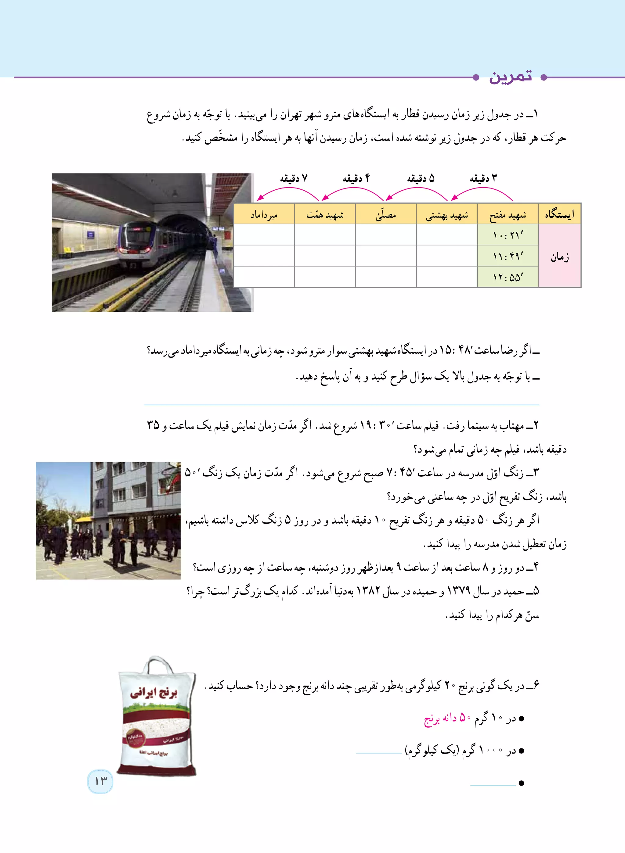 13
‫شروع‬ ‫زمان‬ ‫به‬ ‫ه‬ّ‫توج‬ ‫با‬ .‫ بینید‬‫ی‬‫م‬ ‫را‬ ‫تهران‬ ‫شهر‬ ‫مترو‬ ‫ های‬‫ه‬‫ایستگا‬ ‫به‬ ‫قطار‬ ‫رسیدن‬ ‫زمان‬ ‫زیر‬ ‫جدول‬ ‫در‬ ‫١ــ‬
.‫کنید‬ ‫ّص‬‫خ‬‫مش‬ ‫را‬ ‫ایستگاه‬ ‫هر‬ ‫به‬ ‫آنها‬ ‫رسیدن‬ ‫زمان‬ ،‫است‬ ‫شده‬ ‫نوشته‬ ‫زیر‬ ‫جدول‬ ‫در‬ ‫که‬ ،‫قطار‬ ‫هر‬ ‫حرکت‬
‫ رسد؟‬‫ی‬‫م‬‫میرداماد‬‫ایستگاه‬‫به‬‫زمانی‬‫چه‬،‫شود‬‫مترو‬‫سوار‬‫بهشتی‬‫شهید‬‫ایستگاه‬‫در‬15 :48′‫ساعت‬‫رضا‬‫اگر‬‫ــ‬
.‫دهید‬ ‫پاسخ‬ ‫آن‬ ‫به‬ ‫و‬ ‫کنید‬ ‫طرح‬ ‫سؤال‬ ‫یک‬ ‫باال‬ ‫جدول‬ ‫به‬ ‫ه‬ّ‫توج‬ ‫با‬ ‫ــ‬
٣٥ ‫و‬ ‫ساعت‬ ‫یک‬ ‫فیلم‬ ‫نمایش‬ ‫زمان‬ ‫ت‬ّ‫مد‬ ‫اگر‬ .‫شد‬ ‫شروع‬ 19 :30′ ‫ساعت‬ ‫فیلم‬ .‫رفت‬ ‫سینما‬ ‫به‬ ‫مهتاب‬ ‫٢ــ‬
‫ شود؟‬‫ی‬‫م‬ ‫تمام‬ ‫زمانی‬ ‫چه‬ ‫فیلم‬ ،‫باشد‬ ‫دقیقه‬
50′ ‫زنگ‬ ‫یک‬ ‫زمان‬ ‫ت‬ّ‫مد‬ ‫اگر‬ .‫ شود‬‫ی‬‫م‬ ‫شروع‬ ‫صبح‬ 7 :45′ ‫ساعت‬ ‫در‬ ‫مدرسه‬ ‫ل‬ّ‫او‬ ‫زنگ‬ ‫٣ــ‬
‫ خورد؟‬‫ی‬‫م‬ ‫ساعتی‬ ‫چه‬ ‫در‬ ‫ل‬ّ‫او‬ ‫تفریح‬ ‫زنگ‬ ،‫باشد‬
،‫باشیم‬ ‫داشته‬ ‫کالس‬ ‫زنگ‬ ٥ ‫روز‬ ‫در‬ ‫و‬ ‫باشد‬ ‫دقیقه‬ ١٠ ‫تفریح‬ ‫زنگ‬ ‫هر‬ ‫و‬ ‫دقیقه‬ ٥٠ ‫زنگ‬ ‫هر‬ ‫اگر‬
.‫کنید‬ ‫پیدا‬ ‫را‬ ‫مدرسه‬ ‫   شدن‬‫ل‬‫تعطی‬ ‫زمان‬
‫است؟‬‫روزی‬‫چه‬‫از‬‫ساعت‬‫چه‬،‫دوشنبه‬‫روز‬‫ ازظهر‬‫د‬‫بع‬ ٩‫ساعت‬‫از‬‫بعد‬‫ساعت‬ ٨‫و‬‫روز‬‫دو‬‫٤ــ‬
‫چرا؟‬‫است؟‬‫ تر‬‫گ‬‫بزر‬‫یک‬‫کدام‬.‫ اند‬‫ه‬‫آمد‬‫ دنیا‬‫ه‬‫ب‬ ١٣٨٢‫سال‬‫در‬‫حمیده‬‫و‬ ١٣٧٩‫سال‬‫در‬‫حمید‬‫٥ــ‬
.‫کنید‬ ‫پیدا‬ ‫را‬ ‫هرکدام‬ ّ‫سن‬
.‫کنید‬‫حساب‬‫دارد؟‬‫وجود‬‫برنج‬‫دانه‬‫چند‬‫تقریبی‬‫ طور‬‫ه‬‫ب‬‫کیلوگرمی‬20‫برنج‬‫گونی‬‫یک‬‫در‬‫6ــ‬
‫برنج‬ ‫دانه‬ 50 ‫گرم‬ 10 ‫در‬
)‫کیلوگرم‬ ‫(یک‬ ‫گرم‬ 1000 ‫در‬
‫ایستگاه‬‫مفتح‬ ‫شهید‬‫بهشتی‬ ‫شهید‬ٰ‫ّی‬‫ل‬‫مص‬‫ت‬ّ‫هم‬ ‫شهید‬‫میرداماد‬
‫زمان‬
10 :21′
11 :49′
12 :55′
‫دقیقه‬ 3‫دقیقه‬ 5‫دقیقه‬ 4‫دقیقه‬ 7
 