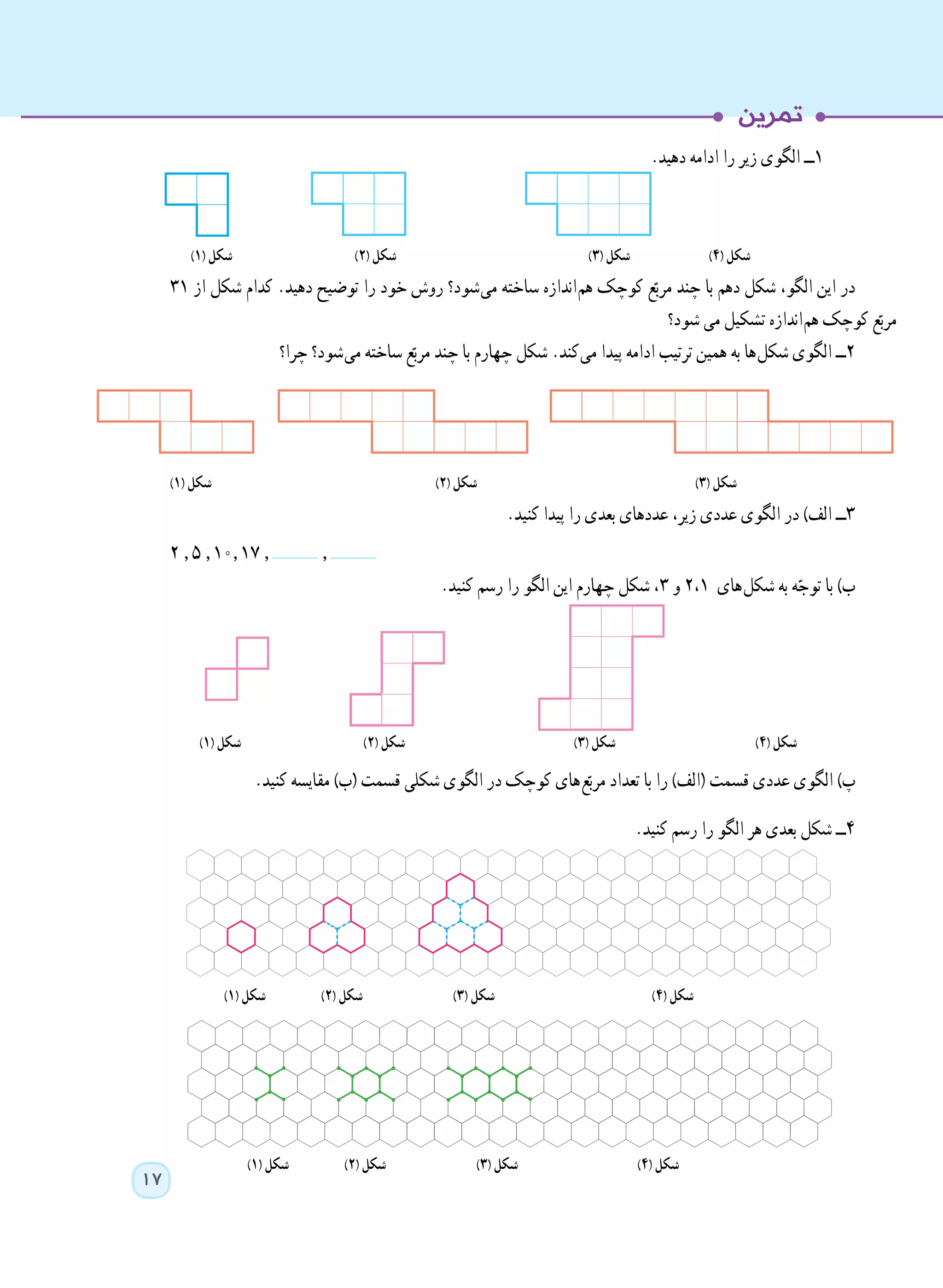 17
.‫دهید‬ ‫ادامه‬ ‫را‬ ‫زیر‬ ‫الگوی‬ ‫١ــ‬
)١( ‫شکل‬ )٢( ‫شکل‬ )٣( ‫شکل‬ )٤( ‫شکل‬
٣١ ‫از‬ ‫شکل‬ ‫کدام‬ .‫دهید‬ ‫توضیح‬ ‫را‬ ‫خود‬ ‫روش‬ ‫ شود؟‬‫ی‬‫م‬ ‫ساخته‬ ‫ اندازه‬‫م‬‫ه‬ ‫کوچک‬ ‫ع‬ّ‫مرب‬ ‫چند‬ ‫با‬ ‫دهم‬ ‫شکل‬ ،‫الگو‬ ‫این‬ ‫در‬
‫شود؟‬ ‫می‬ ‫تشکیل‬ ‫ اندازه‬‫م‬‫ه‬ ‫کوچک‬ ‫ع‬ّ‫مرب‬
‫چرا؟‬ ‫ شود؟‬‫ی‬‫م‬ ‫ساخته‬ ‫ع‬ّ‫مرب‬ ‫چند‬ ‫با‬ ‫چهارم‬ ‫شکل‬ .‫ کند‬‫ی‬‫م‬ ‫پیدا‬ ‫ادامه‬ ‫ترتیب‬ ‫همین‬ ‫به‬ ‫ ها‬‫ل‬‫شک‬ ‫الگوی‬ ‫٢ــ‬
)١( ‫شکل‬ )٢( ‫شکل‬ )٣( ‫شکل‬
.‫کنید‬ ‫پیدا‬ ‫را‬ ‫بعدی‬ ‫عددهای‬ ،‫زیر‬ ‫عددی‬ ‫الگوی‬ ‫در‬ )‫الف‬ ‫٣ــ‬
2 , 5 , 10, 17 , , . 	
.‫کنید‬ ‫رسم‬ ‫را‬ ‫الگو‬ ‫این‬ ‫چهارم‬ ‫شکل‬ ،٣ ‫و‬ 2،1 ‫ های‬‫ل‬‫شک‬ ‫به‬ ‫ه‬ّ‫توج‬ ‫با‬ )‫ب‬
)١( ‫شکل‬ )٢( ‫شکل‬ )٣( ‫شکل‬ )٤( ‫شکل‬
.‫کنید‬ ‫مقایسه‬ )‫(ب‬ ‫قسمت‬ ‫شکلی‬ ‫الگوی‬ ‫در‬ ‫کوچک‬ ‫ های‬‫ع‬ّ‫مرب‬ ‫تعداد‬ ‫با‬ ‫را‬ )‫(الف‬ ‫قسمت‬ ‫عددی‬ ‫الگوی‬ )‫پ‬
.‫کنید‬ ‫رسم‬ ‫را‬ ‫الگو‬ ‫هر‬ ‫بعدی‬ ‫شکل‬ ‫٤ــ‬
)١( ‫شکل‬ )٢( ‫شکل‬ )٣( ‫شکل‬ )٤( ‫شکل‬
)١( ‫شکل‬ )٢( ‫شکل‬ )٣( ‫شکل‬ )٤( ‫شکل‬
 