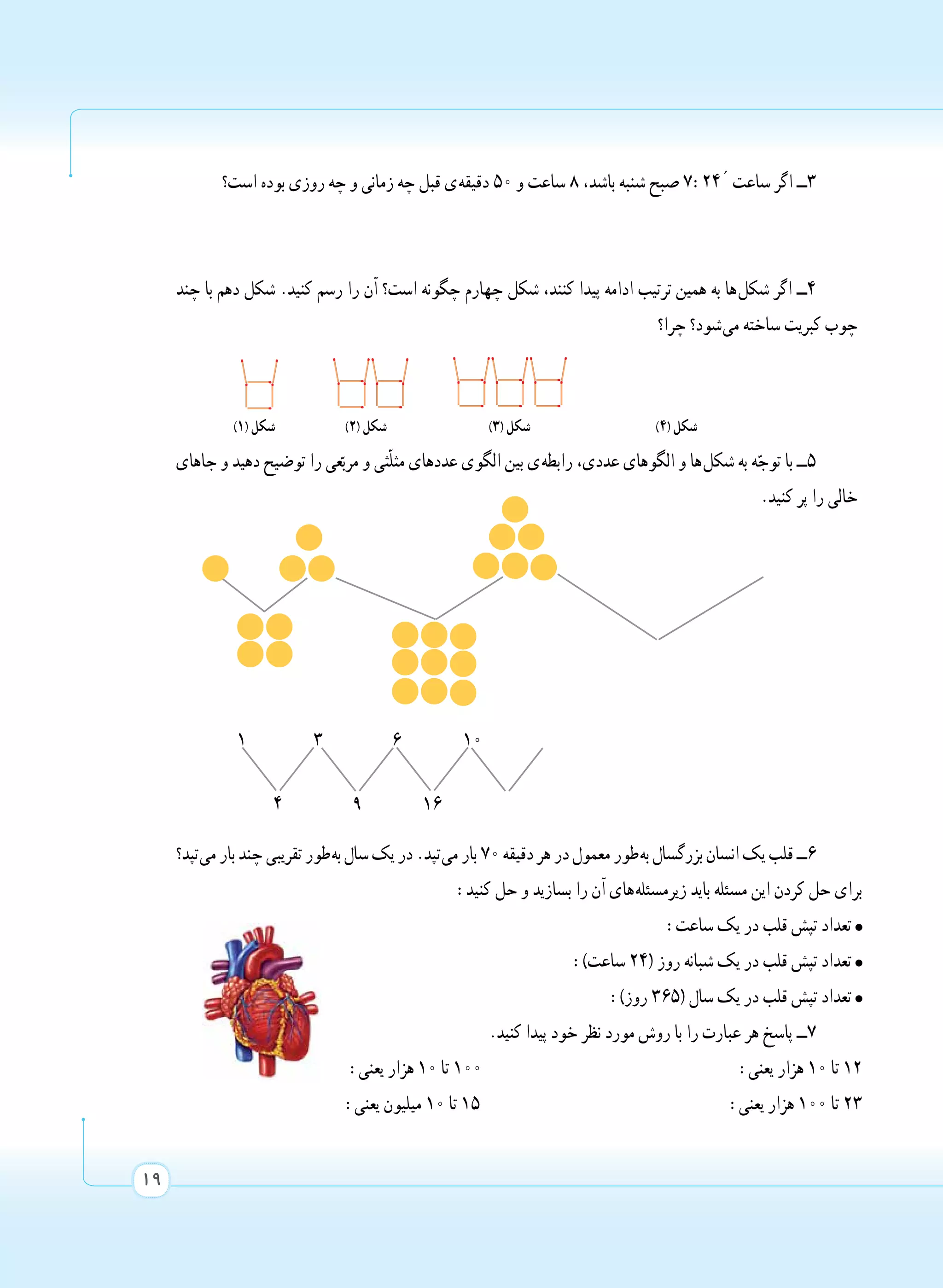 19
‫است؟‬ ‫بوده‬ ‫روزی‬ ‫چه‬ ‫و‬ ‫زمانی‬ ‫چه‬ ‫قبل‬ ‫ ی‬‫ه‬‫دقیق‬ 50 ‫و‬ ‫ساعت‬ ٨ ،‫باشد‬ ‫شنبه‬ ‫صبح‬ 7:24´ ‫ساعت‬ ‫اگر‬ ‫3ــ‬
‫چند‬ ‫با‬ ‫دهم‬ ‫شکل‬ .‫کنید‬ ‫رسم‬ ‫را‬ ‫آن‬ ‫است؟‬ ‫چگونه‬ ‫چهارم‬ ‫شکل‬ ،‫کنند‬ ‫پیدا‬ ‫ادامه‬ ‫ترتیب‬ ‫همین‬ ‫به‬ ‫ ها‬‫ل‬‫شک‬ ‫اگر‬ ‫4ــ‬
‫چرا؟‬ ‫ شود؟‬‫ی‬‫م‬ ‫ساخته‬ ‫کبریت‬ ‫چوب‬
)١( ‫شکل‬ )٢( ‫شکل‬ )٣( ‫شکل‬ )٤( ‫شکل‬
‫جاهای‬ ‫و‬ ‫دهید‬ ‫توضیح‬ ‫را‬ ‫عی‬ّ‫مرب‬ ‫و‬ ‫ّثی‬‫ل‬‫مث‬ ‫عددهای‬ ‫الگوی‬ ‫بین‬ ‫ ی‬‫ه‬‫رابط‬ ،‫عددی‬ ‫الگوهای‬ ‫و‬ ‫ ها‬‫ل‬‫شک‬ ‫به‬ ‫ه‬ّ‫توج‬ ‫با‬ ‫5ــ‬
.‫کنید‬ ‫پر‬ ‫را‬ ‫خالی‬
‫ تپد؟‬‫ی‬‫م‬‫بار‬‫چند‬‫تقریبی‬‫ طور‬‫ه‬‫ب‬‫سال‬‫یک‬‫در‬.‫ تپد‬‫ی‬‫م‬‫بار‬70‫دقیقه‬‫هر‬‫در‬‫معمول‬‫ طور‬‫ه‬‫ب‬‫بزرگسال‬‫انسان‬‫یک‬‫قلب‬‫6ــ‬
:‫کنید‬ ‫حل‬ ‫و‬ ‫بسازید‬ ‫را‬ ‫آن‬ ‫ های‬‫ه‬‫زیرمسئل‬ ‫باید‬ ‫مسئله‬ ‫این‬ ‫کردن‬ ‫حل‬ ‫برای‬
:‫ساعت‬ ‫یک‬ ‫در‬ ‫قلب‬ ‫تپش‬ ‫تعداد‬
:)‫ساعت‬ 24( ‫روز‬ ‫شبانه‬ ‫یک‬ ‫در‬ ‫قلب‬ ‫تپش‬ ‫تعداد‬
:)‫روز‬ 365( ‫سال‬ ‫یک‬ ‫در‬ ‫قلب‬ ‫تپش‬ ‫تعداد‬
.‫کنید‬ ‫پیدا‬ ‫خود‬ ‫نظر‬ ‫مورد‬ ‫روش‬ ‫با‬ ‫را‬ ‫عبارت‬ ‫هر‬ ‫پاسخ‬ ‫7ــ‬
:‫یعنی‬ ‫هزار‬ 10 ‫تا‬ 100 :‫یعنی‬ ‫هزار‬ 10 ‫تا‬ 12
:‫یعنی‬ ‫میلیون‬ 10 ‫تا‬ 15 :‫یعنی‬ ‫هزار‬ 100 ‫تا‬ 23
1 3 6 10
4 9 16
 