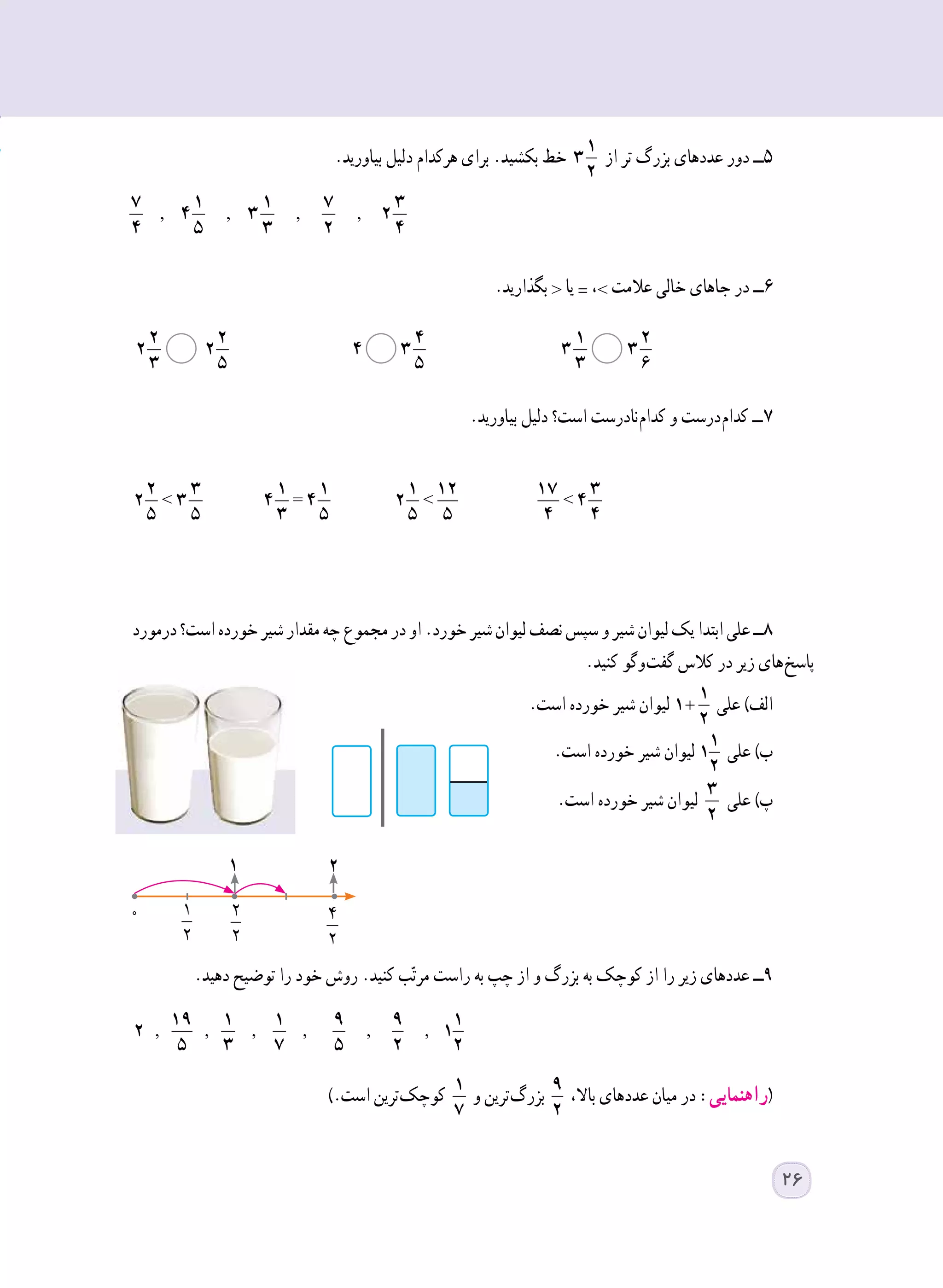 .‫بیاورید‬ ‫دلیل‬ ‫هرکدام‬ ‫برای‬ .‫بکشید‬ ‫خط‬ 1
3
2
‫از‬ ‫تر‬ ‫بزرگ‬ ‫عددهای‬ ‫دور‬ ‫5ــ‬
.‫بگذارید‬ < ‫یا‬ = ،> ‫عالمت‬ ‫خالی‬ ‫جاهای‬ ‫در‬ ‫6ــ‬
.‫بیاورید‬ ‫دلیل‬ ‫است؟‬ ‫ نادرست‬‫م‬‫کدا‬ ‫و‬ ‫ درست‬‫م‬‫کدا‬ ‫ ــ‬7
< = < <
2 3 1 1 1 12 17 3
2 3 4 4 2 4
5 5 3 5 5 5 4 4
‫درمورد‬‫است؟‬‫خورده‬‫شیر‬‫مقدار‬‫چه‬‫مجموع‬‫در‬‫او‬.‫خورد‬‫شیر‬‫لیوان‬‫نصف‬‫سپس‬‫و‬‫شیر‬‫لیوان‬‫یک‬‫ابتدا‬‫علی‬‫8ــ‬
.‫کنید‬ ‫ وگو‬‫ت‬‫گف‬ ‫کالس‬ ‫در‬ ‫زیر‬ ‫ های‬‫خ‬‫پاس‬
.‫است‬ ‫خورده‬ ‫شیر‬ ‫لیوان‬ +
1
1
2
‫علی‬ )‫الف‬
.‫است‬ ‫خورده‬ ‫شیر‬ ‫لیوان‬ 1
1
2
‫علی‬ )‫ب‬
.‫است‬ ‫خورده‬ ‫شیر‬ ‫لیوان‬ 3
2
‫علی‬ )‫پ‬
.‫دهید‬ ‫توضیح‬ ‫را‬ ‫خود‬ ‫روش‬ .‫کنید‬ ‫ب‬ّ‫ت‬‫مر‬ ‫راست‬ ‫به‬ ‫چپ‬ ‫از‬ ‫و‬ ‫بزرگ‬ ‫به‬ ‫کوچک‬ ‫از‬ ‫را‬ ‫زیر‬ ‫عددهای‬ ‫9ــ‬
, , , , , ,
19 1 1 9 9 1
2 1
5 3 7 5 2 2
).‫است‬ ‫ ترین‬‫ک‬‫کوچ‬ 1
7
‫و‬ ‫ ترین‬‫گ‬‫بزر‬ 9
2
،‫باال‬ ‫عددهای‬ ‫میان‬ ‫در‬ :‫(راهنمایی‬
2 2 4 1 2
2 2 4 3 3 3
3 5 5 3 6
  
2 2 4 1 2
2 2 4 3 3 3
3 5 5 3 6
  
2 2 4 1 2
2 2 4 3 3 3
3 5 5 3 6
  
2 2 4 1 2
2 2 4 3 3 3
3 5 5 3 6
  
2 2 4 1 2
2 2 4 3 3 3
3 5 5 3 6
  
2 2 4 1 2
2 2 4 3 3 3
3 5 5 3 6
  
, , ,,
7 1 1 7 3
4 3 2
4 5 3 2 4
0
1 2
....=
1
2
2
2
2
4
2
26
 