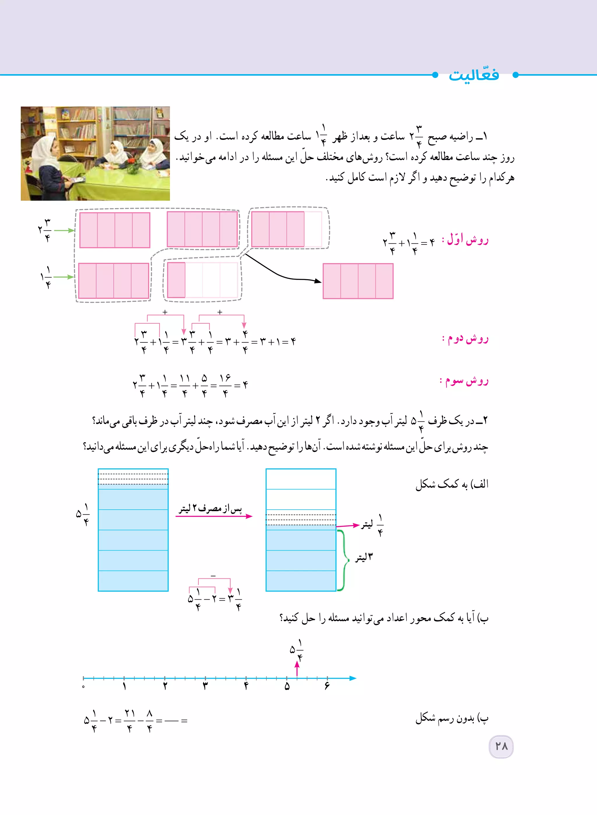 ‫یک‬ ‫در‬ ‫او‬ .‫است‬  ‫ه‬‫کرد‬ ‫مطالعه‬ ‫ساعت‬
1
1
4
‫ظهر‬ ‫ از‬‫د‬‫بع‬ ‫و‬ ‫ساعت‬ 3
2
4
‫صبح‬ ‫راضیه‬ ‫1ــ‬
.‫ خوانید‬‫ی‬‫م‬ ‫ادامه‬ ‫در‬ ‫را‬ ‫مسئله‬ ‫این‬ ّ‫حل‬ ‫مختلف‬ ‫ های‬‫ش‬‫رو‬ ‫است؟‬  ‫ه‬‫کرد‬ ‫مطالعه‬ ‫ساعت‬ ‫چند‬ ‫روز‬
.‫کنید‬ ‫کامل‬ ‫است‬ ‫الزم‬ ‫اگر‬ ‫و‬ ‫دهید‬ ‫توضیح‬ ‫را‬ ‫هرکدام‬
:‫ل‬ّ‫او‬ ‫روش‬
	
+ = + = + = + =
3 1 3 1 4
2 1 3 3 3 1 4
4 4 4 4 4 	
:‫دوم‬ ‫روش‬
+ = + = =
3 1 11 5 16
2 1 4
4 4 4 4 4 	
:‫سوم‬ ‫روش‬
‫ ماند؟‬‫ی‬‫م‬‫باقی‬‫ظرف‬‫در‬‫آب‬‫لیتر‬‫چند‬،‫شود‬‫مصرف‬‫آب‬‫این‬‫از‬‫لیتر‬٢‫اگر‬.‫دارد‬‫وجود‬‫آب‬‫لیتر‬ 1
5
4
‫ظرف‬‫یک‬‫در‬‫2ــ‬
‫ دانید؟‬‫ی‬‫م‬‫مسئله‬‫این‬‫برای‬‫دیگری‬ ّ‫ حل‬‫ه‬‫را‬‫شما‬‫آیا‬.‫دهید‬‫توضیح‬‫را‬‫ ها‬‫ن‬‫آ‬.‫است‬‫شده‬‫نوشته‬‫مسئله‬‫این‬ ّ‫حل‬‫برای‬‫روش‬‫چند‬
‫شکل‬ ‫کمک‬ ‫به‬ )‫الف‬
‫کنید؟‬ ‫حل‬ ‫را‬ ‫مسئله‬ ‫ توانید‬‫ی‬‫م‬ ‫اعداد‬ ‫محور‬ ‫کمک‬ ‫به‬ ‫آیا‬ )‫ب‬
‫شکل‬ ‫رسم‬ ‫بدون‬ )‫پ‬
+ =
3 1
2 1 4
4 4
− = − = =
1 21 8
5 2
4 4 4
3
2
4
1
1
4
+ +
‫لیتر‬2‫مصرف‬‫از‬‫پس‬
‫لیتر‬3
‫لیتر‬
1
5
4
1
5
4
-
− =
1 1
5 2 3
4 4
0 1 2 3 4 5 6
( ) ( )− = − + = − + =
1 1 1 1
5 2 5 2 5 2 3
4 4 4 4
28
 