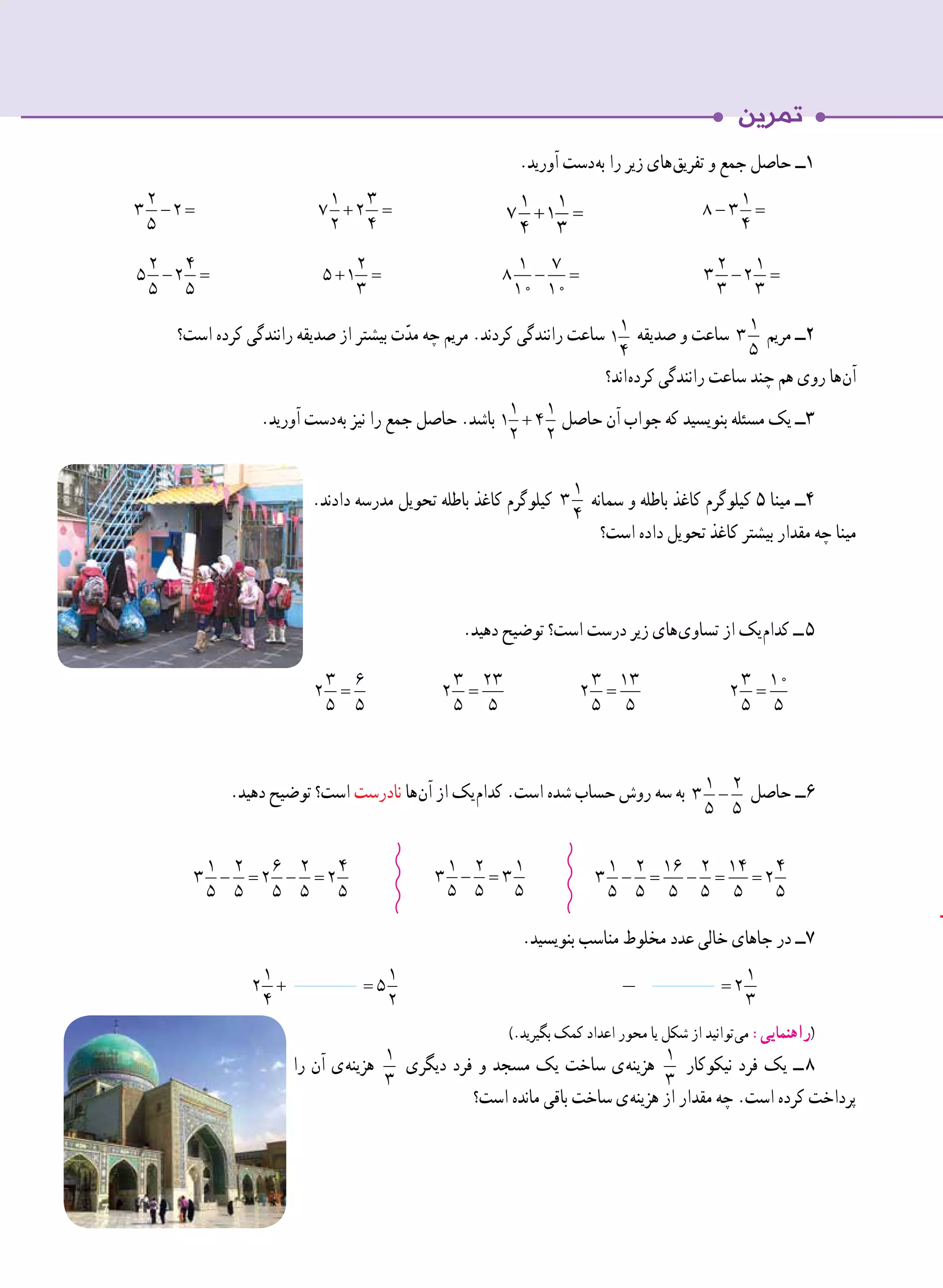 .‫آورید‬ ‫ دست‬‫ه‬‫ب‬ ‫را‬ ‫زیر‬ ‫ های‬‫ق‬‫تفری‬ ‫و‬ ‫جمع‬ ‫حاصل‬ ‫١ــ‬
− =
2
3 2
5 	
+ =
1 3
7 2
2 4 	 	
− =
1
8 3
4
− =
2 4
5 2
5 5 	
+ =
2
5 1
3 	
− =
1 7
8
10 10 	
− =
2 1
3 2
3 3
‫است؟‬ ‫کرده‬ ‫رانندگی‬ ‫صدیقه‬ ‫از‬ ‫بیشتر‬ ‫ت‬ّ‫مد‬ ‫چه‬ ‫مریم‬ .‫کردند‬ ‫رانندگی‬ ‫ساعت‬ 1
1
4
‫صدیقه‬ ‫و‬ ‫ساعت‬ 1
3
5
‫مریم‬ ‫٢ــ‬
‫ اند؟‬‫ه‬‫کرد‬ ‫رانندگی‬ ‫ساعت‬ ‫چند‬ ‫هم‬ ‫روی‬ ‫ ها‬‫ن‬‫آ‬
.‫آورید‬ ‫ دست‬‫ه‬‫ب‬ ‫نیز‬ ‫را‬ ‫جمع‬ ‫حاصل‬ .‫باشد‬ + =
1 1
1 4
2 2
‫حاصل‬ ‫آن‬ ‫جواب‬ ‫که‬ ‫بنویسید‬ ‫مسئله‬ ‫یک‬ ‫٣ــ‬
.‫دادند‬ ‫مدرسه‬ ‫تحویل‬ ‫باطله‬ ‫کاغذ‬ ‫کیلوگرم‬
1
3
4
‫سمانه‬ ‫و‬ ‫باطله‬ ‫کاغذ‬ ‫کیلوگرم‬ ٥ ‫مینا‬ ‫٤ــ‬
‫است؟‬ ‫داده‬ ‫تحویل‬ ‫کاغذ‬ ‫بیشتر‬ ‫مقدار‬ ‫چه‬ ‫مینا‬
.‫دهید‬ ‫توضیح‬ ‫است؟‬ ‫درست‬ ‫زیر‬ ‫ های‬‫ی‬‫تساو‬ ‫از‬ ‫ یک‬‫م‬‫کدا‬ ‫  ــ‬٥
=
3 6
2
5 5
=
3 23
2
5 5
=
3 13
2
5 5
	
=
3 10
2
5 5
	.‫دهید‬ ‫توضیح‬ ‫است؟‬ ‫نادرست‬ ‫ ها‬‫ن‬‫آ‬ ‫از‬ ‫ یک‬‫م‬‫کدا‬ .‫است‬ ‫شده‬ ‫حساب‬ ‫روش‬ ‫سه‬ ‫به‬ − = − =
1 2 6 2 4
3 2 2
5 5 5 5 5
‫حاصل‬ ‫٦ــ‬
.‫بنویسید‬ ‫مناسب‬ ‫مخلوط‬ ‫عدد‬ ‫خالی‬ ‫جاهای‬ ‫در‬ ‫٧ــ‬
+
1
2
4
=
1
5
2 	
=
1
2
3 	
).‫بگیرید‬ ‫کمک‬ ‫اعداد‬ ‫محور‬ ‫یا‬ ‫شکل‬ ‫از‬ ‫ توانید‬‫ی‬‫م‬ :‫(راهنمایی‬
‫را‬ ‫آن‬ ‫ ی‬‫ه‬‫هزین‬ 1
3
‫دیگری‬ ‫فرد‬ ‫و‬ ‫مسجد‬ ‫یک‬ ‫ساخت‬ ‫ ی‬‫ه‬‫هزین‬ 1
3
‫نیکوکار‬ ‫فرد‬ ‫یک‬ ‫  ــ‬٨
‫است؟‬ ‫مانده‬ ‫باقی‬ ‫ساخت‬ ‫ ی‬‫ه‬‫هزین‬ ‫از‬ ‫مقدار‬ ‫چه‬ .‫است‬ ‫کرده‬ ‫پرداخت‬
− = − =
1 2 6 2 4
3 2 2
5 5 5 5 5
− =
1 2 1
3 3
5 5 5
− = − = =
1 2 16 2 14 4
3 2
5 5 5 5 5 5
+ =
1 1
7 1
4 3
31
 