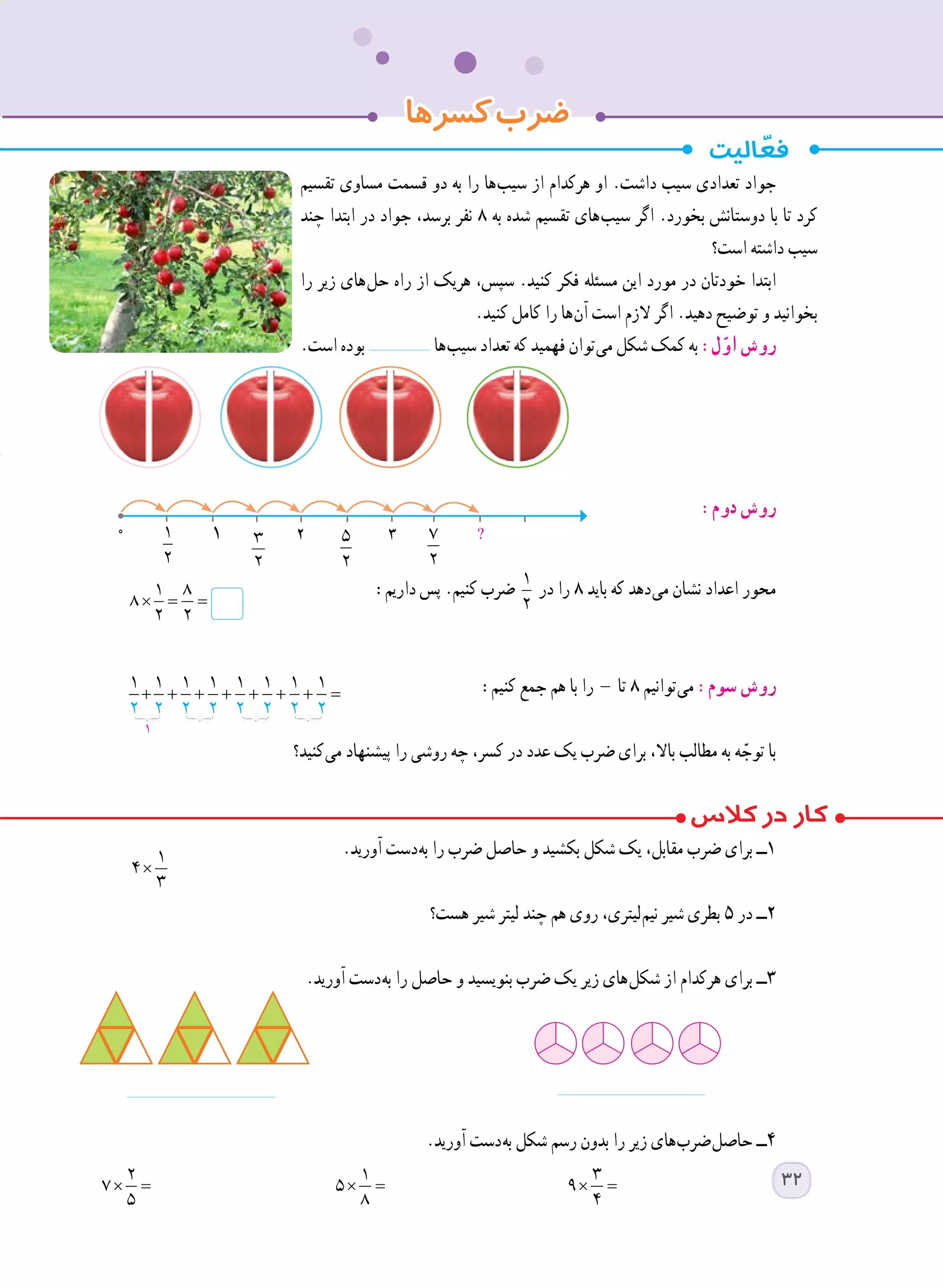 ‫تقسیم‬ ‫مساوی‬ ‫قسمت‬ ‫دو‬ ‫به‬ ‫را‬ ‫ ها‬‫ب‬‫سی‬ ‫از‬ ‫هرکدام‬ ‫او‬ .‫داشت‬ ‫سیب‬ ‫تعدادی‬ ‫جواد‬
‫چند‬ ‫ابتدا‬ ‫در‬ ‫جواد‬ ،‫برسد‬ ‫نفر‬ ٨ ‫به‬ ‫شده‬ ‫تقسیم‬ ‫ های‬‫ب‬‫سی‬ ‫اگر‬ .‫بخورد‬ ‫دوستانش‬ ‫با‬ ‫تا‬ ‫کرد‬
‫است؟‬ ‫داشته‬ ‫سیب‬
‫را‬ ‫زیر‬ ‫ های‬‫ل‬‫ح‬ ‫راه‬ ‫از‬ ‫هریک‬ ،‫سپس‬ .‫کنید‬ ‫فکر‬ ‫مسئله‬ ‫این‬ ‫مورد‬ ‫در‬ ‫خودتان‬ ‫ابتدا‬
.‫کنید‬ ‫کامل‬ ‫را‬ ‫ ها‬‫ن‬‫آ‬ ‫است‬ ‫الزم‬ ‫اگر‬ .‫دهید‬ ‫توضیح‬ ‫و‬ ‫بخوانید‬
.‫است‬ ‫بوده‬ ‫ ها‬‫ب‬‫سی‬ ‫تعداد‬ ‫که‬ ‫فهمید‬ ‫ توان‬‫ی‬‫م‬ ‫شکل‬ ‫کمک‬ ‫به‬ :‫ل‬ّ‫او‬ ‫روش‬
:‫دوم‬ ‫روش‬
:‫داریم‬ ‫پس‬ .‫کنیم‬ ‫ضرب‬ 1
2
‫در‬ ‫را‬ ٨ ‫باید‬ ‫که‬ ‫ دهد‬‫ی‬‫م‬ ‫نشان‬ ‫اعداد‬ ‫محور‬
	
:‫کنیم‬ ‫جمع‬ ‫هم‬ ‫با‬ ‫را‬ ‫تا‬ ٨ ‫ توانیم‬‫ی‬‫م‬ :‫سوم‬ ‫روش‬
	
	‫؟‬‫ کنید‬‫ی‬‫م‬ ‫پیشنهاد‬ ‫را‬ ‫روشی‬ ‫چه‬ ،‫کسر‬ ‫در‬ ‫عدد‬ ‫یک‬ ‫ضرب‬ ‫برای‬ ،‫باال‬ ‫مطالب‬ ‫به‬ ‫ه‬ ّ‫توج‬ ‫با‬
	.‫آورید‬ ‫ دست‬‫ه‬‫ب‬ ‫را‬ ‫ضرب‬ ‫حاصل‬ ‫و‬ ‫بکشید‬ ‫شکل‬ ‫یک‬ ،‫مقابل‬ ‫ضرب‬ ‫برای‬ ‫١ــ‬
‫هست؟‬ ‫شیر‬ ‫لیتر‬ ‫چند‬ ‫هم‬ ‫روی‬ ،‫ لیتری‬‫م‬‫نی‬ ‫شیر‬ ‫بطری‬ ٥ ‫در‬ ‫٢ــ‬
.‫آورید‬ ‫ دست‬‫ه‬‫ب‬ ‫را‬ ‫حاصل‬ ‫و‬ ‫بنویسید‬ ‫ضرب‬ ‫یک‬ ‫زیر‬ ‫ های‬‫ل‬‫شک‬ ‫از‬ ‫هرکدام‬ ‫برای‬ ‫٣ــ‬
.‫آورید‬ ‫ دست‬‫ه‬‫ب‬ ‫شکل‬ ‫رسم‬ ‫بدون‬ ‫را‬ ‫زیر‬ ‫ های‬‫ب‬‫ ضر‬‫ل‬‫حاص‬ ‫٤ــ‬
×
1
4
3
× =
2
7
5
× =
1
5
8
× =
3
9
4
‫کسرها‬‫ضرب‬
× = =
1 8
8
2 2
0 1
2
?5
2
7
2
3
2
2 3١
32
 