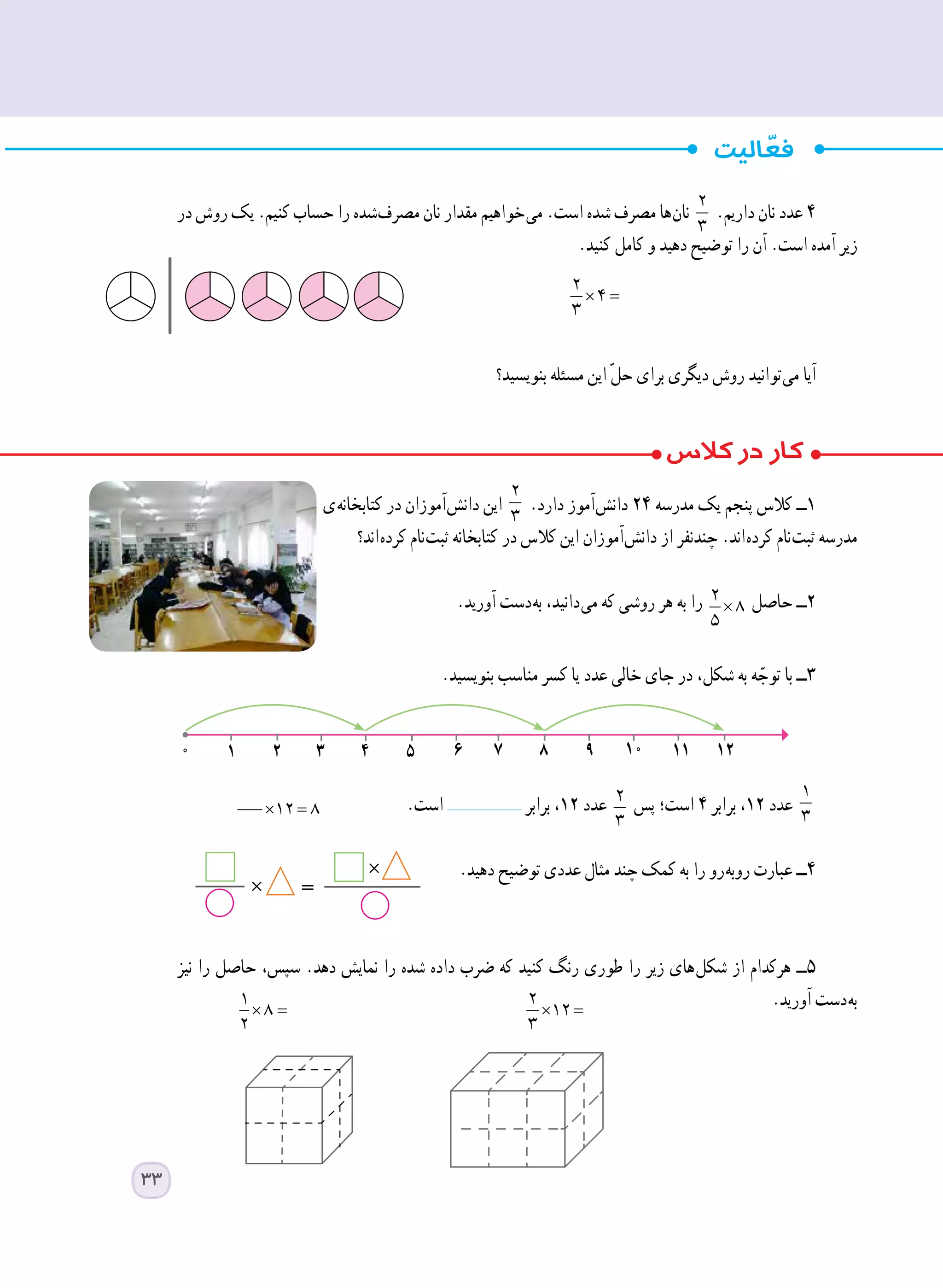‫در‬ ‫روش‬ ‫یک‬ .‫کنیم‬ ‫حساب‬ ‫را‬ ‫ شده‬‫ف‬‫مصر‬ ‫نان‬ ‫مقدار‬ ‫ خواهیم‬‫ی‬‫م‬ .‫است‬ ‫شده‬ ‫مصرف‬ ‫ ها‬‫ن‬‫نا‬
2
3
.‫داریم‬ ‫نان‬ ‫عدد‬ ٤
.‫کنید‬ ‫کامل‬ ‫و‬ ‫دهید‬ ‫توضیح‬ ‫را‬ ‫آن‬ .‫است‬ ‫آمده‬ ‫زیر‬
× =
2
4
3
‫بنویسید؟‬ ‫مسئله‬ ‫این‬ ّ‫ل‬‫ح‬ ‫برای‬ ‫دیگری‬ ‫روش‬ ‫ توانید‬‫ی‬‫م‬ ‫آیا‬
‫ ی‬‫ه‬‫کتابخان‬ ‫در‬ ‫ آموزان‬‫ش‬‫دان‬ ‫این‬
2
3
.‫دارد‬ ‫ آموز‬‫ش‬‫دان‬ ٢٤ ‫مدرسه‬ ‫یک‬ ‫پنجم‬ ‫کالس‬ ‫١ــ‬
‫ اند؟‬‫ه‬‫کرد‬ ‫ نام‬‫ت‬‫ثب‬ ‫کتابخانه‬ ‫در‬ ‫کالس‬ ‫این‬ ‫ آموزان‬‫ش‬‫دان‬ ‫از‬ ‫چندنفر‬ .‫ اند‬‫ه‬‫کرد‬ ‫ نام‬‫ت‬‫ثب‬ ‫مدرسه‬
.‫آورید‬ ‫ دست‬‫ه‬‫ب‬ ،‫ دانید‬‫ی‬‫م‬ ‫که‬ ‫روشی‬ ‫هر‬ ‫به‬ ‫را‬ × =
2
8
5
‫حاصل‬ ‫٢ــ‬
.‫بنویسید‬ ‫مناسب‬ ‫کسر‬ ‫یا‬ ‫عدد‬ ‫خالی‬ ‫جای‬ ‫در‬ ،‫شکل‬ ‫به‬ ‫ه‬ ّ‫توج‬ ‫با‬ ‫٣ــ‬
.‫است‬ ‫برابر‬ ،١٢ ‫عدد‬ 2
3
‫پس‬ ‫است؛‬ ٤ ‫برابر‬ ،١٢ ‫عدد‬
1
3
.‫دهید‬ ‫توضیح‬ ‫عددی‬ ‫مثال‬ ‫چند‬ ‫کمک‬ ‫به‬ ‫را‬ ‫ رو‬‫ه‬‫روب‬ ‫عبارت‬ ‫٤ــ‬
	
‫نیز‬ ‫را‬ ‫حاصل‬ ،‫سپس‬ .‫دهد‬ ‫نمایش‬ ‫را‬ ‫شده‬ ‫داده‬ ‫ضرب‬ ‫که‬ ‫کنید‬ ‫رنگ‬ ‫طوری‬ ‫را‬ ‫زیر‬ ‫ های‬‫ل‬‫شک‬ ‫از‬ ‫هرکدام‬ ‫٥ــ‬
.‫آورید‬ ‫ دست‬‫ه‬‫ب‬× =
1
8
2 	
× =
2
12
3 	
1 2 3 4 5 6 7 8 9 10 11 120
×
×
=
× =12 8
33
 