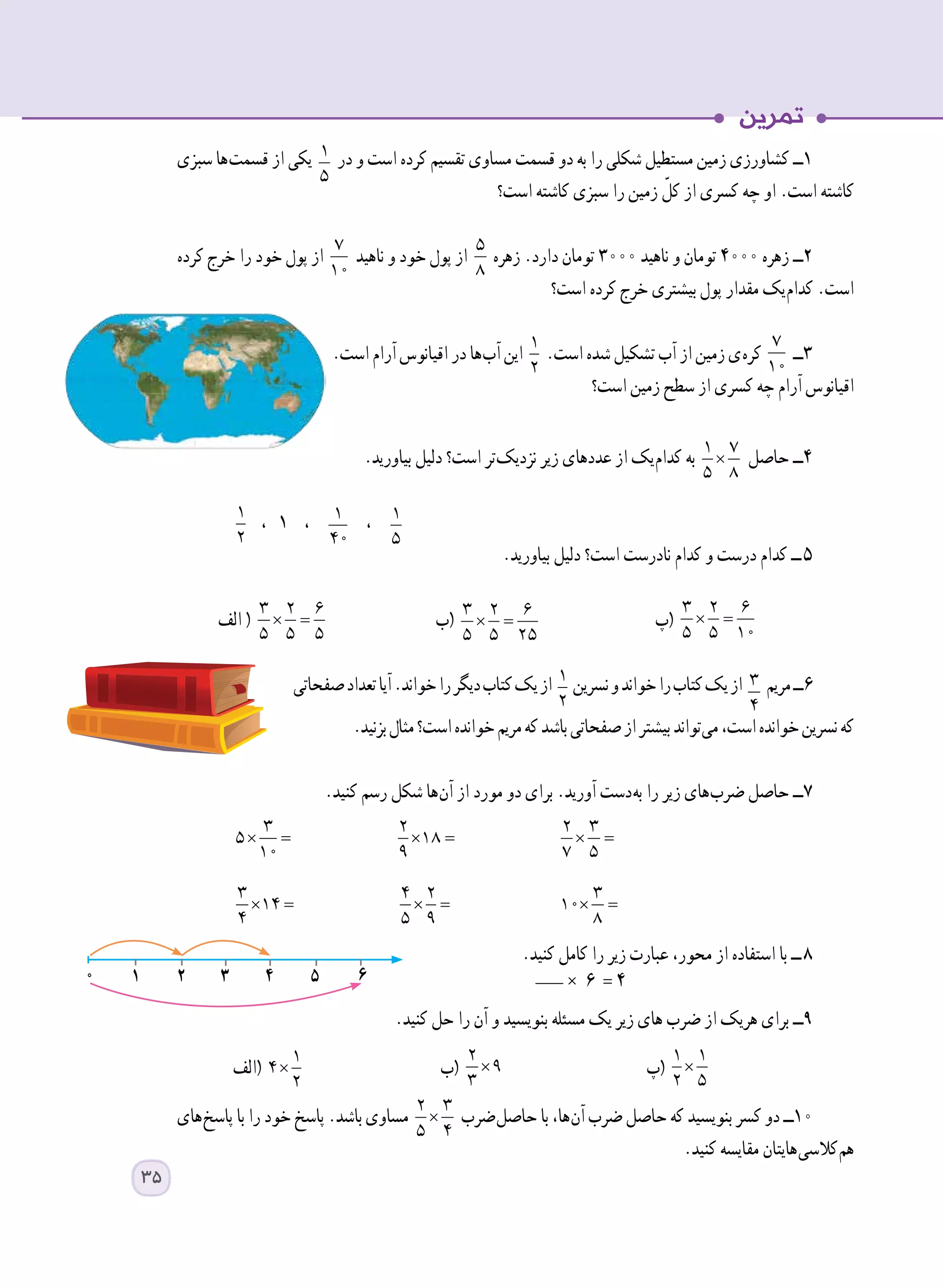 ‫سبزی‬ ‫ ها‬‫ت‬‫قسم‬ ‫از‬ ‫یکی‬ 1
5
‫در‬ ‫و‬ ‫است‬ ‫کرده‬ ‫تقسیم‬ ‫مساوی‬ ‫قسمت‬ ‫دو‬ ‫به‬ ‫را‬ ‫شکلی‬ ‫مستطیل‬ ‫زمین‬ ‫کشاورزی‬ ‫١ــ‬
‫است؟‬ ‫کاشته‬ ‫سبزی‬ ‫را‬ ‫زمین‬ ّ‫کل‬ ‫از‬ ‫کسری‬ ‫چه‬ ‫او‬ .‫است‬ ‫کاشته‬
‫کرده‬ ‫خرج‬ ‫را‬ ‫خود‬ ‫پول‬ ‫از‬
7
10
‫ناهید‬ ‫و‬ ‫خود‬ ‫پول‬ ‫از‬
5
8
‫زهره‬ .‫دارد‬ ‫تومان‬ ٣٠٠٠ ‫ناهید‬ ‫و‬ ‫تومان‬ ٤٠٠٠ ‫زهره‬ ‫٢ــ‬
‫است؟‬ ‫کرده‬ ‫خرج‬ ‫بیشتری‬ ‫پول‬ ‫مقدار‬ ‫ یک‬‫م‬‫کدا‬ .‫است‬
.‫است‬ ‫آرام‬ ‫اقیانوس‬ ‫در‬ ‫ ها‬‫ب‬‫آ‬ ‫این‬
1
2
.‫است‬ ‫شده‬ ‫تشکیل‬ ‫آب‬ ‫از‬ ‫زمین‬ ‫ ی‬‫ه‬‫کر‬
7
10
‫٣ــ‬
‫است؟‬ ‫زمین‬ ‫سطح‬ ‫از‬ ‫کسری‬ ‫چه‬ ‫آرام‬ ‫اقیانوس‬
.‫بیاورید‬ ‫دلیل‬ ‫است؟‬ ‫ تر‬‫ک‬‫نزدی‬ ‫زیر‬ ‫عددهای‬ ‫از‬ ‫ یک‬‫م‬‫کدا‬ ‫به‬ ×
1 7
5 8
‫حاصل‬ ‫٤ــ‬
1
2
، ١ ، 1
40
، 1
5
	
.‫بیاورید‬ ‫دلیل‬ ‫است؟‬ ‫نادرست‬ ‫کدام‬ ‫و‬ ‫درست‬ ‫کدام‬ ‫  ــ‬٥
‫الف‬ ( × =
3 2 6
5 5 5
‫(ب‬ × =
3 2 6
5 5 25
‫(پ‬ × =
3 2 6
5 5 10
	
‫صفحاتی‬‫تعداد‬‫آیا‬.‫خواند‬‫را‬‫دیگر‬‫کتاب‬‫یک‬‫از‬ 1
2
‫نسرین‬‫و‬‫خواند‬‫را‬‫کتاب‬‫یک‬‫از‬ 3
4
‫مریم‬‫	٦ــ‬
.‫بزنید‬‫مثال‬‫است؟‬‫خوانده‬‫مریم‬‫که‬‫باشد‬‫صفحاتی‬‫از‬‫بیشتر‬‫ تواند‬‫ی‬‫م‬،‫است‬‫خوانده‬‫نسرین‬‫که‬
.‫کنید‬ ‫رسم‬ ‫شکل‬ ‫ ها‬‫ن‬‫آ‬ ‫از‬ ‫مورد‬ ‫دو‬ ‫برای‬ .‫آورید‬ ‫ دست‬‫ه‬‫ب‬ ‫را‬ ‫زیر‬ ‫ های‬‫ب‬‫ضر‬ ‫حاصل‬ ‫٧ــ‬
		 	
× =
3
14
4 	
× =
4 2
5 9 	
× =
3
10
8 		
.‫کنید‬ ‫کامل‬ ‫را‬ ‫زیر‬ ‫عبارت‬ ،‫محور‬ ‫از‬ ‫استفاده‬ ‫با‬ ‫  ــ‬٨
.‫کنید‬ ‫حل‬ ‫را‬ ‫آن‬ ‫و‬ ‫بنویسید‬ ‫مسئله‬ ‫یک‬ ‫زیر‬ ‫های‬ ‫ضرب‬ ‫از‬ ‫هریک‬ ‫برای‬ ‫٩ــ‬
‫(الف‬ × =
1
4
2
	‫(ب‬ × =
2
9
3
	‫(پ‬ × =
1 1
2 5
	
‫ های‬‫خ‬‫پاس‬ ‫با‬ ‫را‬ ‫خود‬ ‫پاسخ‬ .‫باشد‬ ‫مساوی‬ ×
2 3
5 4
‫ ضرب‬‫ل‬‫حاص‬ ‫با‬ ،‫ ها‬‫ن‬‫آ‬ ‫ضرب‬ ‫حاصل‬ ‫که‬ ‫بنویسید‬ ‫کسر‬ ‫دو‬ ‫01ــ‬
.‫کنید‬ ‫مقایسه‬ ‫ هایتان‬‫ی‬‫ کالس‬‫م‬‫ه‬
1 2 3 4 5 60 ___ × 6 = 4
× =
3
5
10
× =
2
18
9
× =
2 3
7 5
35
 