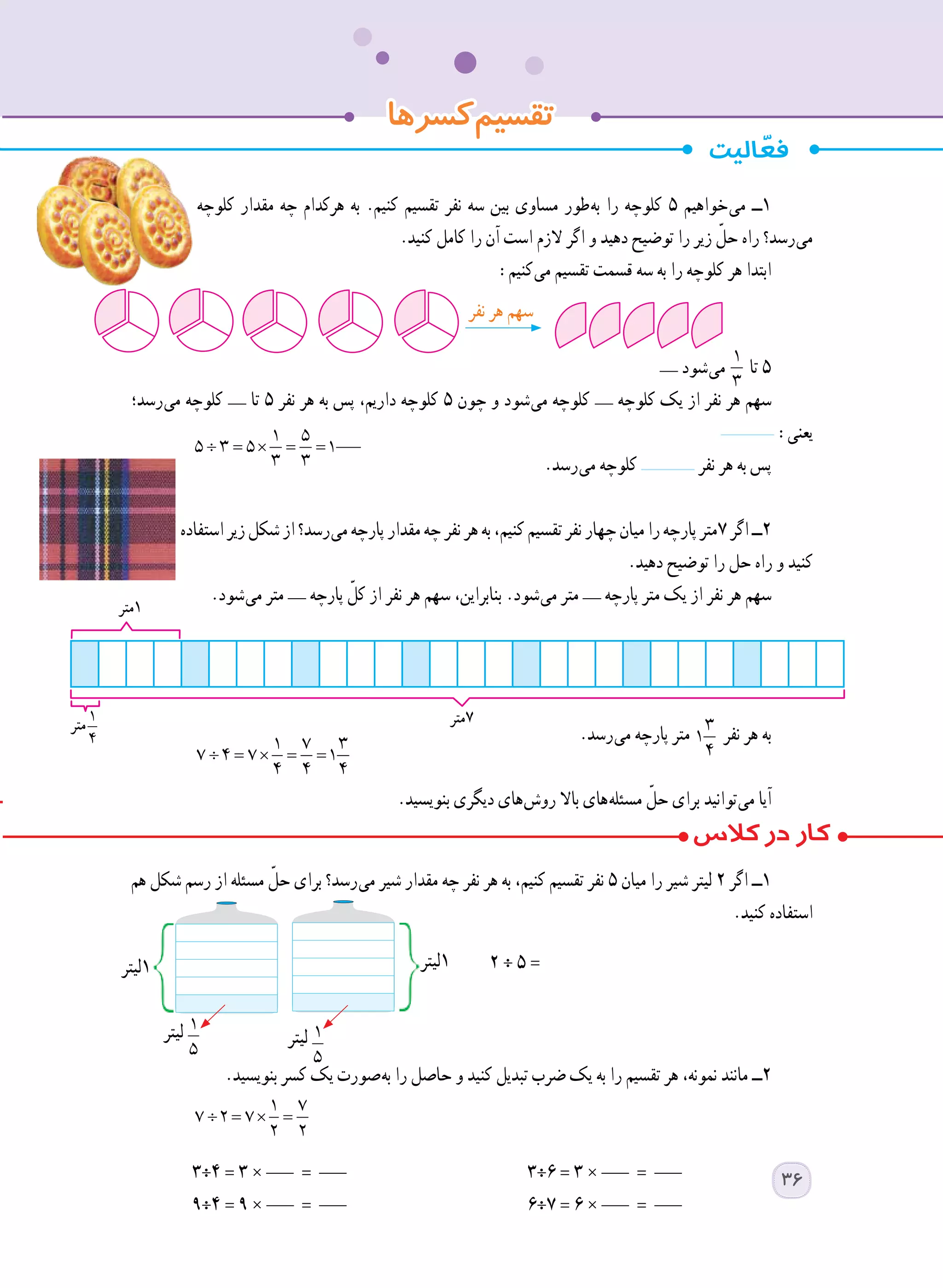 ‫کلوچه‬ ‫مقدار‬ ‫چه‬ ‫هرکدام‬ ‫به‬ .‫کنیم‬ ‫تقسیم‬ ‫نفر‬ ‫سه‬ ‫بین‬ ‫مساوی‬ ‫ طور‬‫ه‬‫ب‬ ‫را‬ ‫کلوچه‬ 5 ‫ خواهیم‬‫ی‬‫م‬ ‫١ــ‬
.‫کنید‬ ‫کامل‬ ‫را‬ ‫آن‬ ‫است‬ ‫الزم‬ ‫اگر‬ ‫و‬ ‫دهید‬ ‫توضیح‬ ‫را‬ ‫زیر‬ ّ‫حل‬ ‫راه‬ ‫ رسد؟‬‫ی‬‫م‬
:‫ کنیم‬‫ی‬‫م‬ ‫تقسیم‬ ‫قسمت‬ ‫سه‬ ‫به‬ ‫را‬ ‫کلوچه‬ ‫هر‬ ‫ابتدا‬
__ ‫ شود‬‫ی‬‫م‬÷ = × = =
1 5
5 3 5 1
3 3
‫تا‬ 5
‫ رسد؛‬‫ی‬‫م‬ ‫کلوچه‬ __ ‫تا‬ 5 ‫نفر‬ ‫هر‬ ‫به‬ ‫پس‬ ،‫داریم‬ ‫کلوچه‬ 5 ‫چون‬ ‫و‬ ‫ شود‬‫ی‬‫م‬ ‫کلوچه‬ __ ‫کلوچه‬ ‫یک‬ ‫از‬ ‫نفر‬ ‫هر‬ ‫سهم‬
:‫یعنی‬
÷ = × = =
1 5
5 3 5 1
3 3 	.‫ رسد‬‫ی‬‫م‬ ‫کلوچه‬ ‫نفر‬ ‫هر‬ ‫به‬ ‫پس‬
‫استفاده‬‫زیر‬‫شکل‬‫از‬‫ رسد؟‬‫ی‬‫م‬‫پارچه‬‫مقدار‬‫چه‬‫نفر‬‫هر‬‫به‬،‫کنیم‬‫تقسیم‬‫نفر‬‫چهار‬‫میان‬‫را‬‫پارچه‬‫٧متر‬‫اگر‬‫٢ــ‬
.‫دهید‬ ‫توضیح‬ ‫را‬ ‫حل‬ ‫راه‬ ‫و‬ ‫کنید‬
.‫ شود‬‫ی‬‫م‬ ‫متر‬ __ ‫پارچه‬ ّ‫کل‬ ‫از‬ ‫نفر‬ ‫هر‬ ‫سهم‬ ،‫بنابراین‬ .‫ شود‬‫ی‬‫م‬ ‫متر‬ __ ‫پارچه‬ ‫متر‬ ‫یک‬ ‫از‬ ‫نفر‬ ‫هر‬ ‫سهم‬
.‫ رسد‬‫ی‬‫م‬ ‫پارچه‬ ‫متر‬ 3
1
4
‫نفر‬ ‫هر‬ ‫به‬
÷ = × = =
1 7 3
7 4 7 1
4 4 4 	
.‫بنویسید‬ ‫دیگری‬ ‫ های‬‫ش‬‫رو‬ ‫باال‬ ‫ های‬‫ه‬‫مسئل‬ ّ‫حل‬ ‫برای‬ ‫ توانید‬‫ی‬‫م‬ ‫آیا‬
‫هم‬ ‫شکل‬ ‫رسم‬ ‫از‬ ‫مسئله‬ ّ‫حل‬ ‫برای‬ ‫ رسد؟‬‫ی‬‫م‬ ‫شیر‬ ‫مقدار‬ ‫چه‬ ‫نفر‬ ‫هر‬ ‫به‬ ،‫کنیم‬ ‫تقسیم‬ ‫نفر‬ ٥ ‫میان‬ ‫را‬ ‫شیر‬ ‫لیتر‬ ٢ ‫اگر‬ ‫١ــ‬
.‫کنید‬ ‫استفاده‬
.‫بنویسید‬ ‫کسر‬ ‫یک‬ ‫ صورت‬‫ه‬‫ب‬ ‫را‬ ‫حاصل‬ ‫و‬ ‫کنید‬ ‫تبدیل‬ ‫ضرب‬ ‫یک‬ ‫به‬ ‫را‬ ‫تقسیم‬ ‫هر‬ ،‫نمونه‬ ‫مانند‬ ‫٢ــ‬
÷ = × =
1 7
7 2 7
2 2
	
٣÷٤ = ٣ × ___ = ___ 	٣÷٦ = ٣ × ___ = ___ 	
٩÷٤ = ٩ × ___ = ___ 	٦÷٧ = ٦ × ___ = ___ 	
2 ÷ 5 =
1
5
‫لیتر‬
1
5
‫لیتر‬
‫1لیتر‬‫1لیتر‬
‫کسرها‬‫تقسیم‬
‫1متر‬
‫7متر‬‫متر‬
‫نفر‬ ‫هر‬ ‫سهم‬
: = × = =
1 7 3
7 4 7 1
4 4 4
36
 