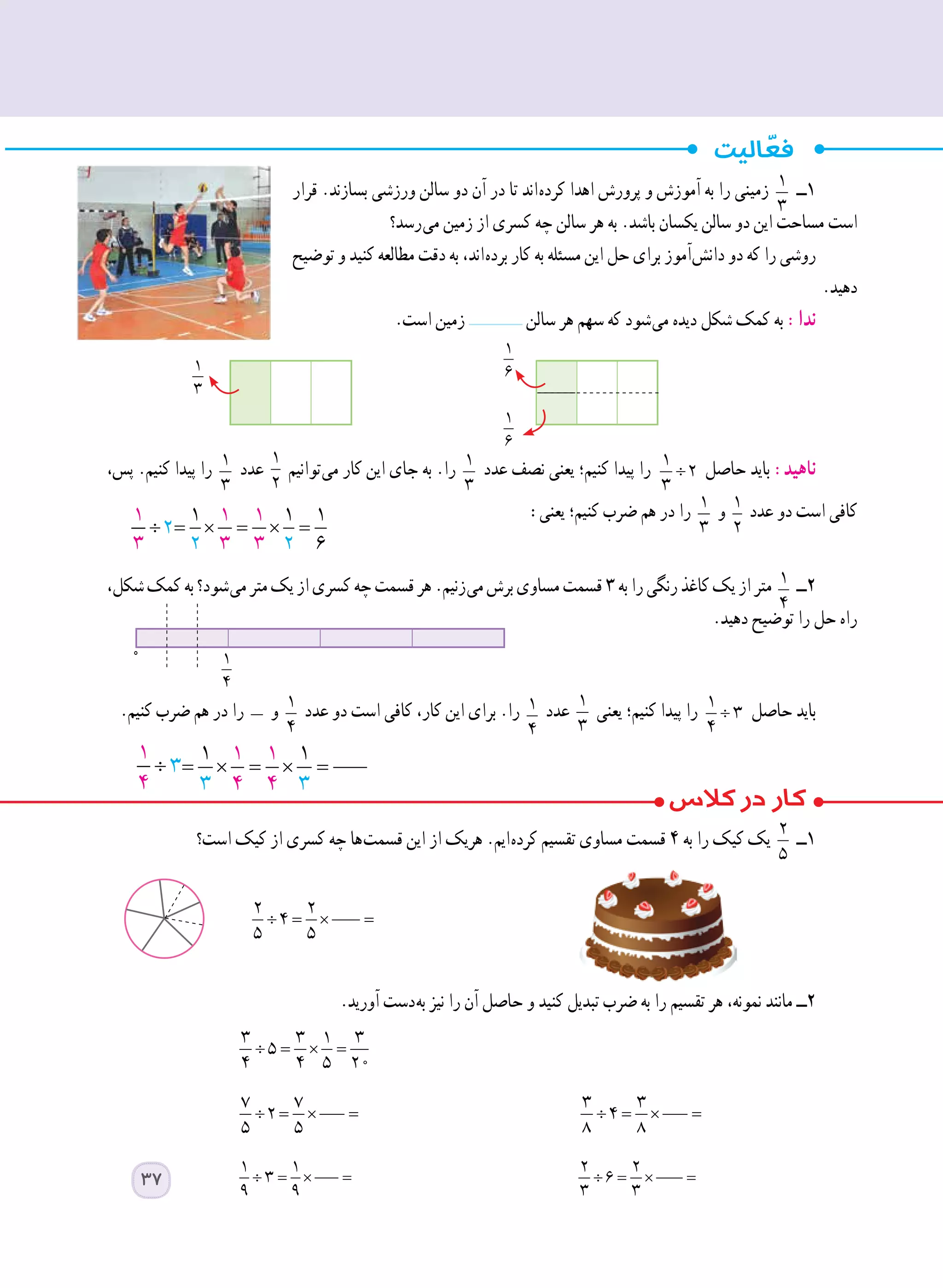 ‫قرار‬ .‫بسازند‬ ‫ورزشی‬ ‫سالن‬ ‫دو‬ ‫آن‬ ‫در‬ ‫تا‬ ‫ اند‬‫ه‬‫کرد‬ ‫اهدا‬ ‫پرورش‬ ‫و‬ ‫آموزش‬ ‫به‬ ‫را‬ ‫زمینی‬ 1
3
‫١ــ‬
‫ رسد؟‬‫ی‬‫م‬ ‫زمین‬ ‫از‬ ‫کسری‬ ‫چه‬ ‫سالن‬ ‫هر‬ ‫به‬ .‫باشد‬ ‫یکسان‬ ‫سالن‬ ‫دو‬ ‫این‬ ‫مساحت‬ ‫است‬
‫توضیح‬ ‫و‬ ‫کنید‬ ‫مطالعه‬ ‫دقت‬ ‫به‬ ،‫ اند‬‫ه‬‫برد‬ ‫کار‬ ‫به‬ ‫مسئله‬ ‫این‬ ‫حل‬ ‫برای‬ ‫ آموز‬‫ش‬‫دان‬ ‫دو‬ ‫که‬ ‫را‬ ‫روشی‬
.‫دهید‬
.‫است‬ ‫زمین‬ ‫سالن‬ ‫هر‬ ‫سهم‬ ‫که‬ ‫ شود‬‫ی‬‫م‬ ‫دیده‬ ‫شکل‬ ‫کمک‬ ‫به‬ :‫ندا‬
،‫پس‬ .‫کنیم‬ ‫پیدا‬ ‫را‬ 1
3
‫عدد‬
1
2
‫ توانیم‬‫ی‬‫م‬ ‫کار‬ ‫این‬ ‫جای‬ ‫به‬ .‫را‬ 1
3
‫عدد‬ ‫نصف‬ ‫یعنی‬ ‫کنیم؛‬ ‫پیدا‬ ‫را‬ ÷
1
2
3
‫حاصل‬ ‫باید‬ :‫ناهید‬
:‫یعنی‬ ‫کنیم؛‬ ‫ضرب‬ ‫هم‬ ‫در‬ ‫را‬ 1
3
‫و‬ 1
2
‫عدد‬ ‫دو‬ ‫است‬ ‫کافی‬
		
،‫شکل‬‫کمک‬‫به‬‫ شود؟‬‫ی‬‫م‬‫متر‬‫یک‬‫از‬‫کسری‬‫چه‬‫قسمت‬‫هر‬.‫ زنیم‬‫ی‬‫م‬‫برش‬‫مساوی‬‫قسمت‬٣‫به‬‫را‬‫رنگی‬‫کاغذ‬‫یک‬‫از‬‫متر‬ 1
4
‫٢ــ‬
.‫دهید‬ ‫توضیح‬ ‫را‬ ‫حل‬ ‫راه‬
.‫کنیم‬ ‫ضرب‬ ‫هم‬ ‫در‬ ‫را‬ ‫و‬ 1
4
‫عدد‬ ‫دو‬ ‫است‬ ‫کافی‬ ،‫کار‬ ‫این‬ ‫برای‬ .‫را‬ 1
4
‫عدد‬ 1
3
‫یعنی‬ ‫کنیم؛‬ ‫پیدا‬ ‫را‬ ÷
1
3
4
‫حاصل‬ ‫باید‬
‫است؟‬ ‫کیک‬ ‫از‬ ‫کسری‬ ‫چه‬ ‫ ها‬‫ت‬‫قسم‬ ‫این‬ ‫از‬ ‫هریک‬ .‫ ایم‬‫ه‬‫کرد‬ ‫تقسیم‬ ‫مساوی‬ ‫قسمت‬ ٤ ‫به‬ ‫را‬ ‫کیک‬ ‫یک‬ 2
5
‫١ــ‬
		
.‫آورید‬ ‫ دست‬‫ه‬‫ب‬ ‫نیز‬ ‫را‬ ‫آن‬ ‫حاصل‬ ‫و‬ ‫کنید‬ ‫تبدیل‬ ‫ضرب‬ ‫به‬ ‫را‬ ‫تقسیم‬ ‫هر‬ ،‫نمونه‬ ‫مانند‬ ‫٢ــ‬
÷ = × =
3 3 1 3
5
4 4 5 20 		
÷ = × =
7 7
2
5 5 	
÷ = × =
3 3
4
8 8 	
÷ = × =
1 1
3
9 9 	
÷ = × =
2 2
6
3 3 	
1
3
: = × =
1 1 1 1
2
3 3 2 6
= × =
1 1 1 1
3 3 2 6
÷ = × =
2 2
4
5 5
0 1
4
37
 