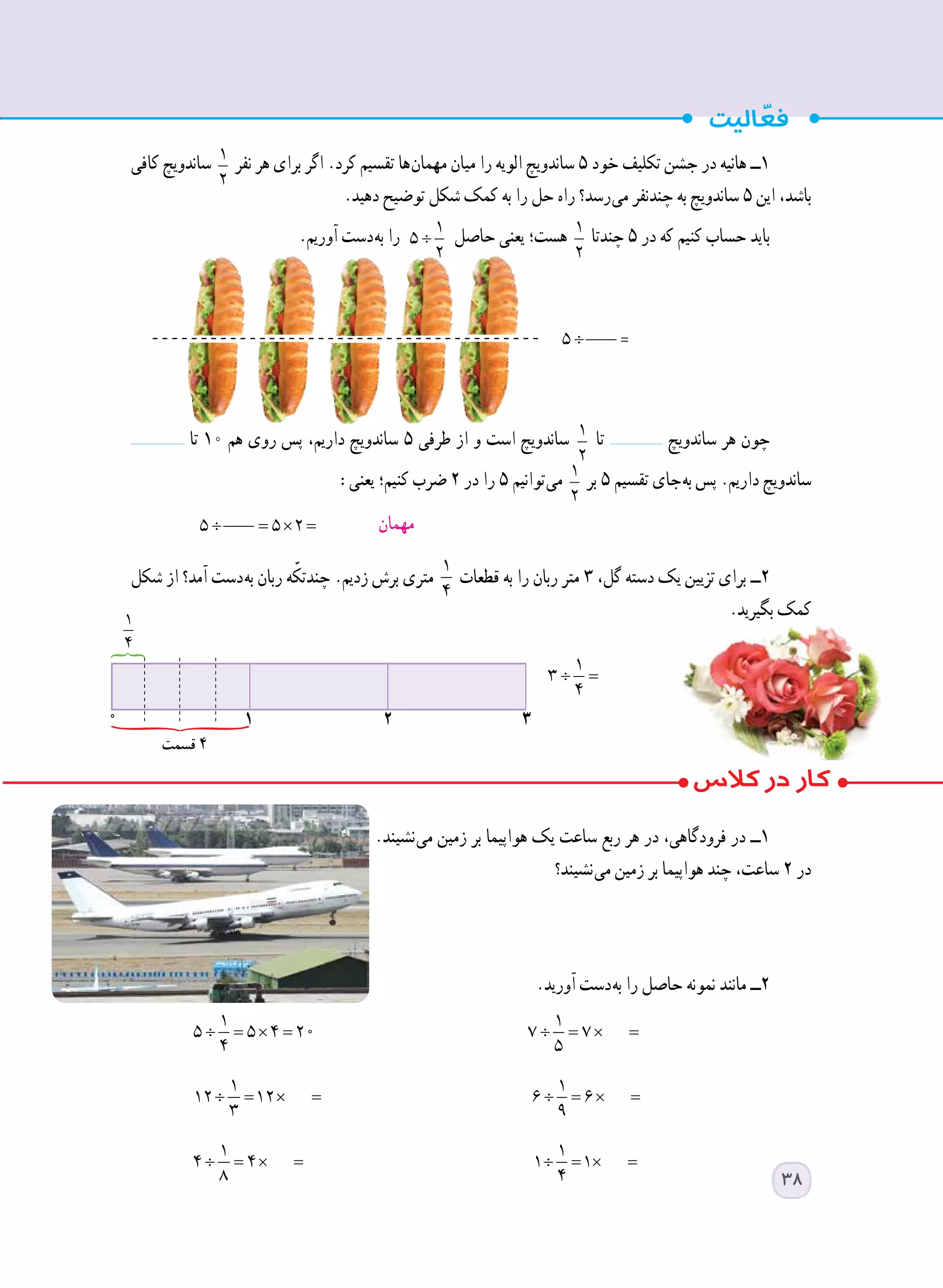 ‫کافی‬ ‫ساندویچ‬ 1
2
‫نفر‬ ‫هر‬ ‫برای‬ ‫اگر‬ .‫کرد‬ ‫تقسیم‬ ‫ ها‬‫ن‬‫مهما‬ ‫میان‬ ‫را‬ ‫الویه‬ ‫ساندویچ‬ ٥ ‫خود‬ ‫تکلیف‬ ‫جشن‬ ‫در‬ ‫هانیه‬ ‫١ــ‬
.‫دهید‬ ‫توضیح‬ ‫شکل‬ ‫کمک‬ ‫به‬ ‫را‬ ‫حل‬ ‫راه‬ ‫ رسد؟‬‫ی‬‫م‬ ‫چندنفر‬ ‫به‬ ‫ساندویچ‬ ٥ ‫این‬ ،‫باشد‬
.‫آوریم‬ ‫ دست‬‫ه‬‫ب‬ ‫را‬ ÷
1
5
2
‫حاصل‬ ‫یعنی‬ ‫هست؛‬ 1
2
‫چندتا‬ ٥ ‫در‬ ‫که‬ ‫کنیم‬ ‫حساب‬ ‫باید‬
‫تا‬ ١٠ ‫هم‬ ‫روی‬ ‫پس‬ ،‫داریم‬ ‫ساندویچ‬ ٥ ‫طرفی‬ ‫از‬ ‫و‬ ‫است‬ ‫ساندویچ‬ 1
2
‫تا‬ ‫ساندویچ‬ ‫هر‬ ‫چون‬
:‫یعنی‬ ‫کنیم؛‬ ‫ضرب‬ ٢ ‫در‬ ‫را‬ ٥ ‫ توانیم‬‫ی‬‫م‬ 1
2
‫بر‬ ٥ ‫تقسیم‬ ‫ جای‬‫ه‬‫ب‬ ‫پس‬ .‫داریم‬ ‫ساندویچ‬
5 5 2÷ = × =
		
‫شکل‬ ‫از‬ ‫آمد؟‬ ‫ دست‬‫ه‬‫ب‬ ‫ربان‬ ‫ه‬ّ‫چندتک‬ .‫زدیم‬ ‫برش‬ ‫متری‬
1
4
‫قطعات‬ ‫به‬ ‫را‬ ‫ربان‬ ‫متر‬ ٣ ،‫گل‬ ‫دسته‬ ‫یک‬ ‫تزیین‬ ‫برای‬ ‫٢ــ‬
.‫بگیرید‬ ‫کمک‬
		
.‫ نشیند‬‫ی‬‫م‬ ‫زمین‬ ‫بر‬ ‫هواپیما‬ ‫یک‬ ‫ساعت‬ ‫ربع‬ ‫هر‬ ‫در‬ ،‫فرودگاهی‬ ‫در‬ ‫١ــ‬
‫ نشیند؟‬‫ی‬‫م‬ ‫زمین‬ ‫بر‬ ‫هواپیما‬ ‫چند‬ ،‫ساعت‬ ٢ ‫در‬
.‫آورید‬ ‫ دست‬‫ه‬‫ب‬ ‫را‬ ‫حاصل‬ ‫نمونه‬ ‫مانند‬ ‫٢ــ‬
÷ = × =
1
5 5 4 20
4
÷ = × =
1
7 7
5 	
÷ = × =
1
12 12
3 	
÷ = × =
1
6 6
9 	
÷ = × =
1
4 4
8 	
÷ = × =
1
1 1
4 	
0 1 2 3
1
4
‫قسمت‬ 4
÷ =
1
3
4
‫مهمان‬
38
5 5 2÷ = × =
 