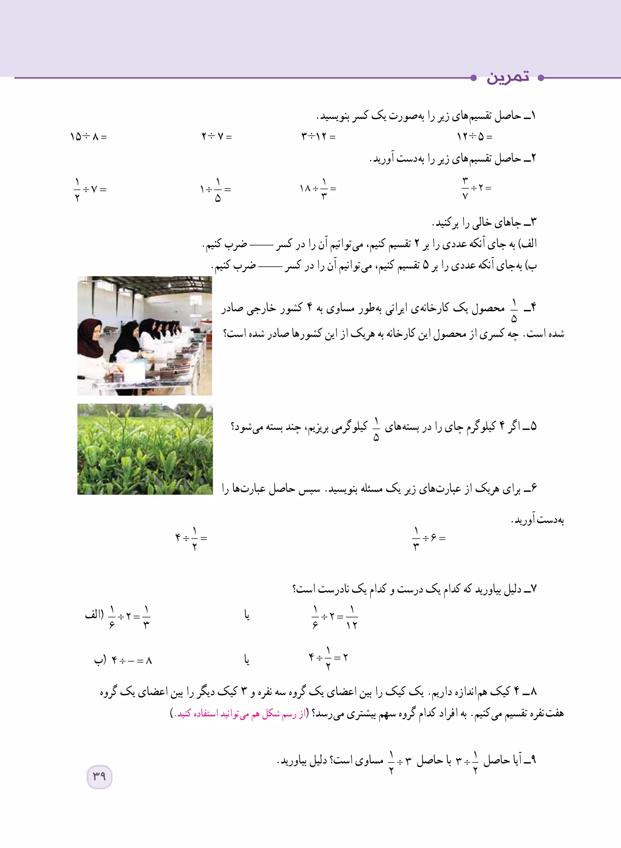 .‫بنویسید‬ ‫کسر‬ ‫یک‬ ‫ صورت‬‫ه‬‫ب‬ ‫را‬ ‫زیر‬ ‫ های‬‫م‬‫تقسی‬ ‫حاصل‬ ‫١ــ‬
١٥  ÷ ٨ = 	٢ ÷ ٧ = 	٣ ÷١٢ = 	 ١٢ ÷   ٥ =
.‫آورید‬ ‫ دست‬‫ه‬‫ب‬ ‫را‬ ‫زیر‬ ‫ های‬‫م‬‫تقسی‬ ‫حاصل‬ ‫٢ــ‬
÷ =
1
7
2 	
÷ =
1
1
5 	
÷ =
1
18
3 	
÷ =
3
2
7
.‫پرکنید‬ ‫را‬ ‫خالی‬ ‫جاهای‬ ‫٣ــ‬
.‫کنیم‬ ‫ضرب‬ ____ ‫کسر‬ ‫در‬ ‫را‬ ‫آن‬ ‫ توانیم‬‫ی‬‫م‬ ،‫کنیم‬ ‫تقسیم‬ ٢ ‫بر‬ ‫را‬ ‫عددی‬ ‫آنکه‬ ‫جای‬ ‫به‬ )‫الف‬
.‫کنیم‬ ‫ضرب‬ ____ ‫کسر‬ ‫در‬ ‫را‬ ‫آن‬ ‫ توانیم‬‫ی‬‫م‬ ،‫کنیم‬ ‫تقسیم‬ ٥ ‫بر‬ ‫را‬ ‫عددی‬ ‫آنکه‬ ‫ جای‬‫ه‬‫ب‬ )‫ب‬
‫صادر‬ ‫خارجی‬ ‫کشور‬ ٤ ‫به‬ ‫مساوی‬ ‫ طور‬‫ه‬‫ب‬ ‫ایرانی‬ ‫ ی‬‫ه‬‫کارخان‬ ‫یک‬ ‫محصول‬ 1
5
‫٤ــ‬
‫است؟‬ ‫شده‬ ‫صادر‬ ‫کشورها‬ ‫این‬ ‫از‬ ‫هریک‬ ‫به‬ ‫کارخانه‬ ‫این‬ ‫محصول‬ ‫از‬ ‫کسری‬ ‫چه‬ .‫است‬ ‫شده‬
‫ شود؟‬‫ی‬‫م‬ ‫بسته‬ ‫چند‬ ،‫بریزیم‬ ‫کیلوگرمی‬ 1
5
‫ های‬‫ه‬‫بست‬ ‫در‬ ‫را‬ ‫چای‬ ‫کیلوگرم‬ ٤ ‫اگر‬ ‫  ــ‬٥
‫را‬ ‫ ها‬‫ت‬‫عبار‬ ‫حاصل‬ ‫سپس‬ .‫بنویسید‬ ‫مسئله‬ ‫یک‬ ‫زیر‬ ‫ های‬‫ت‬‫عبار‬ ‫از‬ ‫هریک‬ ‫برای‬ ‫٦ــ‬
.‫آورید‬‫ دست‬‫ه‬‫ب‬
‫است؟‬ ‫نادرست‬ ‫یک‬ ‫کدام‬ ‫و‬ ‫درست‬ ‫یک‬ ‫کدام‬ ‫که‬ ‫بیاورید‬ ‫دلیل‬ ‫7ــ‬
‫(الف‬ ÷ =
1 1
2
6 3
‫یا‬ ÷ =
1 1
2
6 12
	 	
‫(ب‬ ÷ =4 8 ‫یا‬ ÷ =
1
4 2
2
	 	
‫گروه‬ ‫یک‬ ‫اعضای‬ ‫بین‬ ‫را‬ ‫دیگر‬ ‫کیک‬ ٣ ‫و‬ ‫نفره‬ ‫سه‬ ‫گروه‬ ‫یک‬ ‫اعضای‬ ‫بین‬ ‫را‬ ‫کیک‬ ‫یک‬ .‫داریم‬ ‫ اندازه‬‫م‬‫ه‬ ‫کیک‬ ٤ ‫  ــ‬8
).‫کنید‬ ‫استفاده‬ ‫ توانید‬‫ی‬‫م‬ ‫هم‬ ‫شکل‬ ‫رسم‬ ‫از‬( ‫ رسد؟‬‫ی‬‫م‬ ‫بیشتری‬ ‫سهم‬ ‫گروه‬ ‫کدام‬ ‫افراد‬ ‫به‬ .‫ کنیم‬‫ی‬‫م‬ ‫تقسیم‬ ‫  نفره‬‫ت‬‫هف‬
.‫بیاورید‬ ‫دلیل‬ ‫است؟‬ ‫مساوی‬ ÷
1
3
2
‫حاصل‬ ‫با‬ ÷
1
3
2
‫حاصل‬ ‫آیا‬ ‫9ــ‬
÷ =
1
4
2
÷ =
1
6
3
39
 